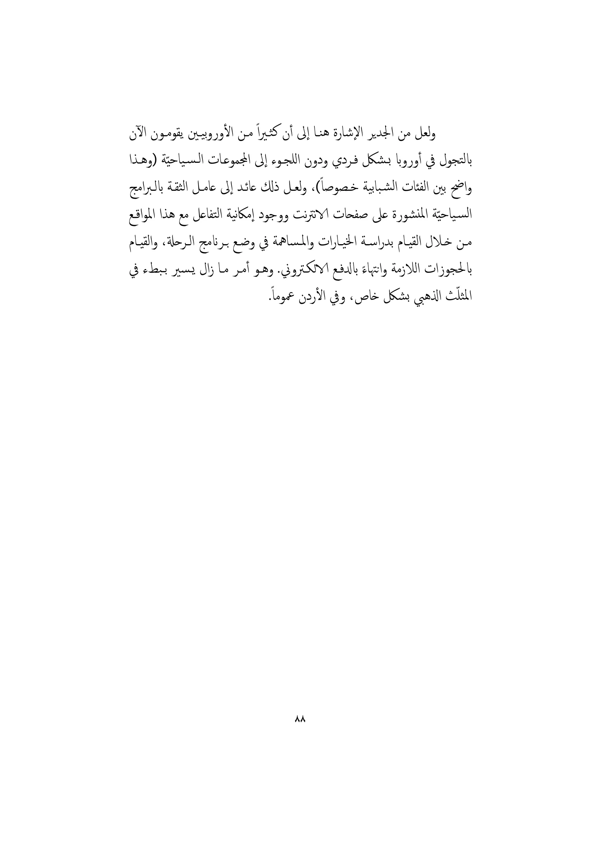 ‫وﻟﻌﻞ ﻣﻦ اﳉﺪﻳﺮ اﻹﺷﺎرة ﻫﻨـﺎ إﱃ أن ﻛﺜـﲑاً ﻣـﻦ اﻷوروﻴـﲔ ﻳﻘﻮﻣـﻮن اﻵن‬
                     ‫ﺑ‬
‫ابﻟﺘﺠﻮل ﰲ أورواب ﺑـﺸﲁ ﻓـﺮدي ودون اﻟﻠﺠـﻮء إﱃ اجملﻤﻮﻋـﺎت اﻟـﺴـﻴﺎﺣ ّﻴﺔ )وﻫـﺬا‬
‫واﰣ ﺑﲔ اﻟﻔﺌﺎت اﻟﺸـﺒﺎﺑﻴﺔ ﺧـﺼﻮﺻﺎً(، وﻟﻌـﻞ ذكل ﻋﺎﺋـﺪ إﱃ ﻋﺎﻣـﻞ اﻟﺜﻘـﺔ ابﻟـﱪاﻣﺞ‬
‫اﻟﺴـﻴﺎﺣ ّﻴﺔ اﳌﻨﺸﻮرة ﻋﲆ ﺻﻔﺤﺎت الاﻧﱰﻧﺖ ووﺟﻮد إﻣﲀﻴﺔ اﻟﺘﻔﺎﻋﻞ ﻣﻊ ﻫﺬا اﳌﻮاﻗـﻊ‬
                              ‫ﻧ‬
‫ﻣــﻦ ﺧــﻼل اﻟﻘﻴــﺎم ﺑﺪراﺳــﺔ اﳋﻴــﺎرات واﳌـﺴﺎﳘﺔ ﰲ وﺿــﻊ ﺑــﺮانﻣﺞ اﻟــﺮﺣةل، واﻟﻘﻴــﺎم‬
‫ابﳊﺠﻮزات اﻟﻼزﻣﺔ واﻧﳤﺎء ابدلﻓـﻊ الاﻟﻜـﱰوﱐ. وﻫـﻮ أﻣـﺮ ﻣـﺎ زال ﻳـﺴﲑ ﺑـﺒﻂء ﰲ‬
                                                        ‫ً‬
                                    ‫اﳌﺜﻠﺚ اذلﻫﱯ ﺑﺸﲁ ﺧﺎص، وﰲ اﻷردن ﲻﻮﻣﺎً.‬        ‫ّ‬




                                        ‫٨٨‬
 