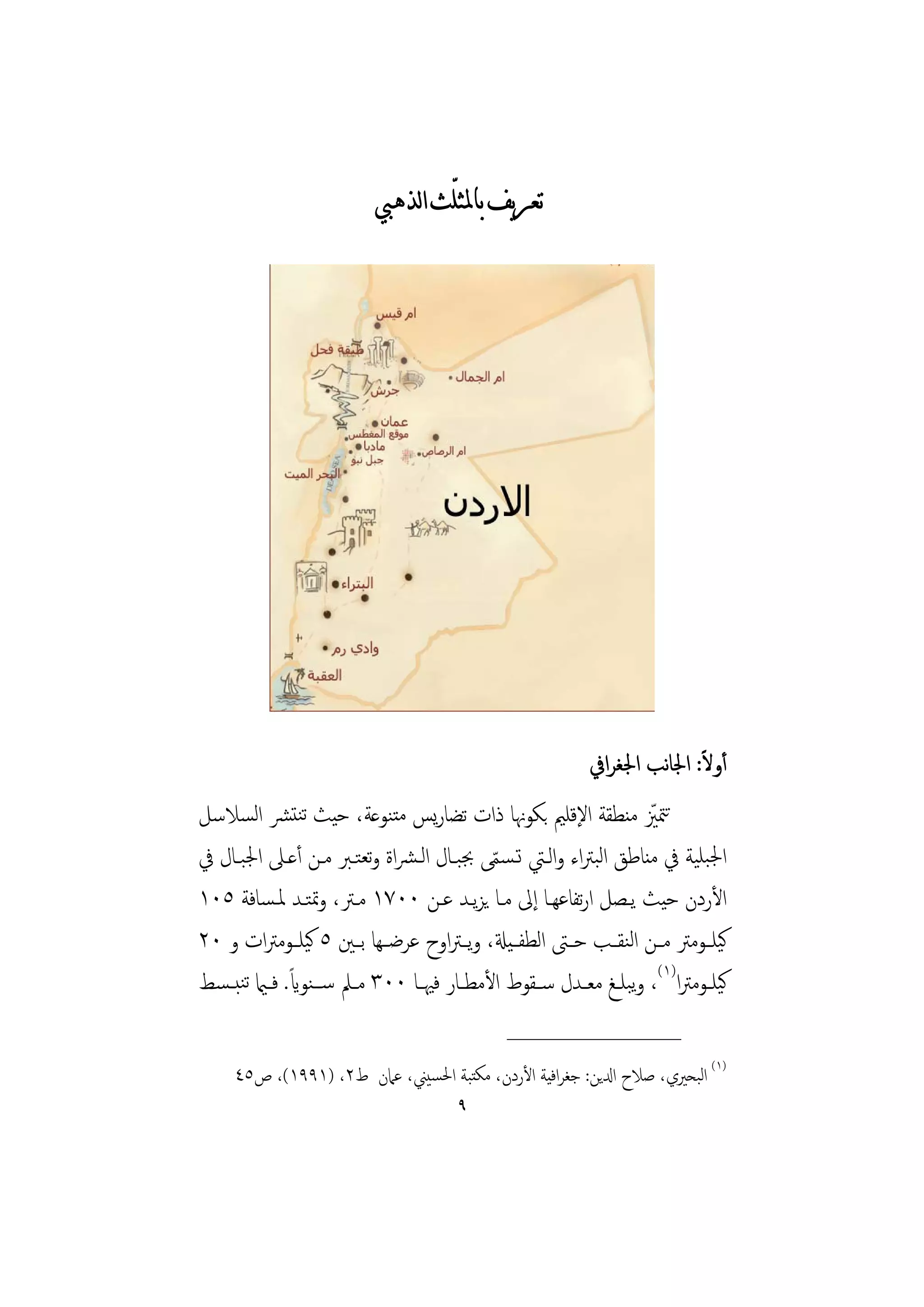 ‫ﺗﻌﺮﻳﻒ ﺑﺎﳌﺜﻠّﺚ ﺍﻟﺬﻫﱯ‬




                                                            ‫أوﻻ: اﳉﺎﻧﺐ اﳉﻐﺮاﰲ‬ ‫ً‬
‫ﺗﳣﲒ ﻣﻨﻄﻘﺔ اﻹﻗﻠﲓ ﺑﻜﻮﳖﺎ ذات ﺗﻀﺎرﻳﺲ ﻣﺘﻨﻮﻋﺔ، ﺣﻴﺚ ﺗﻨﺘﴩ اﻟﺴﻼﺳﻞ‬              ‫ّ‬
‫اﳉﺒﻠﻴﺔ ﰲ ﻣﻨﺎﻃﻖ اﻟﺒﱰاء واﻟـﱵ ﺗـﺴﻤﻰ ﲜﺒـﺎل اﻟـﴩاة وﺗﻌﺘـﱪ ﻣـﻦ أﻋـﲆ اﳉﺒـﺎل ﰲ‬
                                               ‫ّ‬
‫اﻷردن ﺣﻴﺚ ﻳـﺼﻞ ارﺗﻔﺎﻋﻬـﺎ إﱃ ﻣـﺎ ﻳﺰﻳـﺪ ﻋـﻦ ٠٠٧١ ﻣـﱰ، وﲤﺘـﺪ ﳌـﺴﺎﻓﺔ ٥٠١‬
‫ﻛﻴﻠــﻮﻣﱰ ﻣــﻦ اﻟﻨﻘــﺐ ﺣــﱴ اﻟﻄﻔ ـﻴةل، وﻳ ـﱰاوح ﻋﺮﺿ ـﻬﺎ ﺑــﲔ ٥ ﻛﻴﻠــﻮﻣﱰات و ٠٢‬
‫ﻛﻴﻠــﻮﻣﱰا)١(، وﺒﻠــﻎ ﻣﻌــﺪل ﺳ ـﻘﻮط اﻷﻣﻄــﺎر ﻓﳱــﺎ ٠٠٣ ﻣــﲅ ﺳ ــﻨﻮاي. ﻓــامي ﺗﻨﺒ ـﺴﻂ‬
                ‫ً‬                                                   ‫ﻳ‬
                                                ‫________________‬
     ‫)١( اﻟﺒﺤﲑي، ﺻﻼح ادلﻳﻦ: ﺟﻐﺮاﻓﻴﺔ اﻷردن، ﻣﻜﺘﺒﺔ اﳊﺴﻴﲏ، ﻋﲈن ط٢، )١٩٩١(، ص٥٤‬
                                        ‫٩‬
 