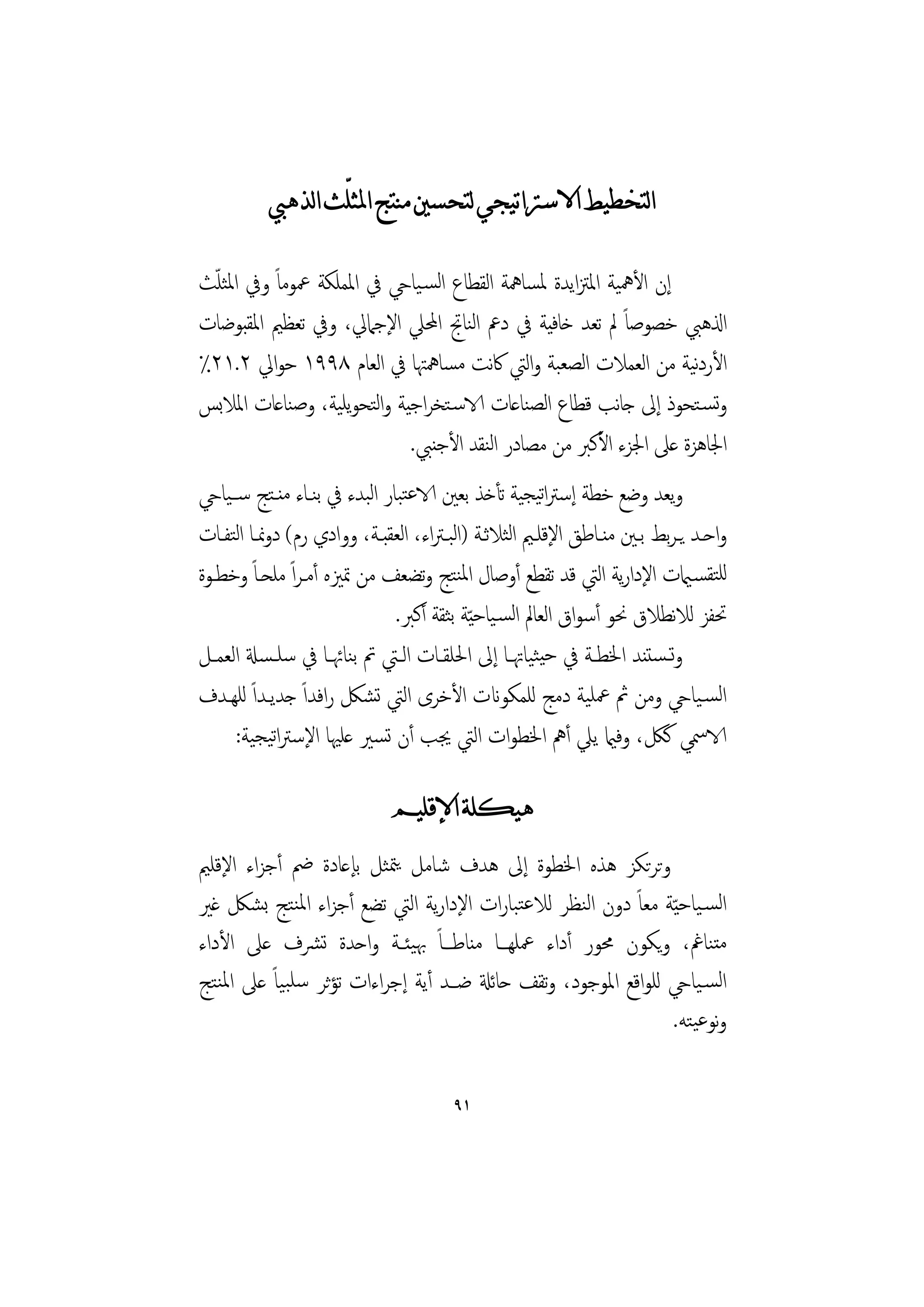 ‫ﺍﻟﺘﺨﻄﻴﻂ ﺍﻻﺳﱰﺍﺗﻴﺠﻲ ﻟﺘﺤﺴﲔ ﻣﻨﺘﺞ ﺍﳌﺜﻠّﺚ ﺍﻟﺬﻫﱯ‬

‫إن اﻷﳘﻴﺔ اﳌﱱاﻳﺪة ﳌﺴﺎﳘﺔ اﻟﻘﻄﺎع اﻟﺴـﻴﺎيح ﰲ اﳌﻤﻠﻜﺔ ﲻﻮﻣﺎً وﰲ اﳌﺜﻠﺚ‬
 ‫ّ‬
‫اذلﻫﱯ ﺧﺼﻮﺻﺎً ﱂ ﺗﻌﺪ ﺧﺎﻓﻴﺔ ﰲ دﰪ اﻨﺎﰋ اﶈﲇ اﻹﺟﲈﱄ، وﰲ ﺗﻌﻈﲓ اﳌﻘﺒﻮﺿﺎت‬
                                   ‫ﻟ‬
‫اﻷردﻴﺔ ﻣﻦ اﻟﻌﻤﻼت اﻟﺼﻌﺒﺔ واﻟﱵ ﰷﻧﺖ ﻣﺴﺎﳘﳤﺎ ﰲ اﻟﻌﺎم ٨٩٩١ ﺣﻮاﱄ ٢.١٢٪‬‫ﻧ‬
‫وﺗﺴـﺘﺤﻮذ إﱃ ﺟﺎﻧﺐ ﻗﻄﺎع اﻟﺼﻨﺎﻋﺎت الاﺳـﺘﺨﺮاﺟﻴﺔ واﺘﺤﻮﻳﻠﻴﺔ، وﺻﻨﺎﻋﺎت اﳌﻼﺑﺲ‬
                       ‫ﻟ‬
                                      ‫ﻟ‬
                           ‫اﳉﺎﻫﺰة ﻋﲆ اﳉﺰء اﻷﻛﱪ ﻣﻦ ﻣﺼﺎدر اﻨﻘﺪ اﻷﺟﻨﱯ.‬
‫وﻳﻌﺪ وﺿﻊ ﺧﻄﺔ إﺳﱰاﺗﻴﺠﻴﺔ ﺗﺄﺧﺬ ﺑﻌﲔ الاﻋﺘﺒﺎر اﺒﺪء ﰲ ﺑﻨـﺎء ﻣﻨـﺘﺞ ﺳــﻴﺎيح‬
                          ‫ﻟ‬
      ‫ﻟ‬                                  ‫ﻟ‬        ‫ﻟ‬
‫واﺣــﺪ ﻳـﺮﺑﻂ ﺑــﲔ ﻣﻨــﺎﻃﻖ اﻹﻗﻠــﲓ اﺜﻼﺛــﺔ )اﺒـﱰاء، اﻟﻌﻘﺒــﺔ، ووادي رم( دوﳕــﺎ اﺘﻔــﺎت‬
‫ﻟﻠﺘﻘﺴـاميت اﻹدارﻳﺔ اﻟﱵ ﻗﺪ ﺗﻘﻄﻊ أوﺻﺎل اﳌﻨﺘﺞ وﺗﻀﻌﻒ ﻣﻦ ﲤﲒﻩ أﻣـﺮاً ﻣﻠﺤـﺎً وﺧﻄـﻮة‬
                               ‫ﲢﻔﺰ ﻟﻼﻧﻄﻼق ﳓﻮ أﺳﻮاق اﻟﻌﺎﱂ اﻟﺴـﻴﺎﺣ ّﻴﺔ ﺑﺜﻘﺔ أﻛﱪ.‬
‫وﺗـﺴﺘﻨﺪ اﳋﻄــﺔ ﰲ ﺣﻴﺜﻴﺎﲥــﺎ إﱃ اﳊﻠﻘــﺎت اﻟــﱵ ﰎ ﺑﻨﺎﲛــﺎ ﰲ ﺳﻠـﺴةل اﻟﻌﻤــﻞ‬
‫اﻟﺴـﻴﺎيح وﻣﻦ ﰒ ﲻﻠﻴﺔ دﻣﺞ ﻟﻠﻤﻜﻮانت اﻷﺧﺮى اﻟﱵ ﺗﺸﲁ راﻓﺪاً ﺟﺪﻳـﺪاً ﻟﻠﻬـﺪف‬
      ‫الاﲰﻲ ﻛﲁ، وﻓامي ﻳﲇ أﱒ اﳋﻄﻮات اﻟﱵ ﳚﺐ أن ﺗﺴﲑ ﻋﻠﳱﺎ اﻹﺳﱰاﺗﻴﺠﻴﺔ:‬

                               ‫ﻫﻴﻜﻠﺔ ﺍﻹﻗﻠﻴﻢ‬
‫وﺗﺮﺗﻜﺰ ﻫﺬﻩ اﳋﻄﻮة إﱃ ﻫﺪف ﺷﺎﻣﻞ ﻳﳣﺜﻞ ﺑﺈﻋﺎدة ﰥ أﺟﺰاء اﻹﻗﻠﲓ‬
‫اﻟﺴـﻴﺎﺣ ّﻴﺔ ﻣﻌﺎً دون اﻟﻨﻈﺮ ﻟﻼﻋﺘﺒﺎرات اﻹدارﻳﺔ اﻟﱵ ﺗﻀﻊ أﺟﺰاء اﳌﻨﺘﺞ ﺑﺸﲁ ﻏﲑ‬
‫ﻣﺘﻨﺎﰬ، وﻳﻜﻮن ﳏﻮر أداء ﲻﻠﻬـﺎ ﻣﻨﺎﻃـﺎً ﲠﻴﺌـﺔ واﺣﺪة ﺗﴩف ﻋﲆ اﻷداء‬
‫اﻟﺴـﻴﺎيح ﻟﻠﻮاﻗﻊ اﳌﻮﺟﻮد، وﺗﻘﻒ ﺣﺎﺋةل ﺿـﺪ أﻳﺔ إﺟﺮاءات ﺗﺆﺛﺮ ﺳﻠﺒﻴﺎً ﻋﲆ اﳌﻨﺘﺞ‬
                                                               ‫وﻧﻮﻋﻴﺘﻪ.‬

                                         ‫١٩‬
 