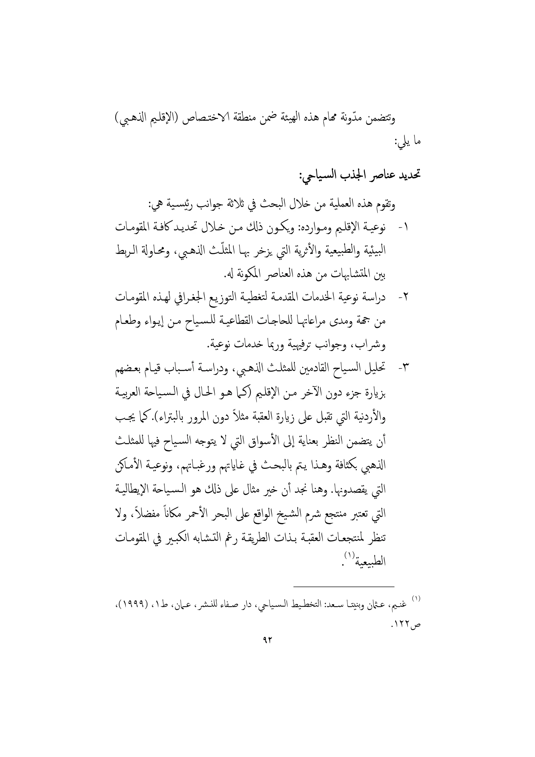 ‫وﺘﻀﻤﻦ ﻣﺪوﻧﺔ همﺎم ﻫﺬﻩ اﻟﻬﻴﺌﺔ ﲷﻦ ﻣﻨﻄﻘﺔ الاﺧﺘـﺼﺎص )اﻹﻗﻠـﲓ اذلﻫـﱯ(‬
                                                      ‫ّ‬      ‫ﺗ‬
                                                               ‫ﻣﺎ ﻳﲇ:‬
                                                        ‫ﲢﺪﻳﺪ ﻋﻨﺎﴏ اﳉﺬب اﻟﺴـﻴﺎيح:‬
         ‫وﺗﻘﻮم ﻫﺬﻩ اﻟﻌﻤﻠﻴﺔ ﻣﻦ ﺧﻼل اﻟﺒﺤﺚ ﰲ ﺛﻼﺛﺔ ﺟﻮاﻧﺐ رﺋﻴﺴـﻴﺔ ﱔ:‬
‫١- ﻧﻮﻋﻴــﺔ اﻹﻗﻠــﲓ وﻣـﻮاردﻩ: وﻳﻜــﻮن ذكل ﻣــﻦ ﺧــﻼل ﲢﺪﻳــﺪ ﰷﻓــﺔ اﳌﻘﻮﻣــﺎت‬
                            ‫ّ‬
‫اﻟﺒﻴﺌﻴﺔ واﻟﻄﺒﻴﻌﻴﺔ واﻷﺛﺮﻳﺔ اﻟﱵ ﻳﺰﺧﺮ ﲠـﺎ اﳌﺜﻠـﺚ اذلﻫـﱯ، وﳏـﺎوةل اﻟـﺮﺑﻂ‬
                              ‫ﺑﲔ اﳌﺘﺸﺎﲠﺎت ﻣﻦ ﻫﺬﻩ اﻟﻌﻨﺎﴏ اﳌﻜﻮﻧﺔ هل.‬
‫٢- دراﺳﺔ ﻧﻮﻋﻴﺔ اﳋﺪﻣﺎت اﳌﻘﺪﻣـﺔ ﻟﺘﻐﻄﻴـﺔ اﻟﺘﻮزﻳـﻊ اﳉﻐـﺮاﰲ ﻟﻬـﺬﻩ اﳌﻘﻮﻣـﺎت‬
‫ﻣﻦ هجﺔ وﻣﺪى ﻣﺮاﻋﺎﲥـﺎ ﻟﻠﺤﺎﺟـﺎت اﻟﻘﻄﺎﻋﻴـﺔ ﻟﻠـﺴـﻴﺎح ﻣـﻦ إﻳـﻮاء وﻃﻌـﺎم‬
                        ‫وﴍاب، وﺟﻮاﻧﺐ ﺗﺮﻓﳱﻴﺔ ورﲟﺎ ﺧﺪﻣﺎت ﻧﻮﻋﻴﺔ.‬
‫٣- ﲢﻠﻴﻞ اﻟﺴـﻴﺎح اﻟﻘﺎدﻣﲔ ﻟﻠﻤﺜﻠـﺚ اذلﻫـﱯ، ودراﺳـﺔ أﺳــﺒﺎب ﻗﻴـﺎم ﺑﻌـﻀﻬﻢ‬
‫ﺑﺰايرة ﺟﺰء دون اﻵﺧﺮ ﻣـﻦ اﻹﻗﻠـﲓ )ﻛـﲈ ﻫـﻮ اﳊـﺎل ﰲ اﻟـﺴـﻴﺎﺣﺔ اﻟﻌﺮﻴـﺔ‬
   ‫ﺑ‬
                                 ‫ً‬
‫واﻷردﻴﺔ اﻟﱵ ﺗﻘﺒﻞ ﻋﲆ زايرة اﻟﻌﻘﺒﺔ ﻣﺜﻼ دون اﳌﺮور ابﻟﺒﱰاء(. ﻛﲈ ﳚـﺐ‬ ‫ﻧ‬
‫أن ﻳﺘﻀﻤﻦ اﻟﻨﻈﺮ ﺑﻌﻨﺎﻳﺔ إﱃ اﻷﺳﻮاق اﻟﱵ ﻻ ﻳﺘﻮﺟﻪ اﻟﺴـﻴﺎح ﻓﳱﺎ ﻟﻠﻤﺜﻠـﺚ‬
‫اذلﻫﱯ ﺑﻜﺜﺎﻓﺔ وﻫـﺬا ﻳـﱲ ابﻟﺒﺤـﺚ ﰲ ﻏـﺎايﲥﻢ ورﻏﺒـﺎﲥﻢ، وﻧﻮﻋﻴـﺔ اﻷﻣـﺎﻛﻦ‬
‫اﻟﱵ ﻳﻘﺼﺪوﳖﺎ. وﻫﻨﺎ ﳒﺪ أن ﺧﲑ ﻣﺜﺎل ﻋﲆ ذكل ﻫﻮ اﻟـﺴـﻴﺎﺣﺔ اﻹﻳﻄﺎﻟﻴـﺔ‬
      ‫ً‬       ‫ً‬
‫اﻟﱵ ﺗﻌﺘﱪ ﻣﻨﺘﺠﻊ ﴍم اﻟﺸـﻴﺦ اﻟﻮاﻗﻊ ﻋﲆ اﻟﺒﺤﺮ اﻷﲪﺮ ﻣﲀان ﻣﻔﻀﻼ، وﻻ‬
‫ﺗﻨﻈﺮ ﳌﻨﺘﺠﻌـﺎت اﻟﻌﻘﺒـﺔ ﺑـﺬات اﻟﻄﺮﻳﻘـﺔ رﰬ اﻟﺘـﺸﺎﺑﻪ اﻟﻜﺒـﲑ ﰲ اﳌﻘﻮﻣـﺎت‬
                                                         ‫اﻟﻄﺒﻴﻌﻴﺔ)١(.‬
                                                      ‫________________‬
‫)١( ﻏﻨــﲓ، ﻋــامثن وﺑﻨﻴﺘــﺎ ﺳــﻌﺪ: اﻟﺘﺨﻄ ـﻴﻂ اﻟ ـﺴـﻴﺎيح، دار ﺻــﻔﺎء ﻟﻠﻨ ـﴩ، ﻋــﲈن، ط١، )٩٩٩١(،‬
                                                                                     ‫ص٢٢١.‬
                                             ‫٢٩‬
 