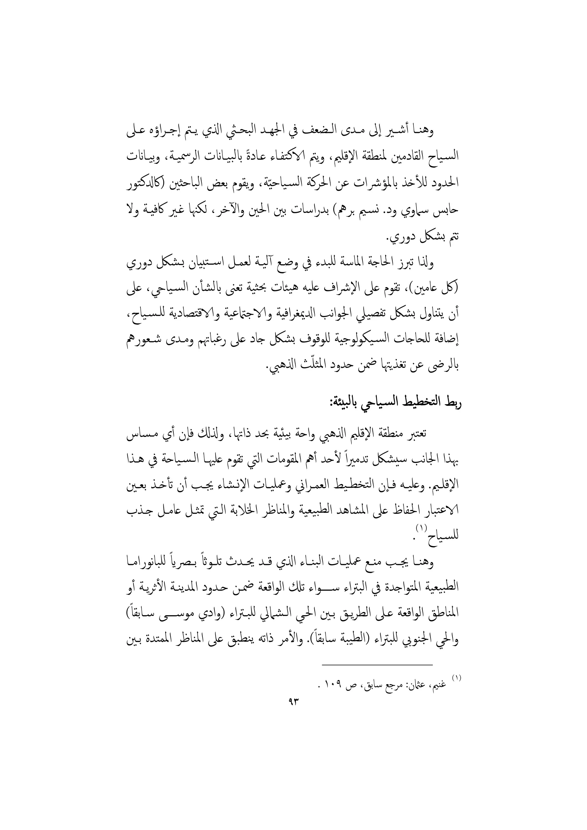 ‫وﻫﻨــﺎ أﺷــﲑ إﱃ ﻣــﺪى اﻟــﻀﻌﻒ ﰲ اﳉﻬــﺪ اﻟﺒﺤــﱻ اذلي ﻳــﱲ إﺟ ـﺮاؤﻩ ﻋــﲆ‬
‫اﻟﺴـﻴﺎح اﻟﻘﺎدﻣﲔ ﳌﻨﻄﻘﺔ اﻹﻗﻠﲓ، وﻳﱲ الاﻛﺘﻔـﺎء ﻋـﺎدة ابﻟﺒﻴـﺎانت اﻟﺮﲰﻴـﺔ، وﻴـﺎانت‬
      ‫ﺑ‬                     ‫ً‬
‫اﳊﺪود ﻟﻸﺧﺬ ابﳌﺆﴍات ﻋﻦ اﳊﺮﻛﺔ اﻟﺴـﻴﺎﺣ ّﻴﺔ، وﻳﻘﻮم ﺑﻌﺾ اﻟﺒﺎﺣﺜﲔ )ﰷدلﻛﺘﻮر‬
‫ﺣﺎﺑﺲ ﺳﲈوي ود. ﻧﺴـﲓ ﺑﺮﱒ( ﺑﺪراﺳﺎت ﺑﲔ اﳊﲔ واﻵﺧﺮ، ﻟﻜﳯﺎ ﻏـﲑ ﰷﻓﻴـﺔ وﻻ‬
                                                            ‫ﺗﱲ ﺑﺸﲁ دوري.‬
‫وذلا ﺗﱪز اﳊﺎﺟﺔ اﳌﺎﺳﺔ ﻟﻠﺒﺪء ﰲ وﺿـﻊ آﻟﻴـﺔ ﻟﻌﻤـﻞ اﺳــﺘﺒﻴﺎن ﺑـﺸﲁ دوري‬
‫)ﰻ ﻋﺎﻣﲔ(، ﺗﻘﻮم ﻋﲆ اﻹﴍاف ﻋﻠﻴﻪ ﻫﻴﺌﺎت ﲝﺜﻴﺔ ﺗﻌﲎ ابﻟﺸﺄن اﻟﺴـﻴﺎيح، ﻋﲆ‬
‫أن ﻳﺘﻨﺎول ﺑﺸﲁ ﺗﻔﺼﻴﲇ اﳉﻮاﻧﺐ ادلﳝﻐﺮاﻓﻴﺔ والاﺟامتﻋﻴﺔ والاﻗﺘﺼﺎدﻳﺔ ﻟﻠـﺴـﻴﺎح،‬
‫إﺿﺎﻓﺔ ﻟﻠﺤﺎﺟﺎت اﻟﺴـﻴﻜﻮﻟﻮﺟﻴﺔ ﻟﻠﻮﻗﻮف ﺑﺸﲁ ﺟﺎد ﻋﲆ رﻏﺒﺎﲥﻢ وﻣـﺪى ﺷـﻌﻮرﱒ‬
                                            ‫ّ‬
                                 ‫ابﻟﺮﴇ ﻋﻦ ﺗﻐﺬﻳﳤﺎ ﲷﻦ ﺣﺪود اﳌﺜﻠﺚ اذلﻫﱯ.‬
                                                  ‫رﺑﻂ اﻟﺘﺨﻄﻴﻂ اﻟﺴـﻴﺎيح ابﻟﺒﻴﺌﺔ:‬
‫ﺗﻌﺘﱪ ﻣﻨﻄﻘﺔ اﻹﻗﻠﲓ اذلﻫﱯ واﺣﺔ ﺑﻴﺌﻴﺔ ﲝﺪ ذاﲥﺎ، وذلكل ﻓﺈن أي ﻣـﺴﺎس‬
‫ﲠﺬا اﳉﺎﻧﺐ ﺳﻴﺸﲁ ﺗﺪﻣﲑاً ﻷﺣﺪ أﱒ اﳌﻘﻮﻣﺎت اﻟﱵ ﺗﻘﻮم ﻋﻠﳱـﺎ اﻟـﺴـﻴﺎﺣﺔ ﰲ ﻫـﺬا‬
‫اﻹﻗﻠــﲓ. وﻋﻠﻴــﻪ ﻓــﺈن اﻟﺘﺨﻄـﻴﻂ اﻟﻌﻤـﺮاﱐ وﲻﻠﻴــﺎت اﻹﻧـﺸﺎء ﳚــﺐ أن ﺗﺄﺧــﺬ ﺑﻌــﲔ‬
‫الاﻋﺘﺒﺎر اﳊﻔﺎظ ﻋﲆ اﳌﺸﺎﻫﺪ اﻟﻄﺒﻴﻌﻴﺔ واﳌﻨﺎﻇﺮ اﳋﻼﺑﺔ اﻟـﱵ ﲤﺜـﻞ ﻋﺎﻣـﻞ ﺟـﺬب‬
                                                                        ‫ﻟﻠﺴـﻴﺎح)١(.‬
             ‫ً‬      ‫ً‬
‫وﻫﻨــﺎ ﳚــﺐ ﻣﻨــﻊ ﲻﻠﻴــﺎت اﻟﺒﻨــﺎء اذلي ﻗــﺪ ﳛــﺪث ﺗﻠــﻮاث ﺑــﴫاي ﻟﻠﺒﺎﻧﻮراﻣــﺎ‬
‫اﻟﻄﺒﻴﻌﻴﺔ اﳌﺘﻮاﺟﺪة ﰲ اﻟﺒﱰاء ﺳــــﻮاء ﺗكل اﻟﻮاﻗﻌﺔ ﲷـﻦ ﺣـﺪود اﳌﺪﻳﻨـﺔ اﻷﺛﺮﻳـﺔ أو‬
‫اﳌﻨﺎﻃﻖ اﻟﻮاﻗﻌﺔ ﻋـﲆ اﻟﻄﺮﻳـﻖ ﺑـﲔ اﳊـﻲ اﻟـﺸﲈﱄ ﻟﻠﺒـﱰاء )وادي ﻣﻮﺳــــﻰ ﺳـﺎﺑﻘﺎً(‬
‫واﳊﻲ اﳉﻨﻮﰊ ﻟﻠﺒﱰاء )اﻟﻄﻴﺒﺔ ﺳﺎﺑﻘﺎً(. واﻷﻣﺮ ذاﺗﻪ ﻳﻨﻄﺒﻖ ﻋﲆ اﳌﻨﺎﻇﺮ اﳌﻤﺘﺪة ﺑـﲔ‬
                                                 ‫________________‬
                                                                                 ‫)١(‬
                                               ‫ﻏﻨﲓ، ﻋامثن: ﻣﺮﺟﻊ ﺳﺎﺑﻖ، ص ٩٠١ .‬
                                        ‫٣٩‬
 