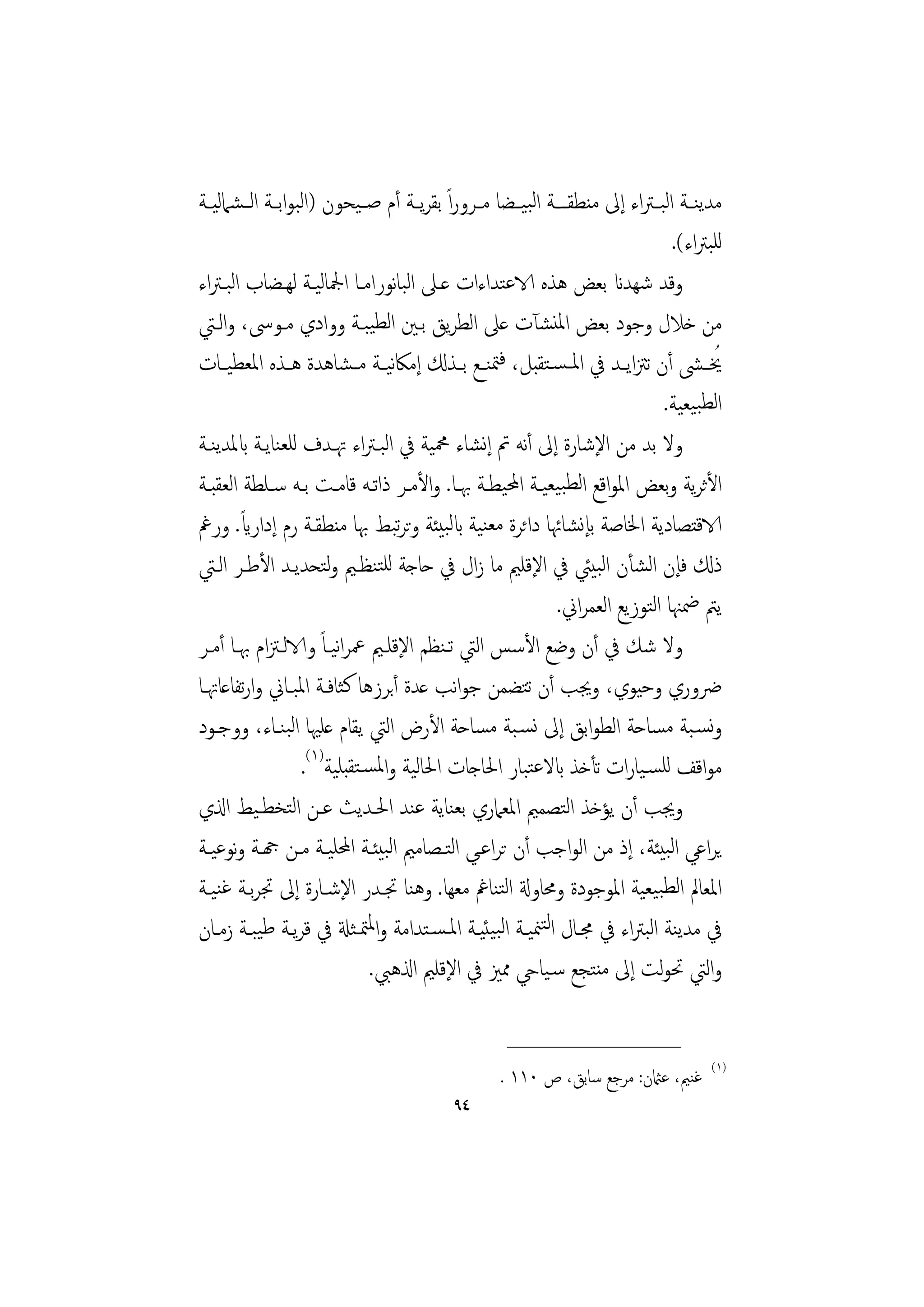 ‫ﻣﺪﻳﻨــﺔ اﻟﺒ ـﱰاء إﱃ ﻣﻨﻄﻘ ــﺔ اﻟﺒﻴــﻀﺎ ﻣــﺮوراً ﺑﻘﺮﻳــﺔ أم ﺻ ـﻴﺤﻮن )اﻟﺒﻮاﺑــﺔ اﻟ ـﺸﲈﻟﻴـﺔ‬
                                                                               ‫ﻟﻠﺒﱰاء(.‬
‫وﻗﺪ ﺷﻬﺪان ﺑﻌﺾ ﻫﺬﻩ الاﻋﺘﺪاءات ﻋـﲆ اﻟﺒﺎﻧﻮراﻣـﺎ اﶺﺎﻟﻴـﺔ ﻟﻬـﻀﺎب اﻟﺒـﱰاء‬
‫ﻣﻦ ﺧﻼل وﺟﻮد ﺑﻌﺾ اﳌﻨﺸﺂت ﻋﲆ اﻟﻄﺮﻳﻖ ﺑـﲔ اﻟﻄﻴﺒـﺔ ووادي ﻣـﻮﳻ، واﻟـﱵ‬
‫ُﳜ ـﴙ أن ﺗﱱاﻳــﺪ ﰲ اﳌ ـﺴـﺘﻘﺒﻞ، ﻓﳣﻨــﻊ ﺑــﺬكل إﻣﲀﻴــﺔ ﻣ ـﺸﺎﻫﺪة ﻫــﺬﻩ اﳌﻌﻄﻴــﺎت‬
                                 ‫ﻧ‬
                                                                             ‫اﻟﻄﺒﻴﻌﻴﺔ.‬
‫وﻻ ﺑﺪ ﻣﻦ اﻹﺷﺎرة إﱃ أﻧﻪ ﰎ إﻧﺸﺎء ﶊﻴﺔ ﰲ اﻟﺒـﱰاء ﲥـﺪف ﻟﻠﻌﻨﺎﻳـﺔ ابﳌﺪﻳﻨـﺔ‬
‫اﻷﺛﺮﻳﺔ وﺑﻌﺾ اﳌﻮاﻗﻊ اﻟﻄﺒﻴﻌﻴـﺔ اﶈﻴﻄـﺔ ﲠـﺎ. واﻷﻣـﺮ ذاﺗـﻪ ﻗﺎﻣـﺖ ﺑـﻪ ﺳـﻠﻄﺔ اﻟﻌﻘﺒـﺔ‬
        ‫ً‬
‫الاﻗﺘﺼﺎدﻳﺔ اﳋﺎﺻﺔ ﺑﺈﻧﺸﺎﲛﺎ داﺋﺮة ﻣﻌﻨﻴﺔ ابﻟﺒﻴﺌﺔ وﺗﺮﺒﻂ ﲠﺎ ﻣﻨﻄﻘـﺔ رم إداراي. ورﰬ‬
                                   ‫ﺗ‬
‫ذكل ﻓﺈن اﻟﺸﺄن اﻟﺒﻴﱩ ﰲ اﻹﻗﻠﲓ ﻣﺎ زال ﰲ ﺣﺎﺟﺔ ﻟﻠﺘﻨﻈـﲓ وﺘﺤﺪﻳـﺪ اﻷﻃـﺮ اﻟـﱵ‬
                      ‫ﻟ‬
                                                            ‫ﻳﱲ ﲷﳯﺎ اﻟﺘﻮزﻳﻊ اﻟﻌﻤﺮاﱐ.‬
‫وﻻ ﺷﻚ ﰲ أن وﺿﻊ اﻷﺳﺲ اﻟﱵ ﺗـﻨﻈﻢ اﻹﻗﻠـﲓ ﲻﺮاﻴـﺎً والاﻟـﱱام ﲠـﺎ أﻣـﺮ‬
                        ‫ﻧ‬
‫ﴐوري وﺣﻴﻮي، وﳚﺐ أن ﺗﺘﻀﻤﻦ ﺟﻮاﻧﺐ ﻋﺪة أﺑﺮزﻫﺎ ﻛﺜﺎﻓـﺔ اﳌﺒـﺎﱐ وارﺗﻔﺎﻋﺎﲥـﺎ‬
‫وﻧﺴـﺒﺔ ﻣﺴﺎﺣﺔ اﻟﻄﻮاﺑﻖ إﱃ ﻧﺴـﺒﺔ ﻣﺴﺎﺣﺔ اﻷرض اﻟﱵ ﻳﻘﺎم ﻋﻠﳱﺎ اﻟﺒﻨـﺎء، ووﺟـﻮد‬
                  ‫ﻣﻮاﻗﻒ ﻟﻠﺴـﻴﺎرات ﺗﺄﺧﺬ ابﻻﻋﺘﺒﺎر اﳊﺎﺟﺎت اﳊﺎﻟﻴﺔ واﳌﺴـﺘﻘﺒﻠﻴﺔ)١(.‬
‫وﳚﺐ أن ﻳﺆﺧﺬ اﻟﺘﺼﻤﲓ اﳌﻌﲈري ﺑﻌﻨﺎﻳﺔ ﻋﻨﺪ اﳊـﺪﻳﺚ ﻋـﻦ اﻟﺘﺨﻄـﻴﻂ اذلي‬
‫ﻳﺮاﻋﻲ اﻟﺒﻴﺌﺔ، إذ ﻣﻦ اﻟﻮاﺟﺐ أن ﺗﺮاﻋـﻲ اﻟﺘـﺼﺎﻣﲓ اﻟﺒﻴﺌـﺔ اﶈﻠﻴـﺔ ﻣـﻦ هجـﺔ وﻧﻮﻋﻴـﺔ‬
‫اﳌﻌﺎﱂ اﻟﻄﺒﻴﻌﻴﺔ اﳌﻮﺟﻮدة وﳏﺎوةل اﻟﺘﻨﺎﰬ ﻣﻌﻬﺎ. وﻫﻨﺎ ﲡـﺪر اﻹﺷـﺎرة إﱃ ﲡﺮﺑـﺔ ﻏﻨﻴـﺔ‬
‫ﰲ ﻣﺪﻳﻨﺔ اﻟﺒﱰاء ﰲ ﳎـﺎل اﻟﺘﳮﻴـﺔ اﻟﺒﻴﺌﻴـﺔ اﳌـﺴـﺘﺪاﻣﺔ واﳌﳣـﺜةل ﰲ ﻗﺮﻳـﺔ ﻃﻴﺒـﺔ زﻣـﺎن‬
                             ‫واﻟﱵ ﲢﻮﻟﺖ إﱃ ﻣﻨﺘﺠﻊ ﺳـﻴﺎيح ﳑﲒ ﰲ اﻹﻗﻠﲓ اذلﻫﱯ.‬

                                                   ‫________________‬
                                                                                     ‫)١(‬
                                                  ‫ﻏﻨﲓ، ﻋامثن: ﻣﺮﺟﻊ ﺳﺎﺑﻖ، ص ٠١١ .‬
                                          ‫٤٩‬
 