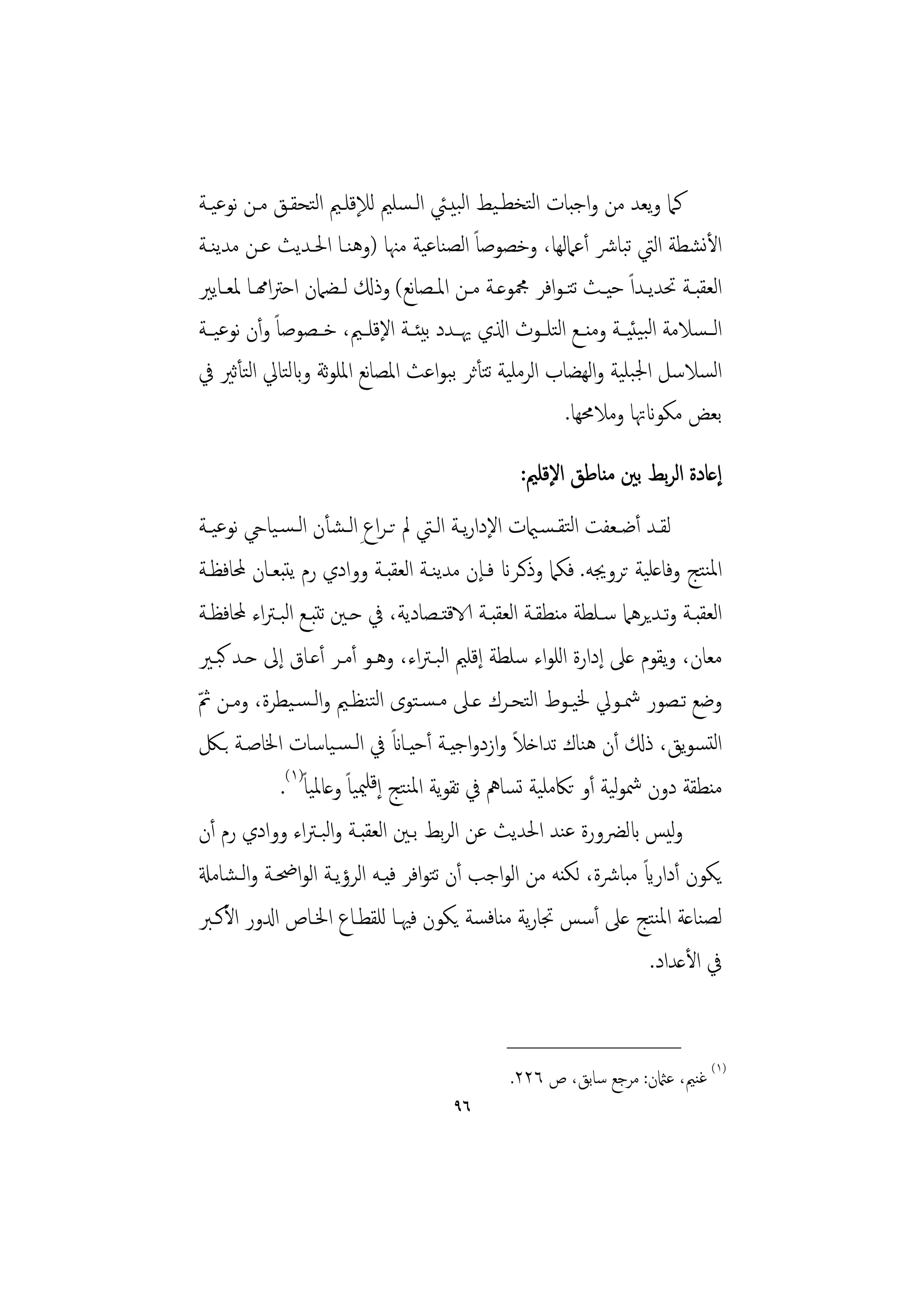 ‫ﻛﲈ وﻳﻌﺪ ﻣﻦ واﺟﺒﺎت اﻟﺘﺨﻄـﻴﻂ اﻟﺒﻴـﱩ اﻟـﺴﻠﲓ ﻟﻺﻗﻠـﲓ اﻟﺘﺤﻘـﻖ ﻣـﻦ ﻧﻮﻋﻴـﺔ‬
‫اﻷﻧﺸﻄﺔ اﻟﱵ ﺗﺒﺎﴍ أﻋﲈﻟﻬﺎ، وﺧﺼﻮﺻﺎً اﻟﺼﻨﺎﻋﻴﺔ ﻣﳯﺎ )وﻫﻨـﺎ اﳊـﺪﻳﺚ ﻋـﻦ ﻣﺪﻳﻨـﺔ‬
‫اﻟﻌﻘﺒــﺔ ﲢﺪﻳــﺪاً ﺣﻴــﺚ ﺗﺘـﻮاﻓﺮ ﶍﻮﻋــﺔ ﻣــﻦ اﳌــﺼﺎﻧﻊ( وذكل ﻟــﻀﲈن اﺣﱰاهمــﺎ ﳌﻌــﺎﻳﲑ‬
‫اﻟ ـﺴﻼﻣﺔ اﻟﺒﻴﺌﻴــﺔ وﻣﻨــﻊ اﻟﺘﻠــﻮث اذلي ﳞــﺪد ﺑﻴﺌــﺔ اﻹﻗﻠــﲓ، ﺧــﺼﻮﺻﺎً وأن ﻧﻮﻋﻴــﺔ‬
‫اﻟﺴﻼﺳﻞ اﳉﺒﻠﻴﺔ واﻟﻬﻀﺎب اﻟﺮﻣﻠﻴﺔ ﺗﺘﺄﺛﺮ ﺑﺒﻮاﻋﺚ اﳌﺼﺎﻧﻊ اﳌﻠﻮﺛﺔ وابﻟﺘﺎﱄ اﻟﺘﺄﺛﲑ ﰲ‬
                                                        ‫ﺑﻌﺾ ﻣﻜﻮانﲥﺎ وﻣﻼﳏﻬﺎ.‬
                                                    ‫إﻋﺎدة اﻟﺮﺑﻂ ﺑﲔ ﻣﻨﺎﻃﻖ اﻹﻗﻠﲓ:‬
‫ﻟﻘــﺪ أﺿــﻌﻔﺖ اﻟﺘﻘـﺴـاميت اﻹدارﻳــﺔ اﻟــﱵ ﱂ ﺗـﺮاع ِ اﻟـﺸﺄن اﻟـﺴـﻴﺎيح ﻧﻮﻋﻴــﺔ‬
‫اﳌﻨﺘﺞ وﻓﺎﻋﻠﻴﺔ ﺗﺮوﳚﻪ. ﻓﻜﲈ وذﻛـﺮان ﻓـﺈن ﻣﺪﻳﻨـﺔ اﻟﻌﻘﺒـﺔ ووادي رم ﻳﺘﺒﻌـﺎن ﶈﺎﻓﻈـﺔ‬
‫اﻟﻌﻘﺒــﺔ وﺗــﺪﻳﺮﻫﲈ ﺳــﻠﻄﺔ ﻣﻨﻄﻘــﺔ اﻟﻌﻘﺒــﺔ الاﻗﺘــﺼﺎدﻳﺔ، ﰲ ﺣــﲔ ﺗﺘﺒــﻊ اﻟﺒـﱰاء ﶈﺎﻓﻈــﺔ‬
‫ﻣﻌﺎن، وﻳﻘﻮم ﻋﲆ إدارة اﻟﻠﻮاء ﺳﻠﻄﺔ إﻗﻠﲓ اﻟﺒـﱰاء، وﻫـﻮ أﻣـﺮ أﻋـﺎق إﱃ ﺣـﺪ ﻛﺒـﲑ‬
‫وﺿﻊ ﺗـﺼﻮر ﴰـﻮﱄ ﳋﻴـﻮط اﻟﺘﺤـﺮك ﻋـﲆ ﻣـﺴـﺘﻮى اﻟﺘﻨﻈـﲓ واﻟـﺴـﻴﻄﺮة، وﻣـﻦ ﰒ‬
‫ّ‬
                                 ‫ً‬                 ‫ً‬
‫اﻟﺘﺴﻮﻳﻖ، ذكل أن ﻫﻨﺎك ﺗﺪاﺧﻼ وازدواﺟﻴـﺔ أﺣﻴـﺎان ﰲ اﻟـﺴـﻴﺎﺳﺎت اﳋﺎﺻـﺔ ﺑـﲁ‬
             ‫ﻣﻨﻄﻘﺔ دون ﴰﻮﻴﺔ أو ﺗﲀﻣﻠﻴﺔ ﺗﺴﺎﱒ ﰲ ﺗﻘﻮﻳﺔ اﳌﻨﺘﺞ إﻗﻠﳰﻴﺎً وﻋﺎﳌﻴﺎً)١(.‬
                                                                   ‫ﻟ‬
‫وﻴﺲ ابﻟﴬورة ﻋﻨﺪ اﳊﺪﻳﺚ ﻋﻦ اﻟﺮﺑﻂ ﺑـﲔ اﻟﻌﻘﺒـﺔ واﻟﺒـﱰاء ووادي رم أن‬              ‫ﻟ‬
                                                                       ‫ً‬
‫ﻳﻜﻮن أداراي ﻣﺒﺎﴍة، ﻟﻜﻨﻪ ﻣﻦ اﻟﻮاﺟﺐ أن ﺗﺘﻮاﻓﺮ ﻓﻴـﻪ اﻟﺮؤﻳـﺔ اﻟﻮاﲵـﺔ واﻟـﺸﺎﻣةل‬
‫ﻟﺼﻨﺎﻋﺔ اﳌﻨﺘﺞ ﻋﲆ أﺳﺲ ﲡﺎرﻳﺔ ﻣﻨﺎﻓﺴﺔ ﻳﻜﻮن ﻓﳱـﺎ ﻟﻠﻘﻄـﺎع اﳋـﺎص ادلور اﻷﻛـﱪ‬
                                                                         ‫ﰲ اﻷﻋﺪاد.‬

                                                  ‫________________‬
                                                   ‫)١( ﻏﻨﲓ، ﻋامثن: ﻣﺮﺟﻊ ﺳﺎﺑﻖ، ص ٦٢٢.‬
                                          ‫٦٩‬
 