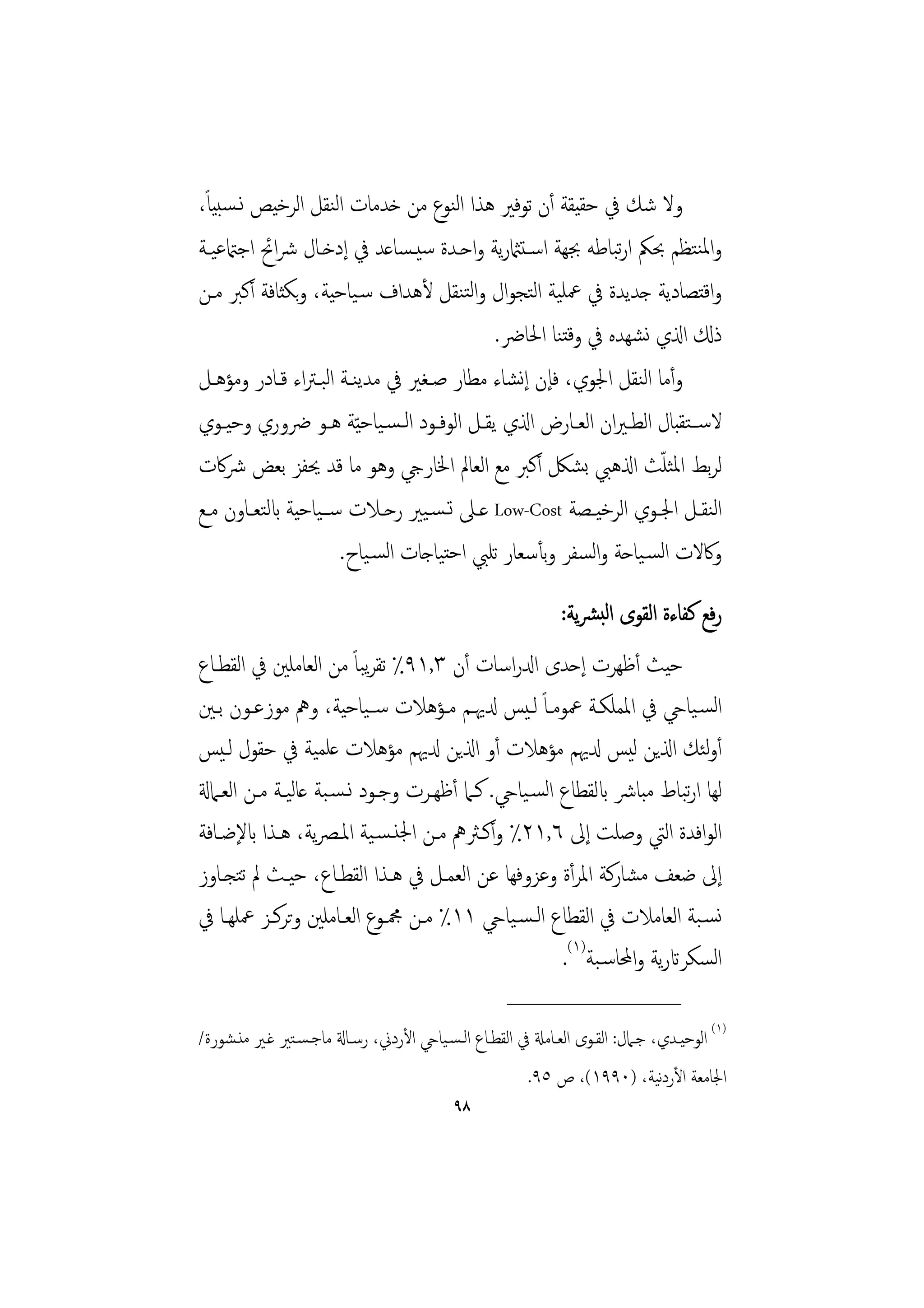 ‫ً‬
‫وﻻ ﺷﻚ ﰲ ﺣﻘﻴﻘﺔ أن ﺗﻮﻓﲑ ﻫﺬا اﻟﻨﻮع ﻣﻦ ﺧﺪﻣﺎت اﻟﻨﻘﻞ اﻟﺮﺧﻴﺺ ﻧـﺴﺒﻴﺎ،‬
‫واﳌﻨﺘﻈﻢ ﲝﲂ ارﺒﺎﻃﻪ ﲜﻬﺔ اﺳـﺘامثرﻳﺔ واﺣـﺪة ﺳﻴـﺴﺎﻋﺪ ﰲ إدﺧـﺎل ﴍاﰁ اﺟامتﻋﻴـﺔ‬
                                                              ‫ﺗ‬
‫واﻗﺘﺼﺎدﻳﺔ ﺟﺪﻳﺪة ﰲ ﲻﻠﻴﺔ اﻟﺘﺠﻮال واﻟﺘﻨﻘﻞ ﻷﻫﺪاف ﺳـﻴﺎﺣﻴﺔ، وﺑﻜﺜﺎﻓﺔ أﻛﱪ ﻣـﻦ‬
                                             ‫ذكل اذلي ﻧﺸﻬﺪﻩ ﰲ وﻗﺘﻨﺎ اﳊﺎﴐ.‬
‫وأﻣﺎ اﻟﻨﻘﻞ اﳉﻮي، ﻓﺈن إﻧﺸﺎء ﻣﻄﺎر ﺻـﻐﲑ ﰲ ﻣﺪﻳﻨـﺔ اﻟﺒـﱰاء ﻗـﺎدر وﻣﺆﻫـﻞ‬
‫ﻻﺳــﺘﻘﺒﺎل اﻟﻄــﲑان اﻟﻌــﺎرض اذلي ﻳﻘــﻞ اﻟﻮﻓــﻮد اﻟـﺴـﻴﺎﺣ ّﻴﺔ ﻫــﻮ ﴐوري وﺣﻴــﻮي‬
‫ﻟﺮﺑﻂ اﳌﺜﻠﺚ اذلﻫﱯ ﺑﺸﲁ أﻛﱪ ﻣﻊ اﻟﻌﺎﱂ اﳋﺎريج وﻫﻮ ﻣﺎ ﻗﺪ ﳛﻔﺰ ﺑﻌﺾ ﴍﰷت‬       ‫ّ‬
‫اﻟﻨﻘــﻞ اﳉــﻮي اﻟﺮﺧﻴــﺼﺔ ‪ Low-Cost‬ﻋــﲆ ﺗـﺴـﻴﲑ رﺣــﻼت ﺳــﻴﺎﺣﻴﺔ ابﻟﺘﻌــﺎون ﻣــﻊ‬
                        ‫وﰷﻻت اﻟﺴـﻴﺎﺣﺔ واﻟﺴﻔﺮ وﺑﺄﺳﻌﺎر ﺗﻠﱯ اﺣﺘﻴﺎﺟﺎت اﻟﺴـﻴﺎح.‬
                                                              ‫رﻓﻊ ﻛﻔﺎءة اﻟﻘﻮى اﻟﺒﴩﻳﺔ:‬
‫ﺣﻴﺚ أﻇﻬﺮت إﺣﺪى ادلراﺳﺎت أن ٣,١٩٪ ﺗﻘﺮﺒﺎً ﻣﻦ اﻟﻌﺎﻣﻠﲔ ﰲ اﻟﻘﻄـﺎع‬
                           ‫ﻳ‬
‫اﻟﺴـﻴﺎيح ﰲ اﳌﻤﻠﻜـﺔ ﲻﻮﻣـﺎً ﻟـﻴﺲ دلﳞـﻢ ﻣـﺆﻫﻼت ﺳــﻴﺎﺣﻴﺔ، وﱒ ﻣﻮزﻋـﻮن ﺑـﲔ‬
‫أوﺌﻚ اذلﻳﻦ ﻟﻴﺲ دلﳞﻢ ﻣﺆﻫﻼت أو اذلﻳﻦ دلﳞﻢ ﻣﺆﻫﻼت ﻋﻠﻤﻴﺔ ﰲ ﺣﻘﻮل ﻟـﻴﺲ‬           ‫ﻟ‬
‫ﻟﻬﺎ ارﺒﺎط ﻣﺒﺎﴍ ابﻟﻘﻄﺎع اﻟﺴـﻴﺎيح. ﻛـﲈ أﻇﻬـﺮت وﺟـﻮد ﻧـﺴـﺒﺔ ﻋﺎﻟﻴـﺔ ﻣـﻦ اﻟﻌـﲈةل‬
                                                                        ‫ﺗ‬
‫اﻟﻮاﻓﺪة اﻟﱵ وﺻﻠﺖ إﱃ ٦,١٢٪ وأﻛـﱶﱒ ﻣـﻦ اﳉﻨـﺴـﻴﺔ اﳌـﴫﻳﺔ، ﻫـﺬا ابﻹﺿـﺎﻓﺔ‬
‫إﱃ ﺿﻌﻒ ﻣﺸﺎرﻛﺔ اﳌﺮأة وﻋﺰوﻓﻬﺎ ﻋﻦ اﻟﻌﻤـﻞ ﰲ ﻫـﺬا اﻟﻘﻄـﺎع، ﺣﻴـﺚ ﱂ ﺗﺘﺠـﺎوز‬
‫ﻧﺴـﺒﺔ اﻟﻌﺎﻣﻼت ﰲ اﻟﻘﻄﺎع اﻟـﺴـﻴﺎيح ١١٪ ﻣـﻦ ﶍـﻮع اﻟﻌـﺎﻣﻠﲔ وﺗﺮﻛـﺰ ﲻﻠﻬـﺎ ﰲ‬
                                                     ‫اﻟﺴﻜﺮاترﻳﺔ واﶈﺎﺳـﺒﺔ)١(.‬
                                                     ‫________________‬
‫)١( اﻟﻮﺣﻴـﺪي، ﺟـﲈل: اﻟﻘـﻮى اﻟﻌـﺎﻣةل ﰲ اﻟﻘﻄـﺎع اﻟـﺴـﻴﺎيح اﻷردﱐ، رﺳـﺎةل ﻣﺎﺟـﺴـﺘﲑ ﻏـﲑ ﻣﻨـﺸﻮرة/‬
                                                                         ‫ﻧ‬
                                                        ‫اﳉﺎﻣﻌﺔ اﻷردﻴﺔ، )٠٩٩١(، ص ٥٩.‬
                                            ‫٨٩‬
 