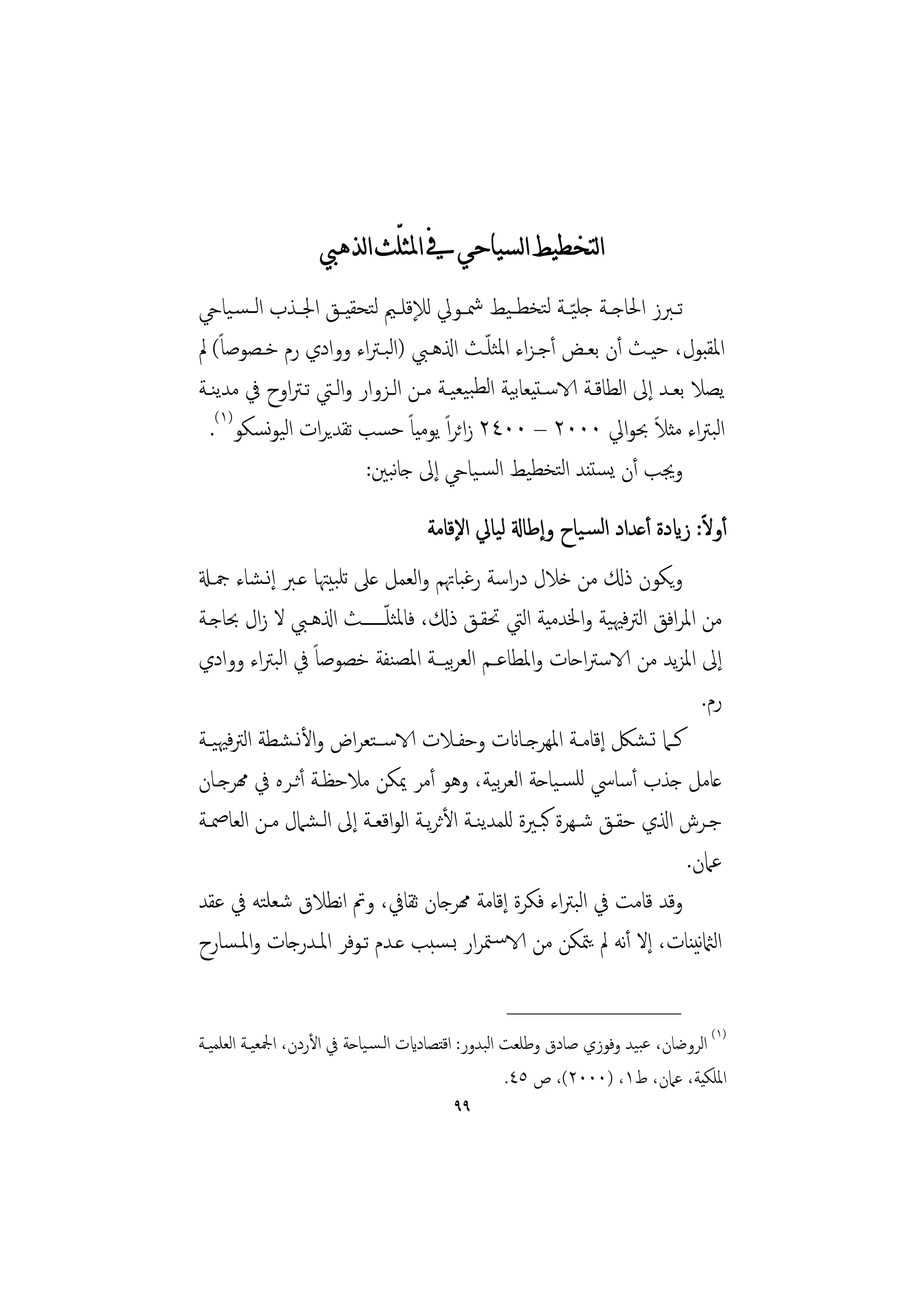 ‫ﺍﻟﺘﺨﻄﻴﻂ ﺍﻟﺴﻴﺎﺣﻲ ﰲ ﺍﳌﺜﻠّﺚ ﺍﻟﺬﻫﱯ‬
‫ﺗــﱪز اﳊﺎﺟــﺔ ﺟﻠ ّﻴــﺔ ﻟﺘﺨﻄ ـﻴﻂ ﴰــﻮﱄ ﻟﻺﻗﻠــﲓ ﻟﺘﺤﻘﻴــﻖ اﳉــﺬب اﻟ ـﺴـﻴﺎيح‬
‫اﳌﻘﺒﻮل، ﺣﻴـﺚ أن ﺑﻌـﺾ أﺟـﺰاء اﳌﺜﻠـﺚ اذلﻫـﱯ )اﻟﺒـﱰاء ووادي رم ﺧـﺼﻮﺻﺎً( ﱂ‬
                                         ‫ّ‬
‫ﻳﺼﻼ ﺑﻌـﺪ إﱃ اﻟﻄﺎﻗـﺔ الاﺳـﺘﻴﻌﺎﺑﻴﺔ اﻟﻄﺒﻴﻌﻴـﺔ ﻣـﻦ اﻟـﺰوار واﻟـﱵ ﺗـﱰاوح ﰲ ﻣﺪﻳﻨـﺔ‬
  ‫اﻟﺒﱰاء ﻣﺜﻼ ﲝﻮاﱄ ٠٠٠٢ – ٠٠٤٢ زاﺋﺮاً ﻳﻮﻣﻴﺎً ﺣﺴﺐ ﺗﻘﺪﻳﺮات اﻟﻴﻮﺴﻜﻮ)١(.‬
           ‫ﻧ‬                                                       ‫ً‬
                        ‫وﳚﺐ أن ﻳﺴﺘﻨﺪ اﻟﺘﺨﻄﻴﻂ اﻟﺴـﻴﺎيح إﱃ ﺟﺎﺒﲔ:‬
                            ‫ﻧ‬
                                                                             ‫ً‬
                                     ‫أوﻻ: زايدة أﻋﺪاد اﻟﺴـﻴﺎح وإﻃﺎةل ﻟﻴﺎﱄ اﻹﻗﺎﻣﺔ‬
‫وﻳﻜﻮن ذكل ﻣﻦ ﺧﻼل دراﺳﺔ رﻏﺒﺎﲥﻢ واﻟﻌﻤﻞ ﻋﲆ ﺗﻠﺒﻴﳤﺎ ﻋـﱪ إﻧـﺸﺎء ﲨـةل‬
‫ﻣﻦ اﳌﺮاﻓﻖ اﻟﱰﻓﳱﻴﺔ واﳋﺪﻣﻴﺔ اﻟﱵ ﲢﻘـﻖ ذكل، ﻓﺎﳌﺜﻠ ّــــــﺚ اذلﻫـﱯ ﻻ زال ﲝﺎﺟـﺔ‬
‫إﱃ اﳌﺰﻳﺪ ﻣﻦ الاﺳﱰاﺣﺎت واﳌﻄﺎﻋـﻢ اﻟﻌﺮﻴـﺔ اﳌﺼﻨﻔﺔ ﺧﺼﻮﺻﺎً ﰲ اﻟﺒﱰاء ووادي‬
                                         ‫ﺑ‬
                                                                               ‫رم.‬
‫ﻛــﲈ ﺗـﺸﲁ إﻗﺎﻣــﺔ اﳌﻬﺮﺟــﺎانت وﺣﻔــﻼت الاﺳــﺘﻌﺮاض واﻷﻧـﺸﻄﺔ اﻟﱰﻓﳱﻴــﺔ‬
‫ﻋﺎﻣﻞ ﺟﺬب أﺳﺎﳼ ﻟﻠﺴـﻴﺎﺣﺔ اﻟﻌﺮﻴﺔ، وﻫﻮ أﻣﺮ ﳝﻜﻦ ﻣﻼﺣﻈـﺔ أﺛـﺮﻩ ﰲ همﺮﺟـﺎن‬
                                                 ‫ﺑ‬
‫ﺟـﺮش اذلي ﺣﻘــﻖ ﺷـﻬﺮة ﻛﺒــﲑة ﻟﻠﻤﺪﻳﻨــﺔ اﻷﺛﺮﻳــﺔ اﻟﻮاﻗﻌــﺔ إﱃ اﻟـﺸﲈل ﻣــﻦ اﻟﻌﺎﲳــﺔ‬
                                                                             ‫ﻋﲈن.‬
‫وﻗﺪ ﻗﺎﻣﺖ ﰲ اﻟﺒﱰاء ﻓﻜﺮة إﻗﺎﻣﺔ همﺮﺟﺎن ﺛﻘﺎﰲ، وﰎ اﻧﻄﻼق ﺷﻌﻠﺘﻪ ﰲ ﻋﻘﺪ‬
‫اﻟامثﻧﻴﻨﺎت، إﻻ أﻧﻪ ﱂ ﻳﳣﻜﻦ ﻣﻦ الاﺳـﳣﺮار ﺑـﺴﺒﺐ ﻋـﺪم ﺗـﻮﻓﺮ اﳌـﺪرﺟﺎت واﳌـﺴﺎرح‬

                                                  ‫________________‬
‫)١( اﻟﺮوﺿﺎن، ﻋﺒﻴﺪ وﻓﻮزي ﺻﺎدق وﻃﻠﻌﺖ اﻟﺒﺪور: اﻗﺘﺼﺎدايت اﻟـﺴـﻴﺎﺣﺔ ﰲ اﻷردن، اﶺﻌﻴـﺔ اﻟﻌﻠﻤﻴـﺔ‬
                                                     ‫اﳌﻠﻜﻴﺔ، ﻋﲈن، ط١، )٠٠٠٢(، ص ٥٤.‬
                                          ‫٩٩‬
 