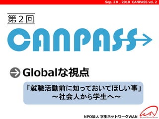 Sep. 2８ , 2010 CANPASS vol.２




第２回




 Globalな視点
  「就職活動前に知っておいてほしい事」
      ～社会人から学生へ～

          NPO法人 学生ネットワークWAN
 