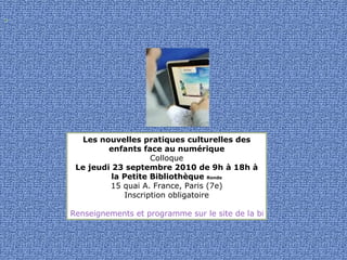 Les nouvelles pratiques culturelles des enfants face au numérique Colloque Le jeudi 23 septembre 2010 de 9h à 18h à la Petite Bibliothèque  Ronde 15 quai A. France, Paris (7e) Inscription obligatoire   Renseignements et programme sur le site de la bibliothèque  