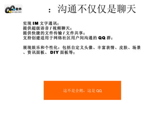 ：沟通不仅仅是聊天 实现 IM 文字通讯； 提供超级语音 / 视频聊天； 提供快捷的文件传输 / 文件共享； 支持创建适用于网络社区用户间沟通的 QQ 群； 展现娱乐和个性化：包括自定义头像、丰富表情、皮肤、场景、资讯面板、 DIY 面板等； 这不是企鹅，这是 QQ 