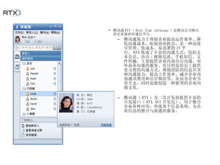 腾讯通 RTX （ Real Time eXchange ）是腾讯公司推出的企业级即时通信平台 . 腾讯通致力于帮助企业提高运作效率、降低沟通成本、拓展商业机会，是一种高度可管理、低成本、易部署的 IT 平台。 RTX 集成了丰富的沟通方式，包括文本会话、语音 / 视频交流、手机短信、文件传输。主要提供企业内部办公沟通、对外商务沟通的服务。其目的是给员工提供更方便的沟通方式，增强团队的信息共享和沟通能力，提高工作效率，减少企业内部通讯费用和出差频次等，从而为企业节省开支，同时也能创造一种新型的企业沟通文化。 腾讯通（ RTX ）为二次开发商提供丰富的开发接口（ RTX API 开发包），用于整合企业各种应用，串接各个信息系统，为企业信息的整合与流通的服务。 