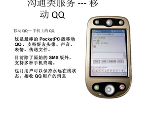 沟通类服务 --- 移动 QQ 移动 QQ — 手机上的 QQ 这是最棒的 PocketPC 版移动 QQ ，支持好友头像、声音、表情、传送文件。 目前除了原始的 SMS 版外，支持多种手机终端。 包月用户可以保持永远在线状态，接收 QQ 用户的消息 