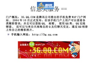 信息类服务 == 手机输入网址： http://3g.qq.com 门户概况： 3G.QQ.COM 是腾讯公司推出的手机免费 WAP 门户网站 , 2004 年 10 月正式发布。在该手机门户上用户可以查看各类精彩资讯，并且可以登陆 QQ,  邮箱 ,  使用 QQ 秀、 QQ 无线硬盘 ,  还可以与来自天南海北的 Q 友们聊天交友、通过 QQ 相册上传自己的精彩照片。 