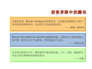 腾讯是中国互联网行业中最佳的长期投资对象。它拥有无人能及的庞大用户群，极为专注于产品研发，管理层执行力出众。 —— 雷曼兄弟 在中国互联网公司中，腾讯最有可能实现沟通、门户、商务、搜索和支付这五类互联网业务的最佳组合。 —— 高盛 在我们看来，腾讯是中国 Web 2.0 的领导者。它的核心优势即在于庞大而有粘性的网络社区，以及用户自发创造的内容。 —— 摩根 · 斯坦利 投资界眼中的腾讯 