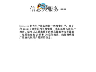 信息类服务 == Soso.com 是为用户准备的新一代搜索门户，除了和 google 合作的网页搜索外，我们还将拓展图片搜索、贴吧以及越来越多的垂直搜索和内容搜索，包括独有的 QQ 群和 QQ 空间搜索，能更精确更广泛查找到用户需要的信息。 