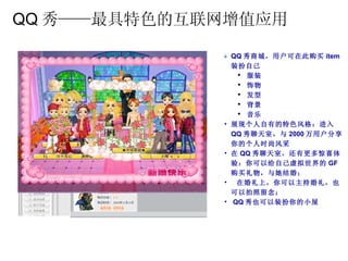 QQ 秀——最具特色的互联网增值应用 QQ 秀商城，用户可在此购买 item 装扮自己 服装 饰物 发型 背景 音乐 展现个人自有的特色风格：进入 QQ 秀聊天室，与 2000 万用户分享你的个人时尚风采 在 QQ 秀聊天室，还有更多惊喜体验：你可以给自己虚拟世界的 GF 购买礼物，与她结婚； 在婚礼上，你可以主持婚礼，也可以拍照留念； QQ 秀也可以装扮你的小屋 