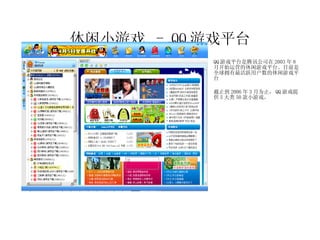 休闲小游戏  - QQ 游戏平台 QQ 游戏平台是腾讯公司在 2003 年 8 月开始运营的休闲游戏平台。目前是全球拥有最活跃用户数的休闲游戏平台 截止到 2006 年 3 月为止， QQ 游戏提供 5 大类 50 款小游戏。 休闲竞技游戏 零用钱大作战  连连看 对对碰  火拼俄罗斯 等 9 款 纸牌游戏 斗地主  升级  双扣  拱猪 等 13 款 麻将游戏 QQ 麻将 四川麻将  武汉麻将 等 6 款 Flash 游戏 星际传说 峡谷大冒险 弓箭手归来 等 15 款 棋类游戏 四国军旗 中国象棋  围棋 等 7 款 