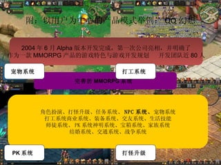 附：以用户为中心的产品模式举例： QQ 幻想 完善的 MMORPG 系统  角色扮演、打怪升级、任务系统、 NPC 系统、 宠物系统 打工系统商业系统、装备系统、交友系统、生活技能 师徒系统、 PK 系统神明系统、宝箱系统、家族系统 结婚系统、交通系统、战争系统 2004 年 6 月 Alpha 版本开发完成，第一次公司亮相，并明确了 作为一款 MMORPG 产品的游戏特色与游戏开发规划  开发团队近 80 人 宠物系统  打工系统  PK 系统  打怪升级  