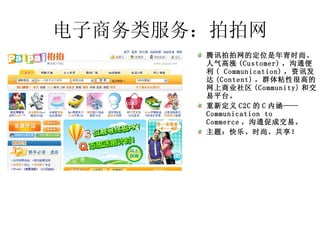 电子商务类服务：拍拍网 腾讯拍拍网的定位是年青时尚、人气高涨 (Customer) ，沟通便利 ( Communication) ，资讯发达 (Content) ，群体粘性很高的网上商业社区 (Community) 和交易平台。 重新定义 C2C 的 C 内涵——  Communication to Commerce ，沟通促成交易。  主题：快乐、时尚、共享！ 