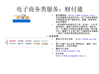 电子商务类服务：财付通 财付通网站  ( http://www.tenpay.com  )  作为功能强大的支付平台，为广大的互联网用户特别是 QQ 用户提供安全、便捷、简单的在线支付服务。   财付通作为在线支付工具，在 B2C 、 C2C 在线交易中，起到了信用中介的作用，同时为 CP 、 SP 提供了在线支付通道以及统一的计费平台，解除了个人用户和广大商家的安全顾虑，保证了在线交易的资金和商品安全。 业务范围 腾讯公司 B2C 业务 http://bank.qq.com   ； 第三方商户 B2C 业务 例如金山、瑞星、电子商务世界、中国卡网等； 腾讯 C2C 业务 http://www.paipai.com   B2B 业务 http://www.gotogame.com.cn   