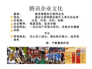 腾讯企业文化 愿景：       最受尊敬的互联网企业 使命：      通过互联网服务提升人类生活品质 价值观：    正直，尽责，合作，创新 企业精神： 锐意进取，追求卓越  经营理念： 一切以用户价值为依归，发展安全健康活跃 平台 管理理念： 关心员工成长，强化执行能力，追求高效和 谐，平衡激励约束 