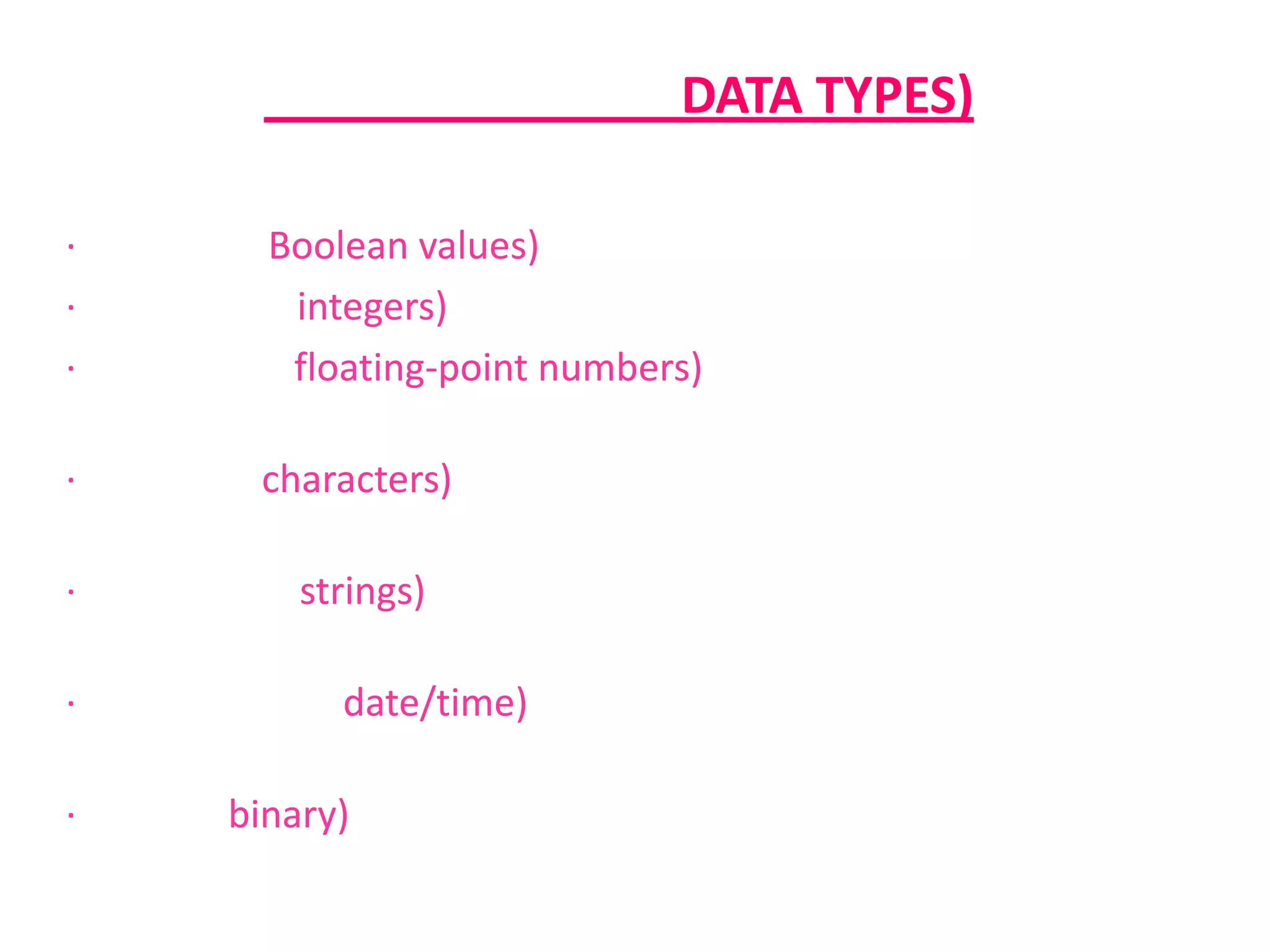 ชนิดของข้อมูล (DATA TYPES) · ค่าตรรกะ (Boolean values) ซึ่งมีเพียงสองค่าคือ จริง กับ เท็จ· จำนวนเต็ม (integers) หมายถึง เลขที่ไม่มีเศษส่วน หรือทศนิยม · จำนวนจริง (floating-point numbers) หมายถึง จำนวนใดๆ ทั้งจำนวนเต็มและจำนวนทศนิยม · ตัวอักษร (characters) หมายถึง ข้อมูลประเภทตัวอักษรเพียงตัวเดียว· สายอักขระ (strings) หมายถึง กลุ่มตัวอักษรที่ประกอบกันขึ้นเป็นข้อความ· วันที่และเวลา (date/time) หมายถึง ข้อมูลที่แทนค่าวันที่และเวลา · ไบนารี (binary) หมายถึง ข้อมูลที่เก็บในคอมพิวเตอร์ อาจเป็นแฟ้มโปรแกรม รูปภาพ หรือ วิดีโอ 