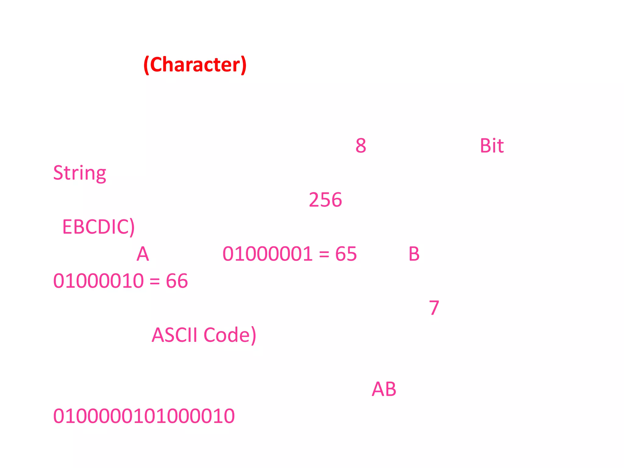 ตัวอักษร (Character)                เป็นการเก็บค่าที่เป็นตัวอักษร แต่เนื่องจากคอมพิวเตอร์ไม่สามารถเข้าใจจึงใช้เลขจำนวนเต็มสื่อความหมายแทนโดยใช้บิตจำนวน 8 บิต เรียกว่า Bit String ซึ่งค่าตัวเลขที่ได้จะกำหนดเป็นตัวอกษรหนึ่งตัว ดังนั้นจะได้ตัวอักษรทั้งหมด 256 ตัวที่เรียกว่าเอ็บซีดิก (EBCDIC) เช่น ตัวอักษรA จะมีค่า 01000001 = 65 หรือ B มีค่า 01000010 = 66 ประกอบด้วยอักษรตัวเล็ก ตัวใหญ่ ตัวเลข และตัวอักษรพิเศษ และที่ใช้เพียง 7 บิตเรียกว่าวหัสแอสกี (ASCII Code) ใช้ครึ่งเดียวของเอ็บซีดิกแต่การทำงานรวดเร็วกว่า เมื่อใดที่นำตัวอักษรหลาย ๆ ตัวมาเรียงต่อกันก็จะได้เป็นข้อความ เช่น AB จะได้เป็น 0100000101000010 หากต้องการเก็บจำนวนรูปแบบของตัวอักษรมากกว่านี้ก็สามารถทำได้โดยการเพิ่มจำนวนบิตเข้าไป ซึ่งขึ้นกับสถาปัตยกรรมของคอมพิวเตอร์จะรับได้หรือไม่ เช่นใช้ 10 บิตก็จะได้ตัวอักษร 1024 รูปแบบ
