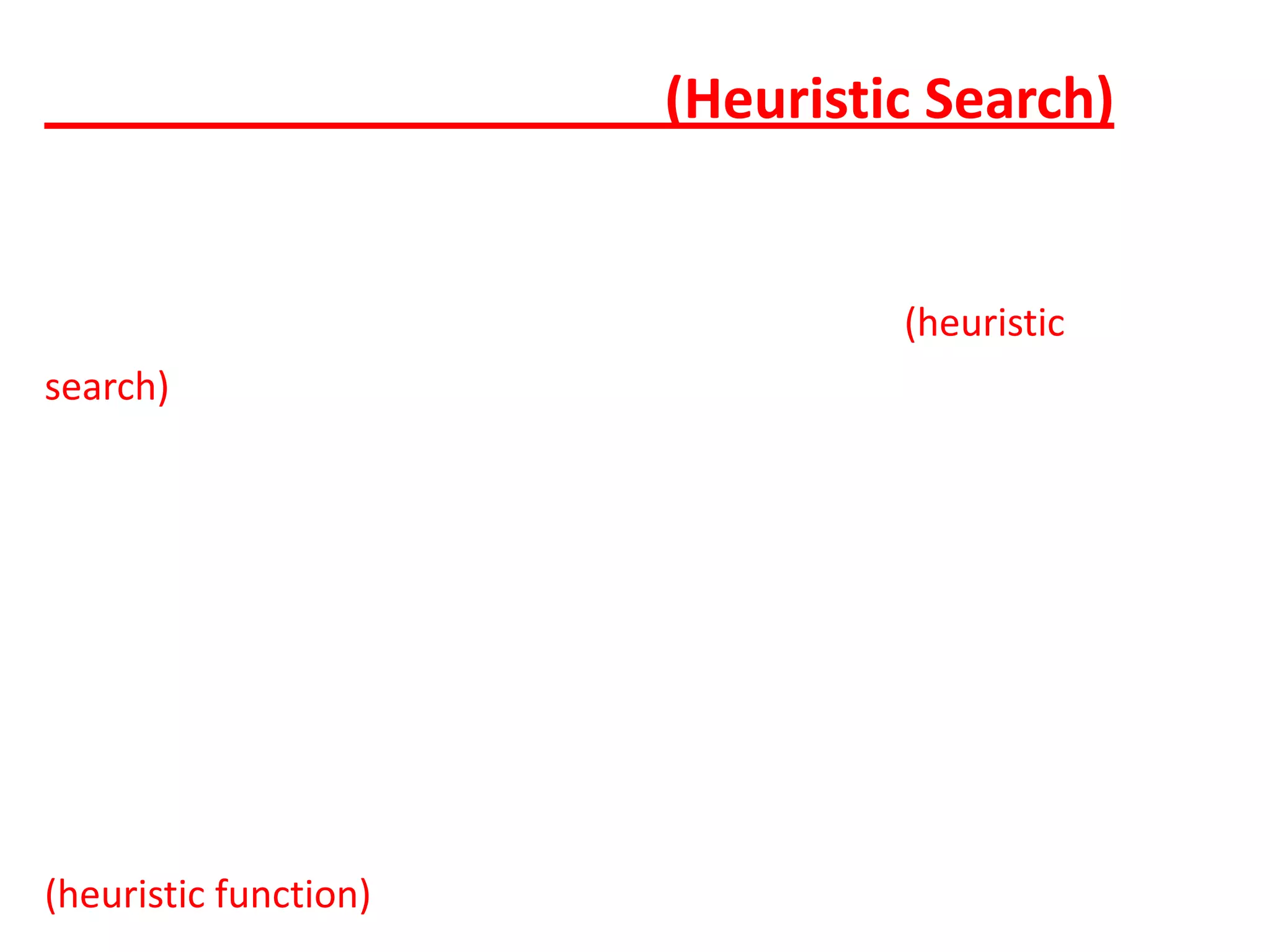 การค้นหาแบบฮิวริสติก(Heuristic Search)           การค้นหาคําตอบอาศัยวิธีการทางฮิวริสติก(heuristic search) มีความความแตกต่างจากการค้นหาข้อมูลแบบธรรมดาและแบบฮิวริสติกนั้นอยู่ที่การค้นหาข้อมูลธรรมดา ผู้ที่ทําการค้นข้อมูลจะต้องตรวจสอบข้อมูลทีละตัวทุกตัวจนครบ แต่ฮิวริสติกจะไม่ลงไปดู ข้อมูลทุกตัว วิธีการนี้จะเลือกได้คําตอบที่เหมาะสมให้กับการค้นหา ซึ่งมีข้อดีคือ สามารถทําการ ค้นหาคําตอบจาก ข้อมูลที่มีขนาดใหญ่มาก ๆ ได้ แต่มีข้อเสียคือคําตอบที่ได้เป็นเพียงคําตอบที่ดี เท่านั้นไม่แน่ว่าจะดีที่สุด แต่เนื่องจากว่าปัญหาในบางลักษณะนั้นใหญ่มาก และเป็นไปไม่ได้ที่จะทํา การค้นหาด้วยวิธี ธรรมดากระบวนการของฮิวริสติกจึงเป็นสิ่งที่จําเป็นในเรื่องของฮิวริสติกนั้น นอกจากจะมีการค้นหาแบบฮิวริสติกแล้ว ยังมีอีกสิ่งหนึ่งที่สําคัญคือ  ฮิวริสติกฟังก์ชัน (heuristic function) ซึ่งหมายถึงฟังก์ชันที่ทําหน้าที่ในการวัดขนาดของความเป็น ไปได้ในการแก้ปัญหาซึ่ง