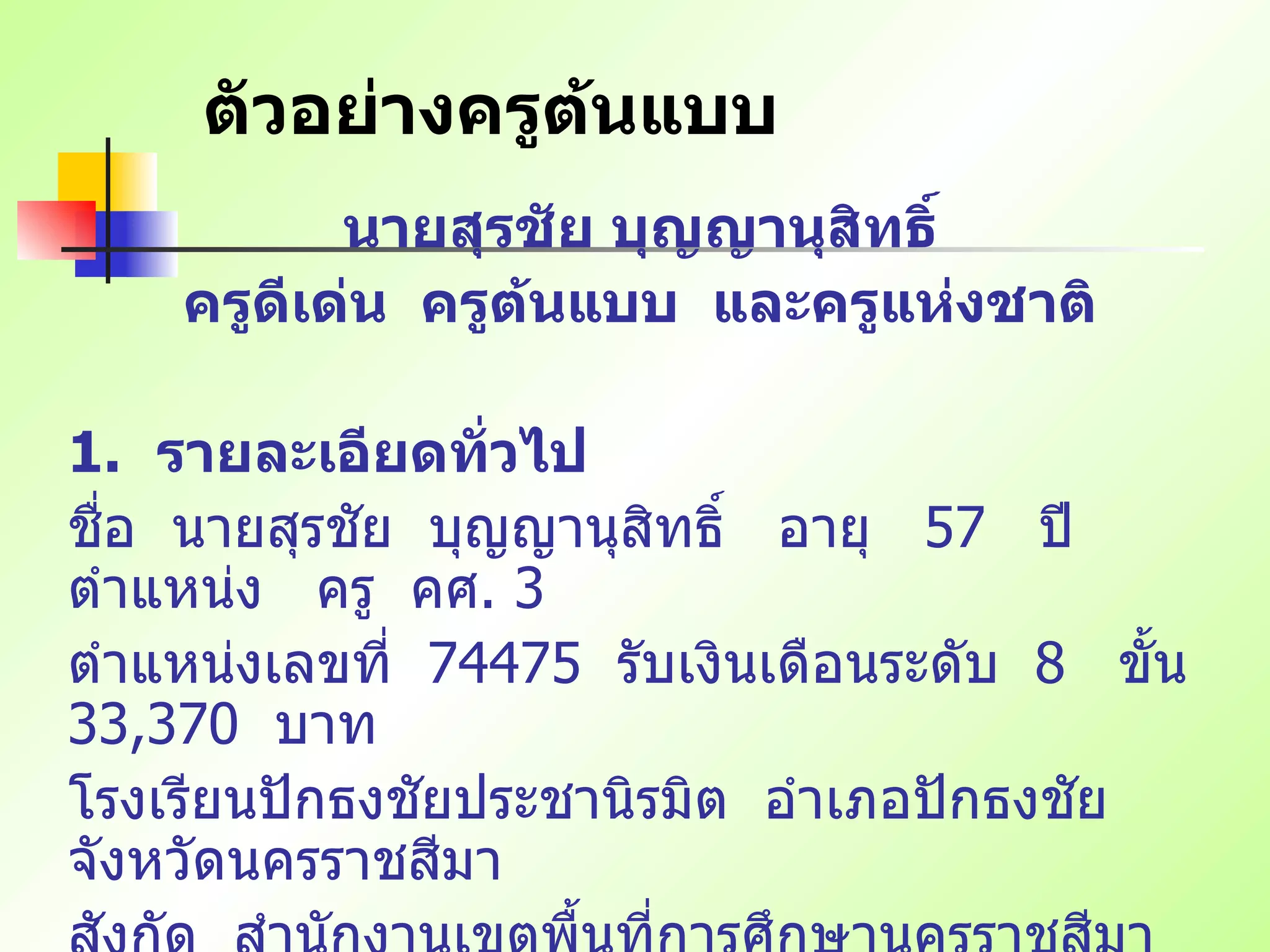 ตัวอย่างครูต้นแบบ นายสุรชัย บุญญานุสิทธิ์ ครูดีเด่น  ครูต้นแบบ  และครูแห่งชาติ   1.   รายละเอียดทั่วไป ชื่อ   นายสุรชัย   บุญญานุสิทธิ์   อายุ   57  ปี   ตำแหน่ง   ครู   คศ . 3 ตำแหน่งเลขที่   74475  รับเงินเดือนระดับ   8  ขั้น   33,370  บาท โรงเรียนปักธงชัยประชานิรมิต   อำเภอปักธงชัย   จังหวัดนครราชสีมา สังกัด   สำนักงานเขตพื้นที่การศึกษานครราชสีมา   เขต   3  สำนักงานคณะกรรมการการศึกษาขั้นพื้นฐาน 
