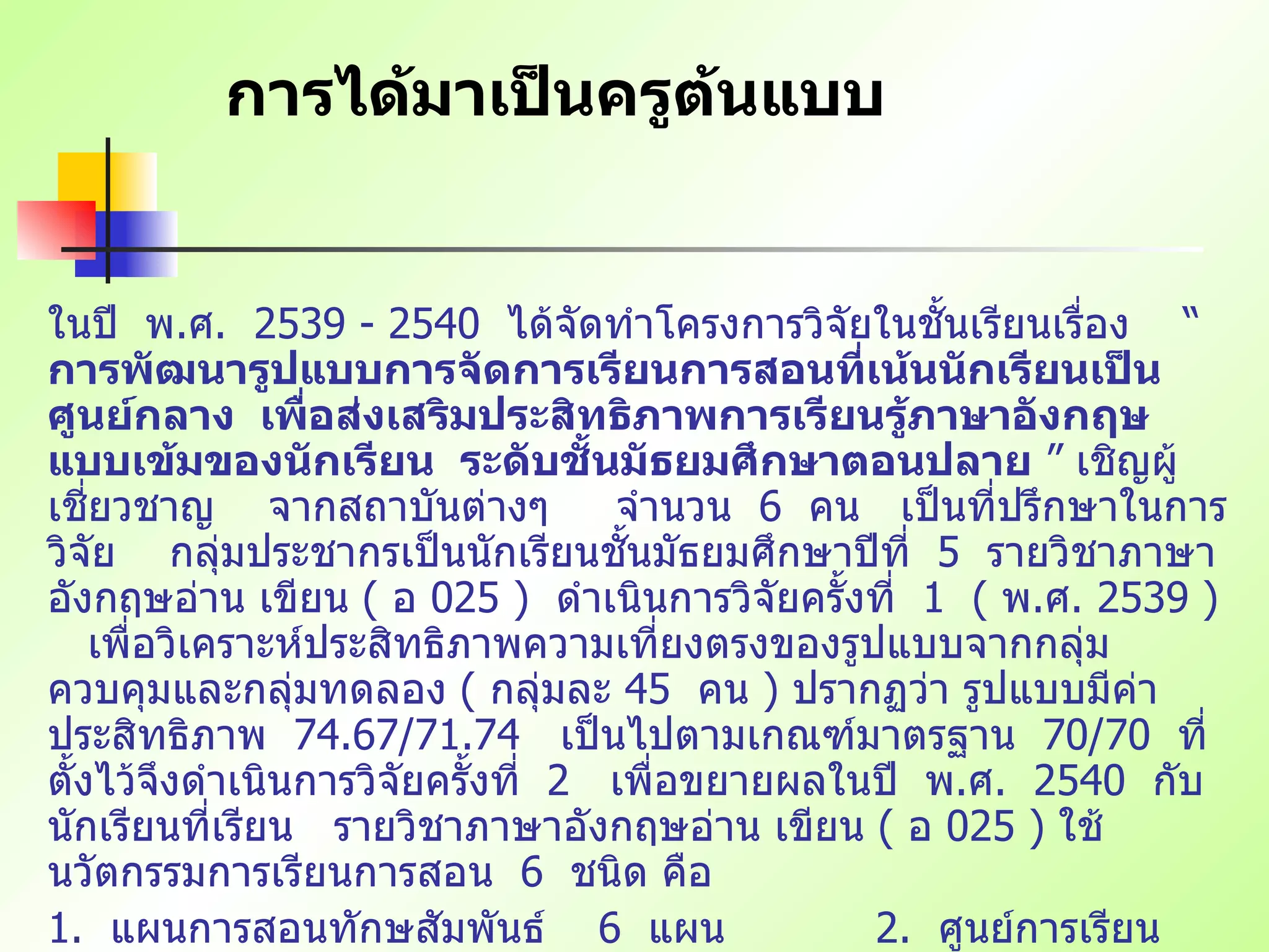 การได้มาเป็นครูต้นแบบ ในปี   พ . ศ .  2539 - 2540  ได้จัดทำโครงการวิจัยในชั้นเรียนเรื่อง   “  การพัฒนารูปแบบการจัดการเรียนการสอนที่เน้นนักเรียนเป็นศูนย์กลาง   เพื่อส่งเสริมประสิทธิภาพการเรียนรู้ภาษาอังกฤษแบบเข้มของนักเรียน   ระดับชั้นมัธยมศึกษาตอนปลาย  ”  เชิญผู้เชี่ยวชาญ   จากสถาบันต่างๆ   จำนวน   6  คน   เป็นที่ปรึกษาในการวิจัย   กลุ่มประชากรเป็นนักเรียนชั้นมัธยมศึกษาปีที่   5  รายวิชาภาษาอังกฤษอ่าน เขียน   (  อ   025 )  ดำเนินการวิจัยครั้งที่   1  (  พ . ศ . 2539 )  เพื่อวิเคราะห์ประสิทธิภาพความเที่ยงตรงของรูปแบบจากกลุ่มควบคุมและกลุ่มทดลอง   (  กลุ่มละ   45  คน   )  ปรากฏว่า รูปแบบมีค่าประสิทธิภาพ   74.67/71.74  เป็นไปตามเกณฑ์มาตรฐาน   70/70  ที่ตั้งไว้จึงดำเนินการวิจัยครั้งที่   2  เพื่อขยายผลในปี   พ . ศ .  2540  กับนักเรียนที่เรียน   รายวิชาภาษาอังกฤษอ่าน เขียน   (  อ   025 )  ใช้นวัตกรรมการเรียนการสอน   6  ชนิด คือ   1.  แผนการสอนทักษสัมพันธ์   6  แผน     2.  ศูนย์การเรียน   12  ศูนย์ 3.  บทเรียนแบบโมดูล   12  โมดูล   4.  แบบฝึกปฏิบัติการ   1  ชุด บทเรียนด้วยตนเอง   25  กรอบ   6.  แหล่งการเรียนรู้   60  แหล่ง (  เครื่องมือประเมินผลตามสภาพจริง   1  ชุด   ) 