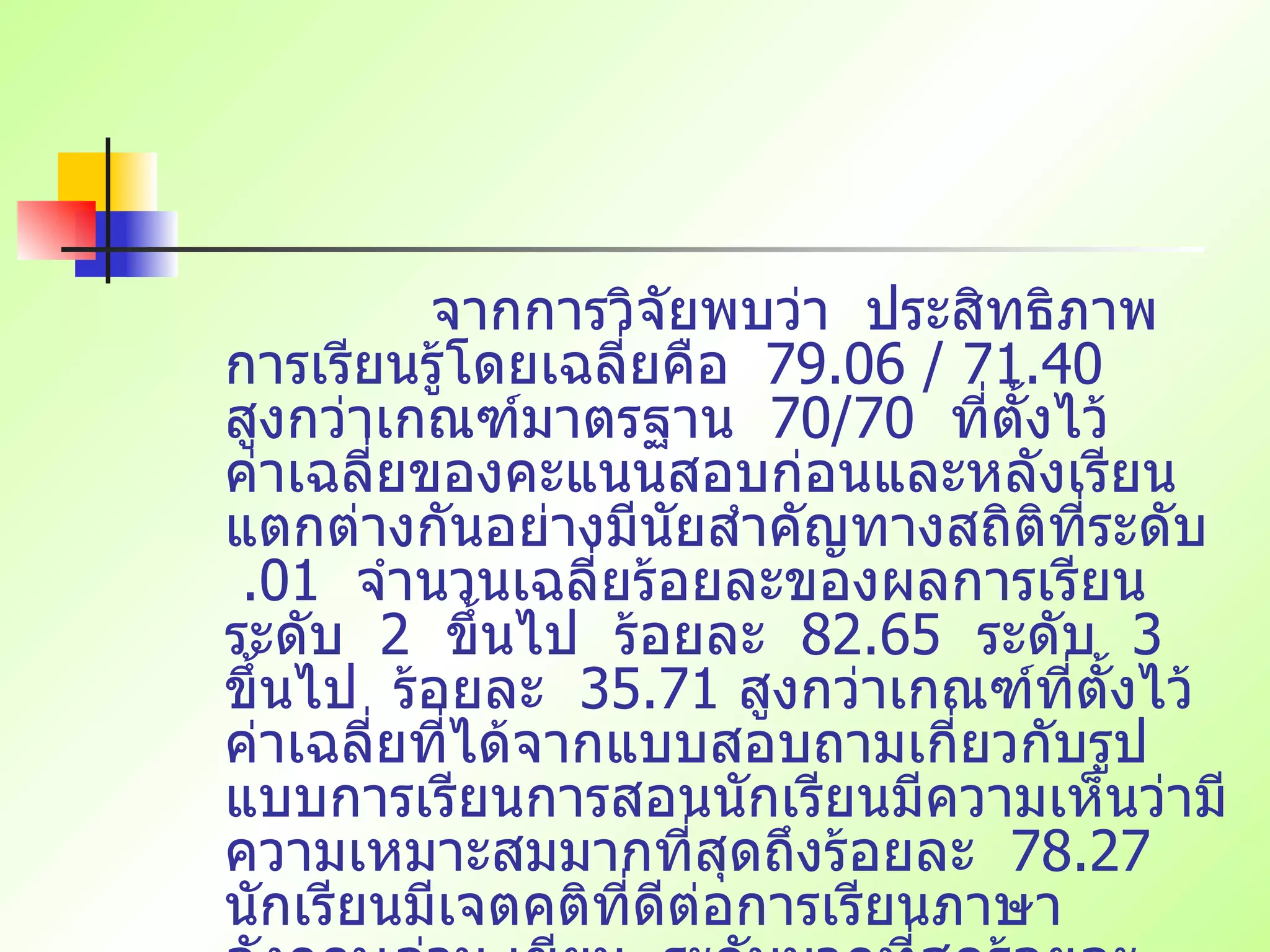 จากการวิจัยพบว่า  ประสิทธิภาพการเรียนรู้โดยเฉลี่ยคือ  79.06 / 71.40  สูงกว่าเกณฑ์มาตรฐาน  70/70  ที่ตั้งไว้  ค่าเฉลี่ยของคะแนนสอบก่อนและหลังเรียนแตกต่างกันอย่างมีนัยสำคัญทางสถิติที่ระดับ  .01  จำนวนเฉลี่ยร้อยละของผลการเรียนระดับ  2  ขึ้นไป  ร้อยละ  82.65  ระดับ  3  ขึ้นไป  ร้อยละ  35.71  สูงกว่าเกณฑ์ที่ตั้งไว้  ค่าเฉลี่ยที่ได้จากแบบสอบถามเกี่ยวกับรูปแบบการเรียนการสอนนักเรียนมีความเห็นว่ามีความเหมาะสมมากที่สุดถึงร้อยละ  78.27  นักเรียนมีเจตคติที่ดีต่อการเรียนภาษาอังกฤษอ่าน เขียน  ระดับมากที่สุดร้อยละ  71.00  จึงนำรูปแบบที่ได้จากการวิจัยเผยแพร่ในการเป็นวิทยากรทุกแห่ง  