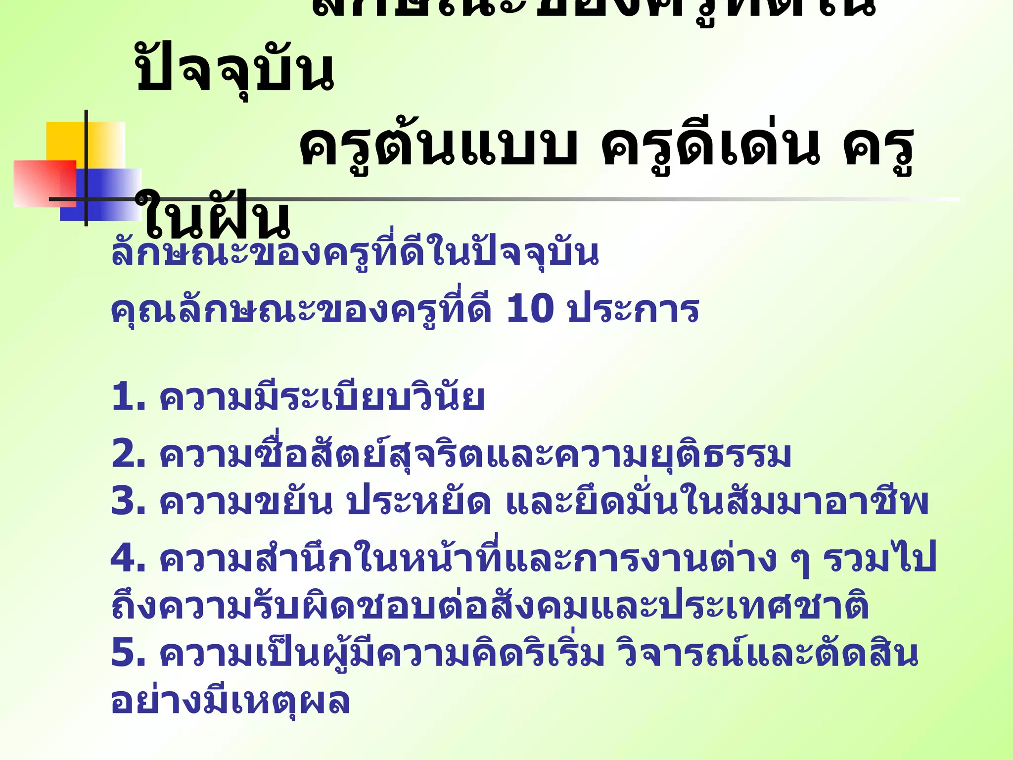 ลักษณะของครูที่ดีในปัจจุบัน   ครูต้นแบบ ครูดีเด่น ครูในฝัน ลักษณะของครูที่ดีในปัจจุบัน คุณลักษณะของครูที่ดี  10  ประการ   1.  ความมีระเบียบวินัย   2.  ความซื่อสัตย์สุจริตและความยุติธรรม   3.  ความขยัน ประหยัด และยึดมั่นในสัมมาอาชีพ 4.  ความสำนึกในหน้าที่และการงานต่าง ๆ รวมไปถึงความรับผิดชอบต่อสังคมและประเทศชาติ   5.  ความเป็นผู้มีความคิดริเริ่ม วิจารณ์และตัดสินอย่างมีเหตุผล   