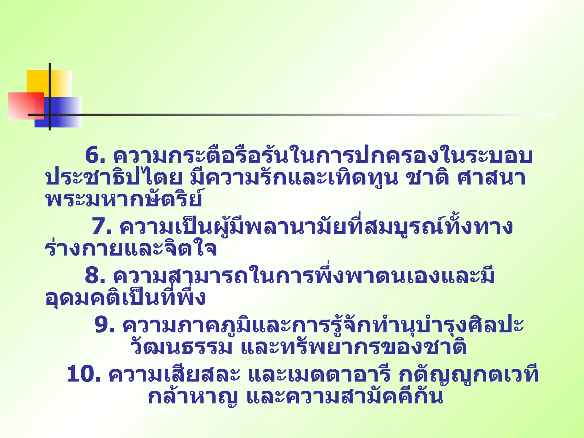 6.  ความกระตือรือร้นในการปกครองในระบอบประชาธิปไตย มีความรักและเทิดทูน ชาติ ศาสนา พระมหากษัตริย์ 7.  ความเป็นผู้มีพลานามัยที่สมบูรณ์ทั้งทางร่างกายและจิตใจ   8.  ความสามารถในการพึ่งพาตนเองและมีอุดมคติเป็นที่พึ่ง   9.  ความภาคภูมิและการรู้จักทำนุบำรุงศิลปะ วัฒนธรรม และทรัพยากรของชาติ 10.  ความเสียสละ และเมตตาอารี กตัญญูกตเวที กล้าหาญ และความสามัคคีกัน   
