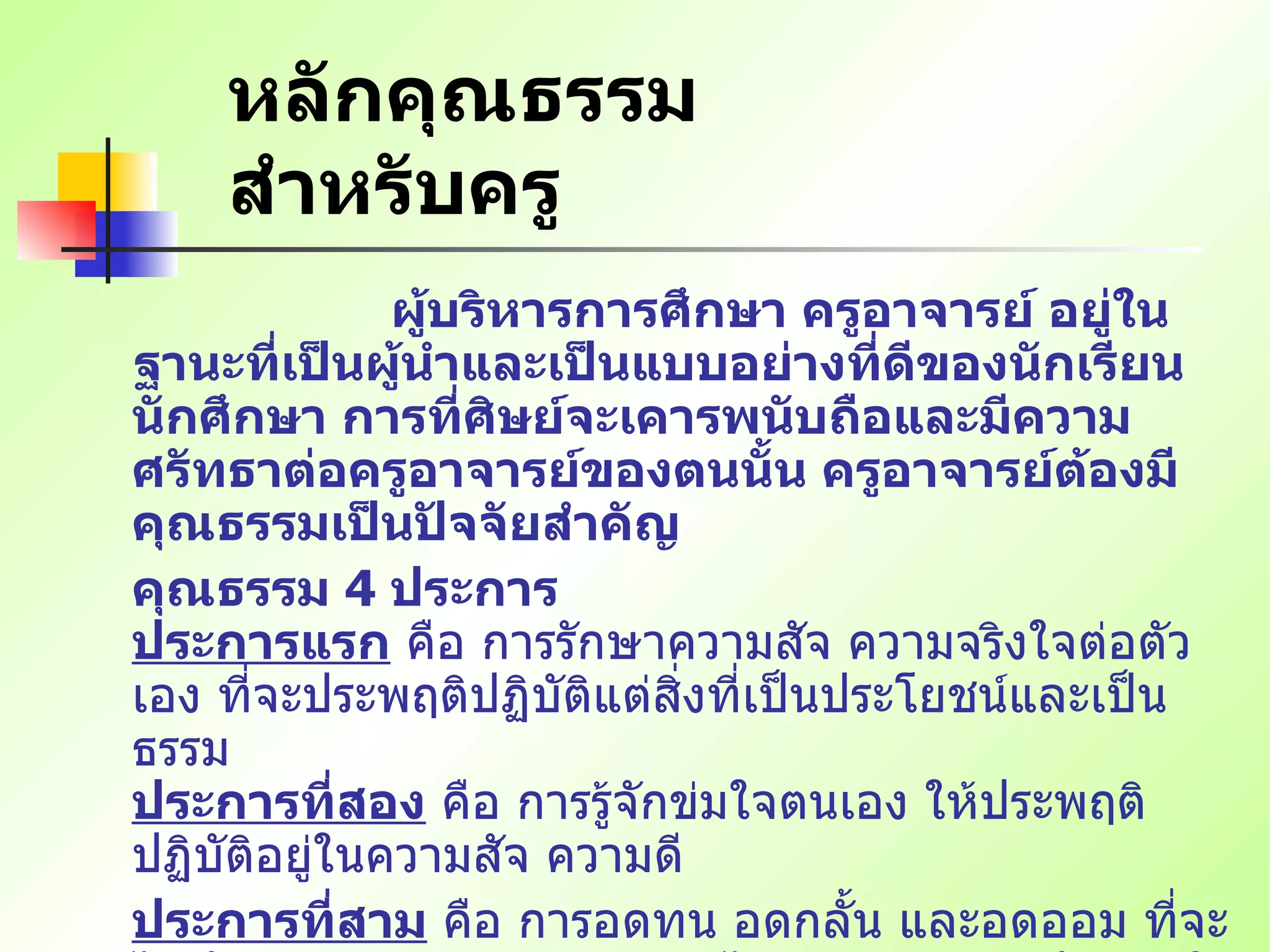 หลักคุณธรรมสำหรับครู   ผู้บริหารการศึกษา ครูอาจารย์ อยู่ในฐานะที่เป็นผู้นำและเป็นแบบอย่างที่ดีของนักเรียน นักศึกษา การที่ศิษย์จะเคารพนับถือและมีความศรัทธาต่อครูอาจารย์ของตนนั้น ครูอาจารย์ต้องมีคุณธรรมเป็นปัจจัยสำคัญ  คุณธรรม  4  ประการ   ประการแรก  คือ การรักษาความสัจ ความจริงใจต่อตัวเอง ที่จะประพฤติปฏิบัติแต่สิ่งที่เป็นประโยชน์และเป็นธรรม   ประการที่สอง  คือ การรู้จักข่มใจตนเอง ให้ประพฤติปฏิบัติอยู่ในความสัจ ความดี  ประการที่สาม  คือ การอดทน อดกลั้น และอดออม ที่จะไม่ประพฤติล่วงความสัจสุจริต ไม่ว่าจะด้วยเหตุประการใด   ประการที่สี่  คือ การรู้จักละวางความเชื่อ และรู้จักสละประโยชน์ส่วนน้อยของตนเพื่อประโยชน์ส่วนใหญ่ของบ้านเมือง   