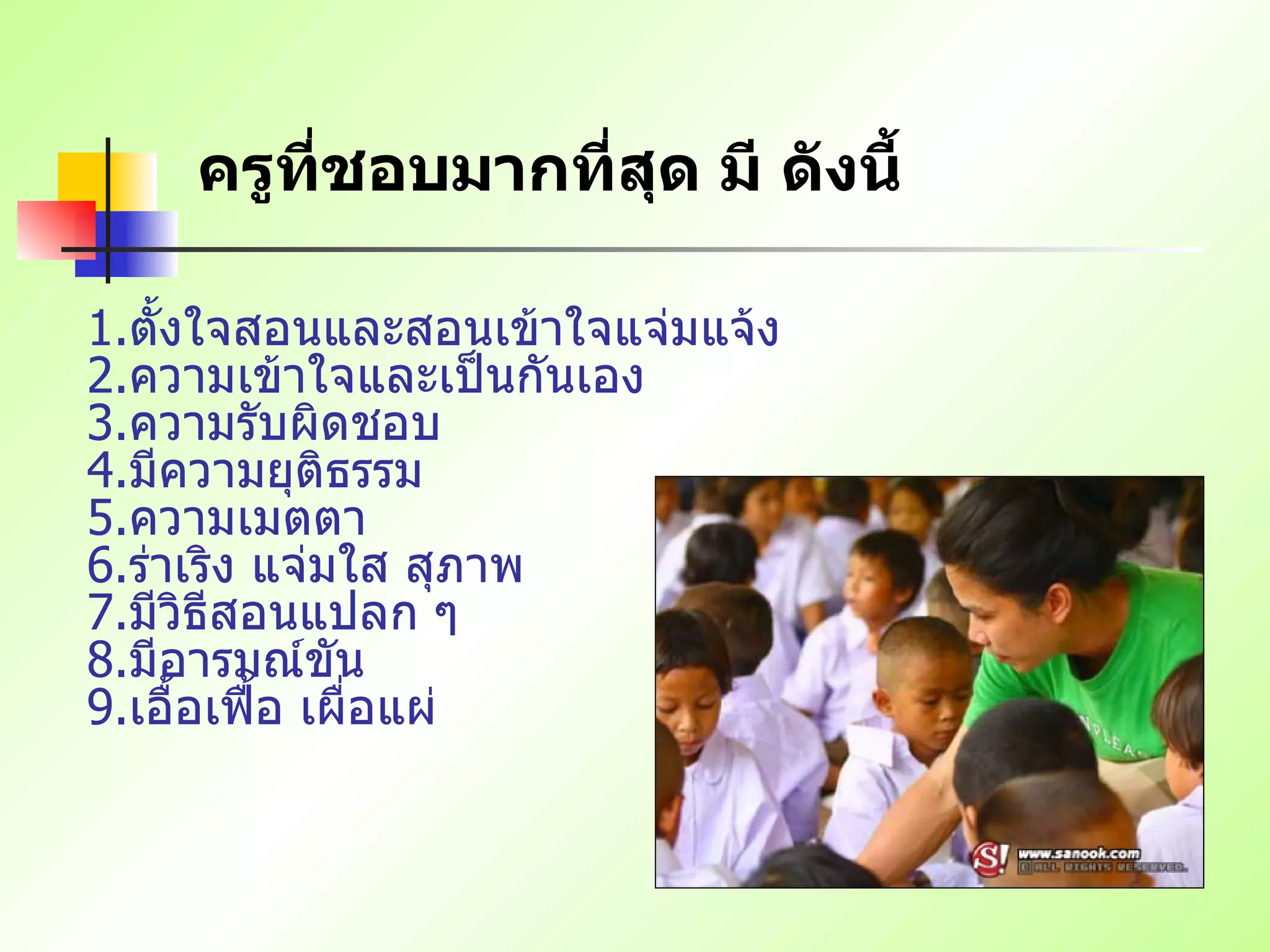 ครูที่ชอบมากที่สุด มี ดังนี้   1. ตั้งใจสอนและสอนเข้าใจแจ่มแจ้ง   2. ความเข้าใจและเป็นกันเอง   3. ความรับผิดชอบ   4. มีความยุติธรรม   5. ความเมตตา   6. ร่าเริง แจ่มใส สุภาพ   7. มีวิธีสอนแปลก ๆ   8. มีอารมณ์ขัน   9. เอื้อเฟื้อ เผื่อแผ่   