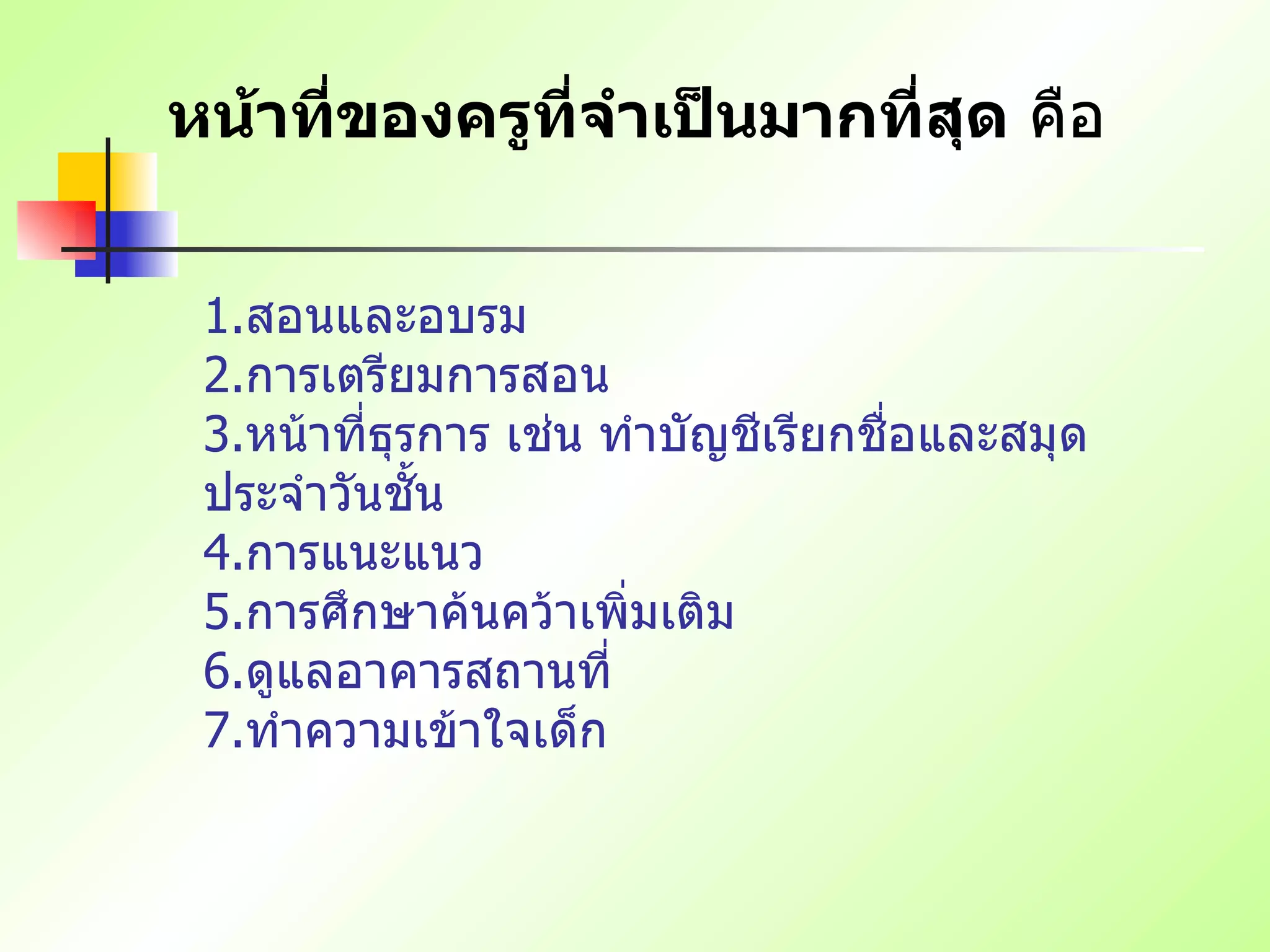 หน้าที่ของครูที่จำเป็นมากที่สุด  คือ 1. สอนและอบรม   2. การเตรียมการสอน   3. หน้าที่ธุรการ เช่น ทำบัญชีเรียกชื่อและสมุดประจำวันชั้น   4. การแนะแนว   5. การศึกษาค้นคว้าเพิ่มเติม   6. ดูแลอาคารสถานที่   7. ทำความเข้าใจเด็ก   