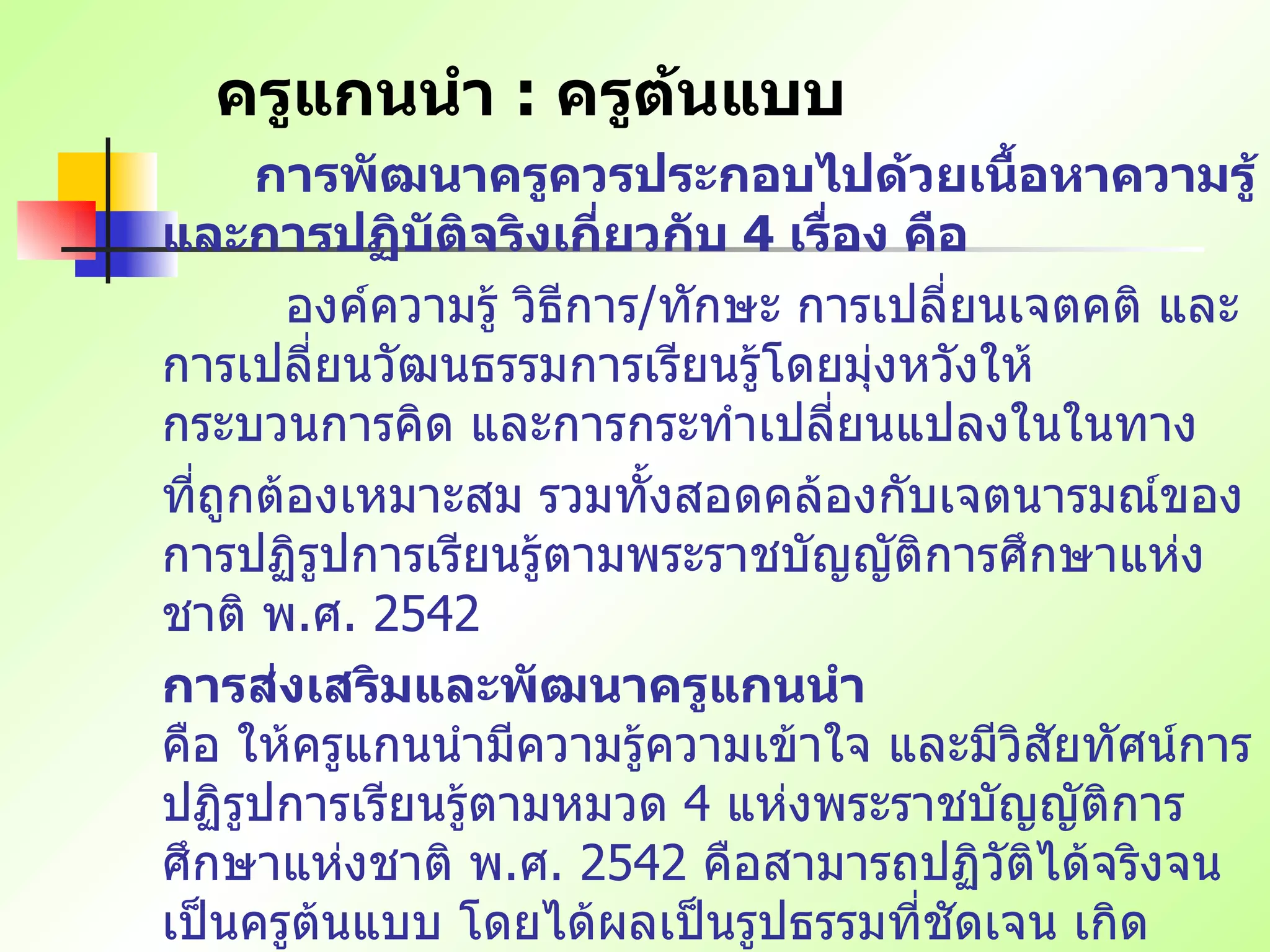 ครูแกนนำ  :  ครูต้นแบบ การพัฒนาครูควรประกอบไปด้วยเนื้อหาความรู้ และการปฏิบัติจริงเกี่ยวกับ  4  เรื่อง คือ   องค์ความรู้ วิธีการ / ทักษะ การเปลี่ยนเจตคติ และการเปลี่ยนวัฒนธรรมการเรียนรู้โดยมุ่งหวังให้กระบวนการคิด และการกระทำเปลี่ยนแปลงในในทาง ที่ถูกต้องเหมาะสม รวมทั้งสอดคล้องกับเจตนารมณ์ของการปฏิรูปการเรียนรู้ตามพระราชบัญญัติการศึกษาแห่งชาติ พ . ศ .  2542 การส่งเสริมและพัฒนาครูแกนนำ คือ ให้ครูแกนนำมีความรู้ความเข้าใจ และมีวิสัยทัศน์การปฏิรูปการเรียนรู้ตามหมวด  4  แห่งพระราชบัญญัติการศึกษาแห่งชาติ พ . ศ .  2542  คือสามารถปฏิวัติได้จริงจนเป็นครูต้นแบบ โดยได้ผลเป็นรูปธรรมที่ชัดเจน เกิดประโยชน์ต่อการเรียนการสอน สามารถพัฒนาตนเอง และผลงานเป็นที่ยอมรับในวงการศึกษา   / ..  วิชาชีพ จนได้รับแต่งตั้งเป็นครูแห่งชาติในที่สุด 