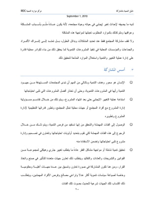 ‫ﻣﺮﻛﺰ ﻣﻮﺍﺭﺩ ﺍﻟﺘﻨﻤﻴﺔ ‪RDC‬‬                                                             ‫ﺩﻟﻴﻞ ﺍﻟﺘﻨﻤﻴﺔ ﺑﺎﳌﺸﺎﺭﻛﺔ‬
                                       ‫0102 ,1 ‪September‬‬


‫ﻟﺩﻴﻪ ﻤﺎ ﻴﻀﻴﻔﻪ ﻹﺤﺩﺍﺙ ﺘﻐﻴﺭ ﺇﻴﺠﺎﺒﻲ ﻓﻲ ﺤﻴﺎﺘﻪ ﻭﺤﻴﺎﺓ ﻤﺠﺘﻤﻌﻪ، ﻷﻨﺔ ﻴﻜﻭﻥ ﻋـﺎﺩ ﹰ ﻤﹼـﻡ ﺒﺄﺴـﺒﺎﺏ ﺍﻟﻤﺸـﻜﻠﺔ‬
                   ‫ﺓ ﻠ‬

                                  ‫ﻭﻋﻭﺍﻗﺒﻬﺎ ﻭﻤﻠﻡ ﻜﺫﻟﻙ ﺒﺎﻟﻤﻭﺍﺭﺩ ﺍﻟﻤﻁﻠﻭﺏ ﺘﻌﺒﺌﺘﻬﺎ ﻟﻤﻭﺍﺠﻬﺔ ﻫﺫﻩ ﺍﻟﻤﺸﻜﻠﺔ.‬

‫ﻭﻻ ﺘﻘﻑ ﻤﺸﺎﺭﻜﺔ ﺍﻟﻤﺠﺘﻤﻊ ﻓﻘﻁ ﻋﻨﺩ ﺘﺤﺩﻴﺩ ﺍﻟﻤﺸﻜﻼﺕ ﻭﺒﺩﺍﺌل ﺍﻟﺤﻠﻭل، ﺒـل ﺘﻤﺘـﺩ ﺇﻟـﻰ ﺇﺸـﺭﺍﻙ ﺍﻷﻓـﺭﺍﺩ‬

‫ﻭﺍﻟﺠﻤﺎﻋﺎﺕ ﻭﺍﻟﻤﺅﺴﺴﺎﺕ ﺍﻟﻤﺤﻠﻴﺔ ﻓﻲ ﺘﻨﻔﻴﺫ ﺍﻟﻤﺸﺭﻭﻋﺎﺕ ﺍﻟﺘﻨﻤﻭﻴﺔ ﻟﻤﺎ ﻴﺤﻘﻕ ﺫﻟﻙ ﻤﻥ ﺒﻨﺎﺀ ﻟﻜﻭﺍﺩﺭ ﻤﺤﻠﻴﺔ ﻗﺎﺩﺭﺓ‬

                               ‫ﻋﻠﻰ ﺇﺩﺍﺭﺓ ﻋﻤﻠﻴﺔ ﺍﻟﺘﻐﻴﻴﺭ ﻭﺍﻟﺘﻨﻤﻴﺔ ﻭﺍﺴﺘﻐﻼل ﺍﻟﻤﻭﺍﺭﺩ ﺍﻟﻤﺘﺎﺤﺔ ﻟﺘﺤﻘﻴﻕ ﺫﻟﻙ.‬


                                                                        ‫٣. ﺃﺳﺲ ﺍﳌﺸﺎﺭﻛﺔ‬

‫ﺍﻹﻨﺴﺎﻥ ﻫﻭ ﻤﺤﻭﺭ ﻭﻫﺩﻑ ﺍﻟﺘﻨﻤﻴﺔ ﻭﺒﺎﻟﺘﺎﻟﻲ ﻤﻥ ﺍﻟﻤﻬﻡ ﺃﻥ ﺘﺒﺩﻯ ﺍﻟﻤﺠﺘﻤﻌﺎﺕ ﺍﻟﻤﺴـﺘﻬﺩﻓﺔ ﻤـﻥ ﺠﻬـﻭﺩ‬              ‫☺‬
  ‫ﺍﻟﺘﻨﻤﻴﺔ ﺭﺃﻴﻬﺎ ﻓﻲ ﺍﻟﻤﺸﺭﻭﻋﺎﺕ ﺍﻟﺘﻨﻤﻭﻴﺔ، ﻭﺤﺘﻰ ﺃﻥ ﺘﺨﺘﺎﺭ ﺃﻓﻀل ﺍﻟﻤﺸﺭﻭﻋﺎﺕ ﺍﻟﺘﻲ ﺘﻠﺒﻰ ﺍﺤﺘﻴﺎﺠﺎﺘﻬﺎ.‬

‫ﺍﺴﺘﺩﺍﻤﺔ ﻋﻤﻠﻴﺔ ﺍﻟﺘﻐﻴﻴﺭ ﺍﻻﻴﺠﺎﺒﻲ ﺤﺘﻰ ﺒﻌﺩ ﺍﻨﺘﻬﺎﺀ ﺍﻟﻤﺸﺭﻭﻉ، ﻭﻴﺘﻡ ﺫﻟﻙ ﻤﻥ ﺨـﻼل ﺘﻘﺎﺴـﻡ ﻤﺴـﺅﻭﻟﻴﺔ‬            ‫☺‬
‫ﺇﺩﺍﺭﺓ ﺍﻟﻤﺸﺭﻭﻉ ﻤﻊ ﺃﻓﺭﺍﺩ ﺍﻟﻤﺠﺘﻤﻊ ﺃﻭ ﺠﻬﺎﺕ ﻤﺤﻠﻴﺔ ﺘﻤﺜل ﺍﻟﻤﺠﺘﻤﻊ، ﻭﺘﻁﻭﺭ ﻗﺩﺭﺍﺘﻬﺎ ﺍﻟﺘﻨﻅﻴﻤﻴﺔ ﻹﺩﺍﺭﺓ‬

                                                                        ‫ﺍﻟﻤﺸﺭﻭﻉ ﻭﺘﻁﻭﻴﺭﻩ.‬

‫ﺍﻟﻭﺼﻭل ﺇﻟﻰ ﺍﻟﻔﺌﺎﺕ ﺍﻟﻤﻬﻤﺸﺔ ﻭﺍﻟﺘﺤﻘﻕ ﻤﻥ ﺇﻨﻬﺎ ﺘﺴﺘﻔﻴﺩ ﻤﻥ ﻓﺭﺹ ﺍﻟﺘﻨﻤﻴﺔ، ﻭﻴﺘﻡ ﺫﻟـﻙ ﻤـﻥ ﺨـﻼل‬               ‫☺‬
‫ﺍﻟﺭﺠﻭﻉ ﺇﻟﻰ ﻫﺫﻩ ﺍﻟﻔﺌﺎﺕ ﺍﻟﻤﻬﻤﺸﺔ ﻟﻜﻲ ﺘﻘﻭﻡ ﺒﺘﺤﺩﻴﺩ ﺃﻭﻟﻭﻴﺎﺕ ﺍﺤﺘﻴﺎﺠﺎﺘﻬﺎ ﻭﺘﺘﻌﺎﻭﻥ ﻓﻲ ﺘﺼـﻤﻴﻡ ﻭﺇﺩﺍﺭﺓ‬

                                              ‫ﻤﺸﺭﻭﻉ ﺘﻠﺒﻰ ﺍﺤﺘﻴﺎﺠﺎﺘﻬﺎ ﻭﺘﻀﻤﻥ ﺍﻻﺴﺘﻔﺎﺩﺓ ﻤﻨﻪ.‬

‫ﺘﺤﻘﻴﻕ ﺘﻨﻤﻴﺔ ﺸﺎﻤﻠﺔ ﺃﻭ ﻤﻭﺍﺠﻬﺔ ﻤﺸﺎﻜل ﺍﻟﻔﻘﺭ ﻋﺎﺩ ﹰ ﻤﺎ ﻴﺘﻁﻠﺏ ﺘﻐﻴﻴﺭ ﺠﺫﺭﻱ ﻭﻫﻴﻜﻠﻲ ﻟﻤﺠﻤﻭﻋـﺔ ﻤـﻥ‬
                                        ‫ﺓ‬                                                         ‫☺‬
‫ﺍﻟﻘﻭﺍﻨﻴﻥ ﻭﺍﻟﺘﺸﺭﻴﻌﺎﺕ ﻭﺍﻟﻌﺎﺩﺍﺕ ﻭﺍﻟﺘﻘﺎﻟﻴﺩ ﻭﻴﺘﻁﻠﺏ ﺫﻟﻙ ﺘﻌﺎﻭﻥ ﺠﻬﺎﺕ ﻤﺘﻌﺩﺩﺓ ﻟﻠﺘﺄﺜﻴﺭ ﻓﻲ ﺼﻨﻊ ﻭﺍﺘﺨﺎﺫ‬

‫ﺍﻟﻘﺭﺍﺭ، ﻭﻤﻥ ﻫﻨﺎ ﺘﻜﻭﻥ ﺍﻟﻤﺸﺎﺭﻜﺔ ﻓﻲ ﺼﻭﺭﺓ ﺘﻌﺎﻭﻥ ﻭﺘﻨﺴﻴﻕ ﺒﻴﻥ ﻋـﺩﺓ ﺠﻬـﺎﺕ ﺃﻫﻠﻴـﺔ ﻭﺤﻜﻭﻤﻴـﺔ‬

‫ﻭﺨﺎﺼﺔ ﻟﺼﻴﺎﻏﺔ ﺴﻴﺎﺴﺎﺕ ﺘﻨﻤﻭﻴﺔ ﺃﻜﺜﺭ ﻋﺩﻻ ﻭﺘﺭﺍﻋﻲ ﻤﺼﺎﻟﺢ ﻭﻓﺭﺹ ﺍﻷﻓﺭﺍﺩ ﺍﻟﻤﻬﻤﺸﻴﻥ، ﻭﻴﺘﻁﻠـﺏ‬

                                  ‫ﺫﻟﻙ ﺍﻜﺘﺴﺎﺏ ﺘﻠﻙ ﺍﻟﺠﻬﺎﺕ ﺸﺭﻋﻴﺔ ﻟﻠﺤﺩﻴﺙ ﺒﺼﻭﺕ ﺘﻠﻙ ﺍﻟﻔﺌﺎﺕ.‬
                                              ‫٠١‬
 