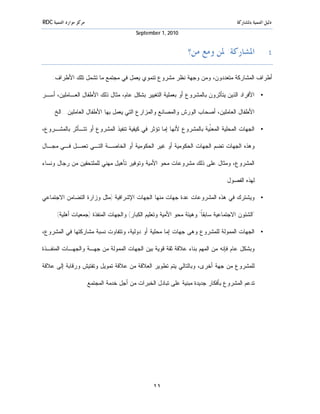 ‫ﻣﺮﻛﺰ ﻣﻮﺍﺭﺩ ﺍﻟﺘﻨﻤﻴﺔ ‪RDC‬‬                                                                  ‫ﺩﻟﻴﻞ ﺍﻟﺘﻨﻤﻴﺔ ﺑﺎﳌﺸﺎﺭﻛﺔ‬
                                              ‫0102 ,1 ‪September‬‬


                                                                    ‫٤. ﺍﳌﺸﺎﺭﻛﺔ: ﳌﻦ ﻭﻣﻊ ﻣﻦ؟‬

     ‫ﺃﻁﺭﺍﻑ ﺍﻟﻤﺸﺎﺭﻜﺔ ﻤﺘﻌﺩﺩﻭﻥ، ﻭﻤﻥ ﻭﺠﻬﺔ ﻨﻅﺭ ﻤﺸﺭﻭﻉ ﺘﻨﻤﻭﻱ ﻴﻌﻤل ﻓﻲ ﻤﺠﺘﻤﻊ ﻤﺎ ﺘﺸﻤل ﺘﻠﻙ ﺍﻷﻁﺭﺍﻑ:‬

‫• ﺍﻷﻓﺭﺍﺩ ﺍﻟﺫﻴﻥ ﻴﺘﺄﺜﺭﻭﻥ ﺒﺎﻟﻤﺸﺭﻭﻉ ﺃﻭ ﺒﻌﻤﻠﻴﺔ ﺍﻟﺘﻐﻴﻴﺭ ﺒﺸﻜل ﻋﺎﻡ، ﻤﺜﺎل ﺫﻟﻙ ﺍﻷﻁﻔﺎل ﺍﻟﻌـﺎﻤﻠﻴﻥ، ﺃﺴـﺭ‬

     ‫ﺍﻷﻁﻔﺎل ﺍﻟﻌﺎﻤﻠﻴﻥ، ﺃﺼﺤﺎﺏ ﺍﻟﻭﺭﺵ ﻭﺍﻟﻤﺼﺎﻨﻊ ﻭﺍﻟﻤﺯﺍﺭﻉ ﺍﻟﺘﻲ ﻴﻌﻤل ﺒﻬﺎ ﺍﻷﻁﻔﺎل ﺍﻟﻌﺎﻤﻠﻴﻥ...ﺍﻟﺦ.‬

‫• ﺍﻟﺠﻬﺎﺕ ﺍﻟﻤﺤﻠﻴﺔ ﺍﻟﻤﻌﹼﻴﺔ ﺒﺎﻟﻤﺸﺭﻭﻉ ﻷﻨﻬﺎ ﺇﻤﺎ ﺘﺅﺜﺭ ﻓﻲ ﻜﻴﻔﻴﺔ ﺘﻨﻔﻴﺫ ﺍﻟﻤﺸﺭﻭﻉ ﺃﻭ ﺘﺘـﺄﺜﺭ ﺒﺎﻟﻤﺸـﺭﻭﻉ،‬
                                                                     ‫ﻨ‬

‫ﻭﻫﺫﻩ ﺍﻟﺠﻬﺎﺕ ﺘﻀﻡ ﺍﻟﺠﻬﺎﺕ ﺍﻟﺤﻜﻭﻤﻴﺔ ﺃﻭ ﻏﻴﺭ ﺍﻟﺤﻜﻭﻤﻴﺔ ﺃﻭ ﺍﻟﺨﺎﺼـﺔ ﺍﻟﺘـﻲ ﺘﻌﻤـل ﻓـﻲ ﻤﺠـﺎل‬

‫ﺍﻟﻤﺸﺭﻭﻉ، ﻭﻤﺜﺎل ﻋﻠﻰ ﺫﻟﻙ ﻤﺸﺭﻭﻋﺎﺕ ﻤﺤﻭ ﺍﻷﻤﻴﺔ ﻭﺘﻭﻓﻴﺭ ﺘﺄﻫﻴل ﻤﻬﻨﻲ ﻟﻠﻤﻠﺘﺤﻘﻴﻥ ﻤﻥ ﺭﺠﺎل ﻭﻨﺴﺎﺀ‬

                                                                                   ‫ﻟﻬﺫﻩ ﺍﻟﻔﺼﻭل.‬

‫• ﻭﻴﺸﺘﺭﻙ ﻓﻲ ﻫﺫﻩ ﺍﻟﻤﺸﺭﻭﻋﺎﺕ ﻋﺩﺓ ﺠﻬﺎﺕ ﻤﻨﻬﺎ ﺍﻟﺠﻬﺎﺕ ﺍﻹﺸﺭﺍﻓﻴﺔ )ﻤﺜل ﻭﺯﺍﺭﺓ ﺍﻟﺘﻀﺎﻤﻥ ﺍﻻﺠﺘﻤﺎﻋﻲ‬

      ‫"ﺍﻟﺸﺌﻭﻥ ﺍﻻﺠﺘﻤﺎﻋﻴﺔ ﺴﺎﺒﻘ ﹰ" ﻭﻫﻴﺌﺔ ﻤﺤﻭ ﺍﻷﻤﻴﺔ ﻭﺘﻌﻠﻴﻡ ﺍﻟﻜﺒﺎﺭ( ﻭﺍﻟﺠﻬﺎﺕ ﺍﻟﻤﻨﻔﺫﺓ )ﺠﻤﻌﻴﺎﺕ ﺃﻫﻠﻴﺔ(.‬
                                                                      ‫ﺎ‬

‫• ﺍﻟﺠﻬﺎﺕ ﺍﻟﻤﻤﻭﻟﺔ ﻟﻠﻤﺸﺭﻭﻉ ﻭﻫﻰ ﺠﻬﺎﺕ ﺇﻤﺎ ﻤﺤﻠﻴﺔ ﺃﻭ ﺩﻭﻟﻴﺔ، ﻭﺘﺘﻔﺎﻭﺕ ﻨﺴﺒﺔ ﻤﺸﺎﺭﻜﺘﻬﺎ ﻓﻲ ﺍﻟﻤﺸﺭﻭﻉ،‬

‫ﻭﺒﺸﻜل ﻋﺎﻡ ﻓﺈﻨﻪ ﻤﻥ ﺍﻟﻤﻬﻡ ﺒﻨﺎﺀ ﻋﻼﻗﺔ ﺜﻘﺔ ﻗﻭﻴﺔ ﺒﻴﻥ ﺍﻟﺠﻬﺎﺕ ﺍﻟﻤﻤﻭﻟﺔ ﻤﻥ ﺠﻬـﺔ ﻭﺍﻟﺠﻬـﺎﺕ ﺍﻟﻤﻨﻔـﺫﺓ‬

‫ﻟﻠﻤﺸﺭﻭﻉ ﻤﻥ ﺠﻬﺔ ﺃﺨﺭﻯ، ﻭﺒﺎﻟﺘﺎﻟﻲ ﻴﺘﻡ ﺘﻁﻭﻴﺭ ﺍﻟﻌﻼﻗﺔ ﻤﻥ ﻋﻼﻗﺔ ﺘﻤﻭﻴل ﻭﺘﻔﺘﻴﺵ ﻭﺭﻗﺎﺒﺔ ﺇﻟﻰ ﻋﻼﻗﺔ‬

                         ‫ﺘﺩﻋﻡ ﺍﻟﻤﺸﺭﻭﻉ ﺒﺄﻓﻜﺎﺭ ﺠﺩﻴﺩﺓ ﻤﺒﻨﻴﺔ ﻋﻠﻰ ﺘﺒ ﺎﺩل ﺍﻟﺨﺒﺭﺍﺕ ﻤﻥ ﺃﺠل ﺨﺩﻤﺔ ﺍﻟﻤﺠﺘﻤﻊ.‬




                                                     ‫١١‬
 