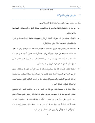 ‫ﻣﺮﻛﺰ ﻣﻮﺍﺭﺩ ﺍﻟﺘﻨﻤﻴﺔ ‪RDC‬‬                                                               ‫ﺩﻟﻴﻞ ﺍﻟﺘﻨﻤﻴﺔ ﺑﺎﳌﺸﺎﺭﻛﺔ‬
                                         ‫0102 ,1 ‪September‬‬


                                                                  ‫٧. ﻋﻮﺍﻣﻞ ﳒﺎﺡ ﺍﳌﺸﺎﺭﻛﺔ‬

                                       ‫ﻫﻨﺎﻙ ﻋﺩﺓ ﻋﻨﺎﺼﺭ ﻤﻬﻤﺔ ﻤﻁﻠﻭﺏ ﻤﺭﺍﻋﺎﺘﻬﺎ ﻟﺘﻔﻌﻴل ﺍﻟﻤﺸﺎﺭﻜﺔ ﻭﻫﻰ:‬

‫ﺍﻟﻤﺭﻭﻨﺔ ﻓﻲ ﺍﻟﺘﺨﻁﻴﻁ ﻭﺍﻟﺘﻨﻔﻴﺫ ﻤﻤﺎ ﻴﺘﻴﺢ ﺍﻟﻔﺭﺼﺔ ﻟﻠﺠﻬﺎﺕ ﺍﻟﻤﺤﻠﻴﺔ ﻭﻟﻸﻓﺭﺍﺩ ﺒﺎﻟﻤﺴﺎﻫﻤﺔ ﻓﻰ ﺍﻟﺘﺨﻁـﻴﻁ‬            ‫•‬

                                                                              ‫ﻭﺍﻷﺨﺫ ﺒﺂﺭﺍﺌﻬﻡ.‬

‫ﺍﻻﺘﺼﺎل ﺍﻟﻤﺴﺘﻤﺭ ﺒﻴﻥ ﻜل ﺍﻷﻁﺭﺍﻑ ﺍﻟﻤﻌﻨﻴﺔ ﻜﻲ ﺘﻜﻭﻥ ﺍﻟﻤﻌﻠﻭﻤﺎﺕ ﺍﻟﻤﺘﺎﺤﺔ ﻟﺩﻯ ﻜل ﺠﻬـﺔ ﺃﻭ ﻓـﺭﺩ‬                  ‫•‬

                                           ‫ﻤﺘﻜﺎﻓﺌﺔ ﻭﻴﻤﻜﻥ ﺍﺴﺘﺨﺩﺍﻤﻬﺎ ﺒﺸﻜل ﻴﺤﻘﻕ ﻤﻨﻔﻌﺔ ﻟﻸﻓﺭﺍﺩ.‬

‫ﺍﻟﻤﺴﺎﻫﻤﺔ ﺤﺴﺏ ﺍﻟﻤﻘﺩﺭﺓ ﻭﺍﻻﺤﺘﻴﺎﺝ، ﻓﺎﻟﻤﺸﺎﺭﻜﺔ ﻻ ﹲﻘﻴﻡ ﺒﻜﻡ ﺍﻟﻤﺴﺎﻫﻤﺎﺕ ﺒل ﺒﻨﻭﻋﻴﺘﻬﺎ ﻭﺒﻤﻥ ﻴﺴـﺎﻫﻡ.‬
                                          ‫ﺘ‬                                                         ‫•‬

‫ﻭﻻ ﺘﻘﺘﺼﺭ ﺍﻟﻤﺴﺎﻫﻤﺔ ﻋﻠﻰ ﻁﺒﻘﺎﺕ ﺩﻭﻥ ﺃﺨﺭﻱ، ﺒل ﻴﺠﺏ ﺃﻥ ﻴﺴﺎﻫﻡ ﺠﻤﻴﻊ ﺍﻷﻓـﺭﺍﺩ ﻤـﻥ ﻁﺒﻘـﺎﺕ‬

‫ﺍﻗﺘﺼﺎﺩﻴﺔ ﻭﻤﺠﺘﻤﻌﻴﺔ ﻤﺨﺘﻠﻔﺔ ﻤﻥ ﺭﺠﺎل ﻭﻨﺴﺎﺀ، ﻭﻴﺤﺩﺩ ﺍﻷﻓﺭﺍﺩ ﻜﻴﻑ ﻴﺴﺎﻫﻤﻭﻥ ﺒﺸﻜل ﻴﺴﺎﻋﺩﻫﻡ ﻋﻠـﻰ‬

                                  ‫ﺘﺤﻘﻴﻕ ﺫﺍﺘﻬﻡ ﻭﺘﺤﻘﻴﻕ ﺍﻨﺘﻤﺎﺌﻬﻡ ﻓﻲ ﺍﻟﻤﺸﺭﻭﻉ ﺃﻭ ﺍﻟﺠﻬﻭﺩ ﺍﻟﺘﻨﻤﻭﻴﺔ.‬

‫ﺍﻟﻤﻘﺩﺭﺓ ﺍﻟﺘﻨﻔﻴﺫﻴﺔ ﻟﻠﻤﺠﺘﻤﻊ، ﻓﻼ ﻴﺠﺩ ﺍﻟﻤﺠﺘﻤﻊ ﻨﻔﺴﻪ ﻴﺸﺎﺭﻙ ﻟﻭﺤﺩﺓ ﻓﻲ ﺃﻤﻭﺭ ﺘﻜﻭﻥ ﻓﻭﻕ ﻁﺎﻗﺎﺘﻪ، ﻓﻤـﻥ‬            ‫•‬

‫ﺍﻟﻨﻭﺍﺤﻲ ﺍﻟﻤﻬﻤﺔ ﻓﻲ ﺍﻟﻤﺸﺎﺭﻜﺔ ﺃﻥ ﻴﺘﻡ ﺘﺤﺩﻴﺩ ﺍﻷﺩﻭﺍﺭ ﺒﻨﺎﺀ ﻋﻠﻰ ﺍﻟﻤﻭﺍﺭﺩ ﺍﻟﻤﺤﻠﻴﺔ ﻟﻠﻤﺠﺘﻤﻊ، ﺜـﻡ ﺘﺤﺩﻴـﺩ‬

‫ﺍﻟﻤﻭﺍﺭﺩ ﺍﻟﺨﺎﺭﺠﻴﺔ ﺍﻟﻤﻁﻠﻭﺒﺔ ﻭﺍﻟﻤﺅﺴﺴﺎﺕ ﺍﻟﺘﻲ ﺴﻭﻑ ﺘﻭﻓﺭﻫﺎ ﻭﻨﻭﻋﻴﺔ ﺍﻟﻌﻼﻗـﺔ ﺍﻟﺘـﻲ ﺴﺘﻨﺸـﺄ ﺒـﻴﻥ‬

                                                         ‫ﺍﻟﻤﺅﺴﺴﺎﺕ ﺍﻟﻤﺤﻠﻴﺔ ﻭﺍﻟﺠﻬﺎﺕ ﺍﻷﺨﺭﻯ.‬

‫ﻋﻤﻠﻴﺔ ﺍﺘﺨﺎﺫ ﺍﻟﻘﺭﺍﺭ ﻤﺼﻤﻤﺔ ﺒﺸﻜل ﻴﺘﻴﺢ ﻟﻜل ﻓﺭﺩ ﺍﻟﺘﻌﺒﻴﺭ ﻋﻥ ﺭﺃﻴﻪ ﻭﻤﻨﺎﻗﺸـﺔ ﺍﻟﻘـﺭﺍﺭﺍﺕ ﻭﻭﻀـﻊ‬                 ‫•‬

‫ﺍﻟﻤﻌﺎﻴﻴﺭ ﺍﻟﺘﻲ ﻴﺘﻡ ﺒﻨﺎﺀ ﺍﻟﻘﺭﺍﺭ ﻋﻠﻴﻬﺎ، ﻭﺘﺭﺸﻴﺢ ﻤﻥ ﻴﻤﺜﻠﻬﺎ ﻓﻲ ﺍﺘﺨﺎﺫ ﺍﻟﻘﺭﺍﺭ، ﻭﻤﻥ ﺍﻟﻤﻬﻡ ﻫﻨـﺎ ﺃﻻ ﻴـﺘﻡ‬

‫ﺤﺠﺏ ﺍﻟﻤﺸﺎﺭﻜﺔ ﻓﻲ ﺍﺘﺨﺎﺫ ﺍﻟﻘﺭﺍﺭ ﻋﻥ ﻓﺌﺔ ﺩﻭﻥ ﻓﺌﺔ ﺃﺨﺭﻯ ﺨﺎﺼﺔ ﺍﺴﺘﺒﻌﺎﺩ ﺍﻟﻔﺌـﺎﺕ ﺍﻟﻤﻬﻤﺸـﺔ ﻤـﻥ‬

‫ﺍﻟﻔﻘﺭﺍﺀ ﺃﻭ ﻤﻥ ﺍﻟﻨﺴﺎﺀ ﺃﻭ ﻤﻥ ﺍﻟﺸﺒﺎﺏ ﺒﺤﺠﺔ ﺃﻨﻬﻡ ﻟﻴﺴﻭﺍ ﻋﻠﻰ ﺩﺭﺍﻴﺔ ﻜﺎﻓﻴﺔ ﺒﺸﺌﻭﻥ ﺍﻟﻤﺠﺘﻤﻊ، ﻓﻬﻡ ﺠـﺯﺀ‬

                               ‫ﻻ ﻴﺘﺠﺯﺃ ﻤﻥ ﺍﻟﻤﺠﺘﻤﻊ ﻭﺃﻱ ﻗﺭﺍﺭ ﻴﺅﺜﺭ ﻋﻠﻴﻬﻡ ﺒﺎﻟﺴﻠﺏ ﺃﻭ ﺒﺎﻹﻴﺠﺎﺏ.‬

                                                ‫٤١‬
 