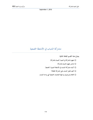 ‫ﻣﺮﻛﺰ ﻣﻮﺍﺭﺩ ﺍﻟﺘﻨﻤﻴﺔ ‪RDC‬‬                                                           ‫ﺩﻟﻴﻞ ﺍﻟﺘﻨﻤﻴﺔ ﺑﺎﳌﺸﺎﺭﻛﺔ‬
                                  ‫0102 ,1 ‪September‬‬




                         ‫ﻣﺸﺎﺭﻛﺔ ﺍﻟﺸﺒﺎﺏ ﰲ ﺍﻷﻧﺸﻄﺔ ﺍ‪‬ﺘﻤﻌﻴﺔ‬

                                                                ‫ﻳﺘﻨﺎﻭﻝ ﻫﺬﺍ ﺍﻟﻘﺴﻢ ﺍﻟﻨﻘﺎﻁ ﺍﻟﺘﺎﻟﻴﺔ:‬
                                                  ‫☺ ﻣﻔﻬﻮﻡ ﺍﳌﺸﺎﺭﻛﺔ ﰲ ﺍﻟﺘﻨﻤﻴﺔ )ﺍﻟﺘﻨﻤﻴﺔ ﺑﺎﳌﺸﺎﺭﻛﺔ(‬
                                                             ‫☺ ﻋﻨﺎﺻﺮ ﻣﻔﻬﻮﻡ ﺍﻟﺘﻨﻤﻴﺔ ﺑﺎﳌﺸﺎﺭﻛﺔ.‬
                                         ‫☺ ﺁﻟﻴﺎﺕ ﻣﺸﺎﺭﻛﺔ ﺍﻟﺸﺒﺎﺏ ﰲ ﺍﻷﻧﺸﻄﺔ ﺍﻟﺘﻨﻤﻮﻳﺔ )ﺍ‪‬ﺘﻤﻌﻴﺔ(.‬
                                                   ‫☺ ﻛﻴﻒ ‪‬ﺤﻔﺰ ﺍﻟﺸﺒﺎﺏ ﻋﻠﻰ ﺍﳌﺸﺎﺭﻛﺔ ﺍﻟﻔ ‪‬ﺎﻟﺔ؟!‬
                                                        ‫ﻌ‬                           ‫ﺗ‬
                                 ‫☺ ﺍﻟﻘﺎﺩﺓ ﻭﺩﻭﺭﻫﻢ ﰲ ﻣﻮﺍﺟﻬﺔ ﺍﻟﺘﺤﺪﻳﺎﺕ ﺍ‪‬ﺘﻤﻌﻴﺔ ﺍﻟﱵ ﺗﻮﺍﺟﻪ ﺍﻟﺸﺒﺎﺏ.‬




                                         ‫٩١‬
 