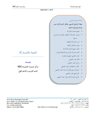 ‫ﻣﺮﻛﺰ ﻣﻮﺍﺭﺩ ﺍﻟﺘﻨﻤﻴﺔ ‪RDC‬‬                                                             ‫ﺩﻟﻴﻞ ﺍﻟﺘﻨﻤﻴﺔ ﺑﺎﳌﺸﺎﺭﻛﺔ‬
                                     ‫0102 ,1 ‪September‬‬




                                                                                  ‫ﺃﻫﺪﺍﻑ ﺍﻟﺪﻟﻴﻞ ﺍﻟﺘﺪﺭﻳﱯ‬
                                                         ‫ﺑﻨﻬﺎﻳﺔ ﺍﻟﱪﻧﺎﻣﺞ ﺍﻟﺘﺪﺭﻳﱯ، ﻳﺘﻤﻜﻦ ﺍﳌﺸـﺎﺭﻛﻮﻥ ﻣـﻦ‬
                                                                               ‫ﺇﺩﺭﺍﻙ ﺍﳌﻮﺿﻮﻋﺎﺕ ﺍﻟﺘﺎﻟﻴﺔ:‬
                                                                             ‫• ﻣﻔﻬﻮﻡ ﺍﻟﺘﻨﻤﻴﺔ ﺑﺎﳌﺸﺎﺭﻛﺔ.‬
                                                         ‫• ﺗﻌﺮﻳﻒ ﺍﳌﺸﺎﺭﻛﺔ، ﺃﻫﺪﺍﻓﻬﺎ، ﻓﻮﺍﺋﺪﻫﺎ، ﻭﻋﻮﺍﻣـﻞ‬
                                                                                        ‫ﳒﺎﺣﻬﺎ.‬
                                                                            ‫• ﺃﺳﺲ ﺍﳌﺸﺎﺭﻛﺔ ﻭﺃﳕﺎﻃﻬﺎ.‬
                                                                             ‫• ﺗﻌﺮﻳﻒ ﺍﻟﺘﻤﻜﲔ ﻭﺃﺑﻌﺎﺩﻩ.‬
                                                                      ‫• ﻋﻨﺎﺻﺮ ﻣﻔﻬﻮﻡ ﺍﻟﺘﻨﻤﻴﺔ ﺑﺎﳌﺸﺎﺭﻛﺔ.‬

           ‫ﺍﻟﺘﻨﻤﻴﺔ ﺑﺎﳌﺸـﺎﺭﻛﺔ‬                                ‫• ﺁﻟﻴﺎﺕ ﻣﺸﺎﺭﻛﺔ ﺍﻟﺸﺒﺎﺏ ﰲ ﺍﻷﻧﺸﻄﺔ ﺍﻟﺘﻨﻤﻮﻳﺔ.‬
                                                                    ‫• ﺍﳊﻮﺍﺭ ﺍ‪‬ﺘﻤﻌﻲ )ﻣﻔﻬﻮﻣﻪ ﻭﳏﺎﻭﺭﻩ(.‬
                                                                                ‫• ﺃﳘﻴﺔ ﺍﳊﻮﺍﺭ ﺍ‪‬ﺘﻤﻌﻲ.‬
                         ‫ﺇﻋـﺪﺍﺩ‬                                               ‫• ﻣﺮﺍﺣﻞ ﺍﳊﻮﺍﺭ ﺍ‪‬ﺘﻤﻌﻲ.‬
         ‫ﻣﺮﻛﺰ ﻣـﻮﺍﺭﺩ ﺍﻟﺘﻨﻤﻴـﺔ ‪RDC‬‬                                  ‫ﺍﻷﺩﻭﺍﺭ ﺍﳌﺨﺘﻠﻔﺔ ﰲ ﺍﳊﻮﺍﺭ ﺍ‪‬ﺘﻤﻌﻲ.‬          ‫•‬
                                                          ‫ﺍﻟﺘﺤﺪﻳﺎﺕ ﺍﻟﱵ ﳝﻜﻦ ﺃﻥ ﺗﻮﺍﺟﻪ ﺍﳊﻮﺍﺭ ﺍ‪‬ﺘﻤﻌﻲ.‬          ‫•‬
         ‫)ﻗﺴﻢ ﺍﻟﺘﺪﺭﻳﺐ ﻭﺍﻟﺪﻋﻢ ﺍﻟﻔﲏ(‬
                                                                           ‫ﺃﻫﻢ ﻧﺘﺎﺋﺞ ﺍﳊﻮﺍﺭ ﺍ‪‬ﺘﻤﻌﻲ.‬         ‫•‬

                                                             ‫ﳕﻮﺫﺝ ﺟﺪﻭﻝ ﺃﻋﻤﺎﻝ ﻣﺆﲤﺮ ﺍﳊﻮﺍﺭ ﺍ‪‬ﺘﻤﻌﻲ.‬            ‫•‬
 