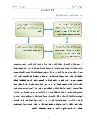 ‫ﻣﺮﻛﺰ ﻣﻮﺍﺭﺩ ﺍﻟﺘﻨﻤﻴﺔ ‪RDC‬‬                                                                    ‫ﺩﻟﻴﻞ ﺍﻟﺘﻨﻤﻴﺔ ﺑﺎﳌﺸﺎﺭﻛﺔ‬
                                             ‫0102 ,1 ‪September‬‬


                                                                  ‫ﺛﺎﻧﻴﺎﹰ: ﻋﻨﺎﺻﺮ ﻣﻔﻬﻮﻡ ﺍﻟﺘﻨﻤﻴﺔ ﺑﺎﳌﺸﺎﺭﻛﺔ‬


       ‫ﺍﳌﺸﺎﺭﻛﺔ ﰲ ﻋﻤﻠﻴﺔ ﺍﻟﺘﻨﻤﻴﺔ ﻫﻲ ﻓﻌـﻞ ﺇﺭﺍﺩﻱ‬                      ‫ﺗﻌﺘﱪ ﻣﺸﺎﺭﻛﺔ ﺍﻟﺸﺒﺎﺏ ﰲ ﺍﻟﺘﻨﻤﻴـﺔ ﻗﻴﻤـﺔ‬
       ‫ﺣﺮ ﻭﻃﻮﻋﻲ ﻣﻦ ﻗﺒﻞ ﺍﳌـﻮﺍﻃﻨﲔ ﲟـﺎ ﻓـﻴﻬﻢ‬                        ‫ﺍﺟﺘﻤﺎﻋﻴﺔ ﻭﻻ ﺗﻜﻮﻥ ﻓﺎﻋﻠﺔ ﻭﻧﺎﺟﺤـﺔ ﺇﻻ ﺇﺫﺍ‬
                                      ‫ﺍﻟﺸﺒﺎﺏ.‬                    ‫ﻛﺎﻧﺖ ﻫﻨﺎﻙ ﻣﺸﺎﺭﻛﺔ ﺣﻘﻴﻘﻴﺔ ﻣﻦ ﺍﻟﺸـﺒﺎﺏ‬
                                                                    ‫ﻷ‪‬ﻢ ﺃﺻﺤﺎﺏ ﻣﺼﻠﺤﺔ ﺣﻘﻴﻘﻴﺔ ﰲ ﺍﻟﺘﻨﻤﻴﺔ.‬




       ‫ﳚﺐ ﺃﻥ ﺗﻜﻮﻥ ﻣﺸﺎﺭﻛﺔ ﺍﳌﻮﺍﻃﻨﲔ، ﺑﻼ ﲤﻴﲑ،‬                         ‫ﺗﻌﲏ ﺍﳌﺸﺎﺭﻛﺔ ﰲ ﻋﻤﻠﻴﺔ ﺍﻟﺘﻨﻤﻴﺔ ﺑﺎﳌﺸـﺎﺭﻛﺔ‬
               ‫ﰲ ﲨﻴﻊ ﺍﻷﻧﺸﻄﺔ ﺍ‪‬ﺘﻤﻌﻴﺔ ﻭﺍﻟﺘﻨﻤﻮﻳﺔ.‬                   ‫ﺍﻟﺸﻤﻮﻟﻴﺔ ﻣﻦ ﲨﻴﻊ ﺃﻓﺮﺍﺩ ﺍ‪‬ﺘﻤﻊ ﲟﺨﺘﻠـﻒ‬
                                                                 ‫ﻓﺌﺎ‪‬ﻢ: ﺍﻷﻃﻔﺎﻝ، ﺍﻟﺸـﺒﺎﺏ، ﺍﳌـﺮﺃﺓ، ﺫﻭﻱ‬
                                                                        ‫ﺍﻻﺣﺘﻴﺎﺟﺎﺕ ﺍﳋﺎﺻﺔ، ﻭﻛﺒﺎﺭ ﺍﻟﺴﻦ.‬


‫ﺇﻥ ﺃﻫﻤﻴﺔ ﻤﺸﺎﺭﻜﺔ ﺍﻟﺸﺒﺎﺏ ﻓﻲ ﺍﻟﻌﻤﻠﻴﺔ ﺍﻟﺘﻨﻤﻭﻴﺔ ﺘﻤﻜﻥ ﺒﺩﺍﻴﺔ ﻓﻲ ﺘﺤﻘﻴﻕ ﺍﻟﻔﺭﺩ ﻟﺫﺍﺘـﻪ ﻭﺸـﻌﻭﺭﻩ ﺒﺄﻫﻤﻴﺘـﻪ‬
‫ﻭﻗﻴﻤﺘﻪ، ﻭﺘﺎﻟﻴﺎ ﻓﺈﻥ ﺍﻟﺸﺒﺎﺏ ﻋﻨﺩﻤﺎ ﻴﺸﺎﺭﻜﻭﻥ ﻓﻲ ﺍﻟﻌﻤﻠﻴﺔ ﺍﻟﺘﻨﻤﻭﻴﺔ ﻓﻬﻡ ﻴﺸﺘﺭﻜﻭﻥ ﻓﻲ ﻭﻀﻊ ﺍﻟﺨﻁﻁ ﻭﻫـﺫﺍ‬
‫ﻴﻌﻨﻲ ﺃﻥ ﻫﻨﺎﻙ ﺇﺠﻤﺎﻋ ﹰ ﻋﻠﻰ ﻫﺫﺍ ﺍﻟﻤﺸﺭﻭﻉ ﺃﻭ ﺫﻟﻙ. ﻭﺒﻭﻀﻊ ﺍﻟﺨﻁﻁ ﺒﺎﻟﻤﺸﺎﺭﻜﺔ ﻴﺸـﻌﺭ ﺍﻟﺸـﺒﺎﺏ ﺒﺤﺠـﻡ‬
                                                                  ‫ﺎ‬
‫ﺍﻟﻤﺸﻜﻠﺔ ﺍﻟﺘﻲ ﻴﻌﺎﻨﻭﻥ ﻤﻨﻬﺎ. ﻭﺒﻌﻤﻠﻴﺔ ﺍﻟﻤﺸﺎﺭﻜﺔ ﻨﻜﻭﻥ ﻗﺩ ﺤﻘﻘﻨﺎ ﻤﺎ ﻴﻌﺭﻑ ﺒﺎﻟﺭﻗﺎﺒﺔ ﺍﻟﺸـﻌﺒﻴﺔ ﻋﻠـﻰ ﺍﻷﺩﺍﺀ‬
 ‫ﺍﻟﺤﻜﻭﻤﻲ، ﻤﻤﺎ ﻴﻌﺯﺯ ﺍﻷﺩﺍﺀ ﺍﻟﺤﻜﻭﻤﻲ. ﻭﺃﻴﻀ ﹰ ﺍﻟﻌﻼﻗﺔ ﺒﻴﻥ ﺍﻟﻤﺠﺘﻤﻊ ﻭﺃﺠﻬﺯﺓ ﺍﻟﺩﻭﻟـﺔ ﺍﻟﻤﺨﺘﻠﻔـﺔ، ﻜـﺫﻟﻙ‬
                                                    ‫ﺎ‬
‫ﺍﻟﻤﺸﺎﺭﻜﺔ ﺘﺒﺭﺯ ﻗﻴﺎﺩﺍﺕ ﻤﺠﺘﻤﻌﻴﺔ ﻤﺤﻠﻴﺔ ﻭﻴﻌﺯﺯ ﻓﺭﺹ ﻨﺠﺎﺡ ﺍﻟﻤﺸﺭﻭﻋﺎﺕ ﺍﻟﺘﻨﻤﻭﻴﺔ ﻭﺍﻟﺘﻲ ﻗﺩ ﻴﻀﻔﻰ ﻋﻠﻴﻬﺎ‬
 ‫ﺼﻔﺔ ﺍﻟﺩﻴﻤﻭﻤﺔ ﻭﺍﻻﺴﺘﻤﺭﺍﺭﻴﺔ ﺒﻔﻌل ﺍﻟﻤﺸﺎﺭﻜﺔ ﺍﻟﺤﻘﻴﻘﻴﺔ ﺒﻬﺎ ﻭﺍﻋﺘﺒﺎﺭ ﻫﺫﻩ ﺍﻹﻨﺠـﺎﺯﺍﺕ ﻤـﺭﺩﻭﺩﺍﺕ ﻋﻠـﻰ‬
‫ﺍﻟﻤﺠﺘﻤﻊ ﻨﻔﺴﻪ ﻤﻤﺎ ﻴﻌﺯﺯ ﻓﺭﻀﻴﺔ ﺍﻟﻤﺤﺎﻓﻅﺔ ﻋﻠﻴﻬﺎ. ﻭﺇﺫﺍ ﻜﻨﺎ ﻨﺘﺤﺩﺙ ﻋﻥ ﻋﻭﺍﺌﻕ ﺍﻟﺘﻨﻤﻴـﺔ ﻤـﻥ ﺍﻟﻨﺎﺤﻴـﺔ‬
‫ﺍﻻﺠﺘﻤﺎﻋﻴﺔ ﻭﺍﻟﺜﻘﺎﻓﻴﺔ. ﻓﺈﻥ ﻤﺸﺎﺭﻜﺔ ﻗﻁﺎﻉ ﺍﻟﺸﺒﺎﺏ ﻓﻲ ﻋﻤﻠﻴﺔ ﺍﻟﺘﻨﻤﻴﺔ ﻴﻘﻠل ﻤﻥ ﻤﻌﻭﻗﺎﺘﻬﺎ ﺒﺎﻋﺘﺒﺎﺭ ﺍﻟﻤﺸﺎﺭﻜﺔ‬
 ‫ﻁﻭﻋﻴﺔ ﻭﺇﺭﺍﺩﻴﺔ ﻭﺤﺭﺓ ﻭﻟﻴﺴﺕ ﻨﺎﺒﻌﺔ ﺒﻔﻌل ﻗﺎﻨﻭﻥ ﺃﻭ ﺃﻤﺭ ﺃﻭ ﻻﺌﺤﺔ. ﻭﺒﻬﺫﻩ ﺍﻟﺤﺎﻟﺔ ﺘﺘﻌﺯﺯ ﻓﺭﺹ ﺍﻟﺘﻐﻴﻴـﺭ‬
‫ﺍﻟﻤﺄﻤﻭل ﻨﺤﻭ ﺍﻷﻓﻀل ﻭﺍﻷﺤﺴﻥ، ﻭﺍﻟﻤﺸﺎﺭﻜﺔ ﺒﻁﺒﻴﻌﺔ ﺍﻟﺤﺎل ﺘﻘﻠل ﻤﻥ ﺍﻹﻨﻔﺎﻕ ﺍﻟﺤﻜﻭﻤﻲ ﺒﻔﻌل ﺍﻟﻤﺴـﺎﻫﻤﺎﺕ‬
                             ‫ﺍﻟﻤﺤﻠﻴﺔ. ﻭﺍﻟﺫﻱ ﻗﺩ ﻴﻜﻭﻥ ﻨﺎﺒﻊ ﻓﻲ ﺍﻷﺴﺎﺱ ﻤﻥ ﺍﻟﺸﻌﻭﺭ ﺒﺎﻟﻤﺴﺌ ﻭﻟﻴﺔ ﻭﺍﻻﻨﺘﻤﺎﺀ.‬



                                                   ‫١٢‬
 