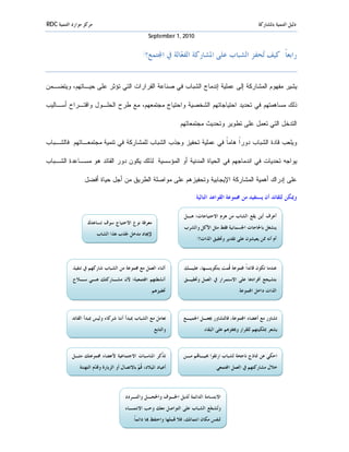 ‫ﻣﺮﻛﺰ ﻣﻮﺍﺭﺩ ﺍﻟﺘﻨﻤﻴﺔ ‪RDC‬‬                                                                                       ‫ﺩﻟﻴﻞ ﺍﻟﺘﻨﻤﻴﺔ ﺑﺎﳌﺸﺎﺭﻛﺔ‬
                                                       ‫0102 ,1 ‪September‬‬


                                                   ‫ﺭﺍﺑﻌﺎﹰَ: ﻛﻴﻒ ‪‬ﺤﻔﺰ ﺍﻟﺸﺒﺎﺏ ﻋﻠﻰ ﺍﳌﺸﺎﺭﻛﺔ ﺍﻟﻔ ‪‬ﺎﻟﺔ ﰲ ﺍ‪‬ﺘﻤﻊ؟!‬
                                                                ‫ﻌ‬                           ‫ﺗ‬


‫ﻴﺸﻴﺭ ﻤﻔﻬﻭﻡ ﺍﻟﻤﺸﺎﺭﻜﺔ ﺇﻟﻰ ﻋﻤﻠﻴﺔ ﺇﻨﺩﻤﺎﺝ ﺍﻟﺸﺒﺎﺏ ﻓﻲ ﺼﻨﺎﻋﺔ ﺍﻟﻘﺭﺍﺭﺍﺕ ﺍﻟﺘﻲ ﺘﺅﺜﺭ ﻋﻠﻰ ﺤﻴـﺎﺘﻬﻡ، ﻭﻴﺘﻀـﻤﻥ‬

‫ﺫﻟﻙ ﻤﺴﺎﻫﻤﺘﻬﻡ ﻓﻲ ﺘﺤﺩﻴﺩ ﺍﺤﺘﻴﺎﺠﺎﺘﻬﻡ ﺍﻟﺸﺨﺼﻴﺔ ﻭﺍﺤﺘﻴﺎﺝ ﻤﺠﺘﻤﻌﻬﻡ، ﻤﻊ ﻁﺭﺡ ﺍﻟﺤﻠـﻭل ﻭﺍﻗﺘـﺭﺍﺡ ﺃﺴـﺎﻟﻴﺏ‬

                                                                     ‫ﺍﻟﺘﺩﺨل ﺍﻟﺘﻲ ﺘﻌﻤل ﻋﻠﻰ ﺘﻁﻭﻴﺭ ﻭﺘﺤﺩﻴﺙ ﻤﺠﺘﻤﻌﺎﺘﻬﻡ.‬

‫ﻭﻴﻠﻌﺏ ﻗﺎﺩﺓ ﺍﻟﺸﺒﺎﺏ ﺩﻭﺭﹰ ﻫﺎﻤ ﹰ ﻓﻲ ﻋﻤﻠﻴﺔ ﺘﺤﻔﻴﺯ ﻭﺠﺫﺏ ﺍﻟﺸﺒﺎﺏ ﻟﻠﻤﺸﺎﺭﻜﺔ ﻓﻲ ﺘﻨﻤﻴﺔ ﻤﺠﺘﻤﻌـﺎﺘﻬﻡ. ﻓﺎﻟﺸـﺒﺎﺏ‬
                                                                  ‫ﺍ ﺎ‬

‫ﻴﻭﺍﺠﻪ ﺘﺤﺩﻴﺎﺕ ﻓﻲ ﺍﻨﺩﻤﺎﺠﻬﻡ ﻓﻲ ﺍﻟﺤﻴﺎﺓ ﺍﻟﻤﺩﻨﻴﺔ ﺃﻭ ﺍﻟﻤﺅﺴﺴﻴﺔ. ﻟﺫﻟﻙ ﻴﻜﻭﻥ ﺩﻭﺭ ﺍﻟﻘﺎﺌﺩ ﻫﻭ ﻤﺴـﺎﻋﺩﺓ ﺍﻟﺸـﺒﺎﺏ‬

                 ‫ﻋﻠﻰ ﺇﺩﺭﺍﻙ ﺃﻫﻤﻴﺔ ﺍﻟﻤﺸﺎﺭﻜﺔ ﺍﻹﻴﺠﺎﺒﻴﺔ ﻭﺘﺤﻔﻴﺯﻫﻡ ﻋﻠﻰ ﻤﻭﺍﺼﻠﺔ ﺍﻟﻁﺭﻴﻕ ﻤﻥ ﺃﺠل ﺤﻴﺎﺓ ﺃﻓﻀل.‬

                                                                             ‫ﻭﳝﻜﻦ ﻟﻠﻘﺎﺋﺪ ﺃﻥ ﻳﺴﺘﻔﻴﺪ ﻣﻦ ﳎﻤﻮﻋﺔ ﺍﻟﻘﻮﺍﻋﺪ ﺍﻟﺘﺎﻟﻴﺔ:‬

                                                                        ‫ﺃﻋﺮﻑ ﺃﻳﻦ ﻳﻘﻊ ﺍﻟﺸﺎﺏ ﻣﻦ ﻫﺮﻡ ﺍﻻﺣﺘﻴﺎﺟﺎﺕ؛ ﻫـﻞ‬
                    ‫ﻣﻌﺮﻓﺔ ﻧﻮﻉ ﺍﻻﺣﺘﻴﺎﺝ ﺳﻮﻑ ﺗﺴﺎﻋﺪﻙ‬
                                                                        ‫ﻳﻨﺸﻐﻞ ﺑﺎﳊﺎﺟﺎﺕ ﺍﳉﺴﻤﺎﻧﻴﺔ ﻓﻘﻂ ﻣﺜﻞ ﺍﻷﻛﻞ ﻭﺍﻟﺸﺮﺏ‬
                         ‫ﻹﳚﺎﺩ ﻣﺪﺧﻞ ﳉﺬﺏ ﻫﺬﺍ ﺍﻟﺸﺎﺏ.‬
                                                                              ‫ﺃﻡ ﺃﻧﻪ ﳑﻦ ﻳﻌﻴﺸﻮﻥ ﻋﻠﻰ ﺗﻘﺪﻳﺮ ﻭﲢﻘﻴﻖ ﺍﻟﺬﺍﺕ؟!‬



            ‫ﺃﺛﻨﺎﺀ ﺍﻟﻌﻤﻞ ﻣﻊ ﳎﻤﻮﻋﺔ ﻣﻦ ﺍﻟﺸﺒﺎﺏ ﺷﺎﺭﻛﻬﻢ ﰲ ﺗﻨﻔﻴﺬ‬               ‫ﻋﻨﺪﻣﺎ ﺗﻜﻮﻥ ﻗﺎﺋﺪﺍﹰ ‪‬ﻤﻮﻋﺔ ﹸﻤﺖ ﺑﺘﻜﻮﻳﻨـﻬﺎ، ﻋﻠﻴـﻚ‬
                                                                                           ‫ﻗ‬
            ‫ﺃﻧﺸﻄﺘﻬﻢ ﺍ‪‬ﺘﻤﻌﻴﺔ؛ ﻷﻥ ﻣﺸـﺎﺭﻛﺘﻚ ﻫـﻲ ﺳـﻼﺡ‬                       ‫ﺑﺘﺸﻴﺠﻊ ﺃﻓﺮﺍﺩﻫﺎ ﻋﻠﻰ ﺍﻻﺳﺘﻤﺮﺍﺭ ﰲ ﺍﻟﻌﻤﻞ ﻭﲢﻘﻴـﻖ‬
                                                        ‫ﲢﻔﻴﺰﻫﻢ.‬                                   ‫ﺍﻟﺬﺍﺕ ﺩﺍﺧﻞ ﺍ‪‬ﻤﻮﻋﺔ.‬



            ‫ﺗﻌﺎﻣﻞ ﻣﻊ ﺍﻟﺸﺒﺎﺏ ﲟﺒﺪﺃ ﺃﻧﻨﺎ ﺷﺮﻛﺎﺀ ﻭﻟﻴﺲ ﲟﺒﺪﺃ ﺍﻟﻘﺎﺋﺪ‬            ‫ﺗﺸﺎﻭﺭ ﻣﻊ ﺃﻋﻀﺎﺀ ﺍ‪‬ﻤﻮﻋﺔ، ﻓﺎﻟﺘﺸﺎﻭﺭ ﳚﻌـﻞ ﺍﳉﻤﻴـﻊ‬
                                                         ‫ﻭﺍﻟﺘﺎﺑﻊ.‬                ‫ﻳﺸﻌﺮ ﲟﻠﻜﻴﺘﻬﻢ ﻟﻠﻘﺮﺍﺭ ﻭﳛﻔﺰﻫﻢ ﻋﻠﻰ ﺍﻟﺒﻘﺎﺀ.‬



            ‫ﺗ ﹼﻛﺮ ﺍﳌﻨﺎﺳﺒﺎﺕ ﺍﻻﺟﺘﻤﺎﻋﻴﺔ ﻷﻋﻀﺎﺀ ﳎﻤﻮﻋﺘﻚ ﻣﺜـﻞ‬
                                                   ‫ﺬ‬                    ‫ﺍﺣﻜﻲ ﻋﻦ ﳕﺎﺫﺝ ﻧﺎﺟﺤﺔ ﻟﺸﺒﺎﺏ ﺍﺭﺗﻘﻮﺍ ﲝﻴـﺎ‪‬ﻢ ﻣـﻦ‬
               ‫ﺃﻋﻴﺎﺩ ﺍﳌﻴﻼﺩ؛ ﹸ ‪ ‬ﺑﺎﻻﺗﺼﺎﻝ ﺃﻭ ﺍﻟﺰﻳﺎﺭﺓ ﻭﻗ ‪‬ﻡ ﺍﻟﺘﻬﻨﺌﺔ.‬
                         ‫ﺪ‬                       ‫ﻗﻢ‬                                     ‫ﺧﻼﻝ ﻣﺸﺎﺭﻛﺘﻬﻢ ﰲ ﺍﻟﻌﻤﻞ ﺍ‪‬ﺘﻤﻌﻲ.‬



                                          ‫ﺍﻻﺑﺘﺴﺎﻣﺔ ﺍﻟﺪﺍﺋﻤﺔ ‪‬ﺬﻳﻞ ﺍﳋـﻮﻑ ﻭﺍﳋﺠـﻞ ﻭﺍﻟﺘـﺮﺩﺩ‬
                                                                   ‫ﺗ‬
                                          ‫ﻭ‪‬ﺸ ‪‬ﻊ ﺍﻟﺸﺒﺎﺏ ﻋﻠﻰ ﺍﻟﺘﻮﺍﺻﻞ ﻣﻌﻚ ﻭﺣﺐ ﺍﻻﻧﺘﻤـﺎﺀ‬
                                                                               ‫ﺗ ﺠ‬
                                              ‫ﻟﻨﻔﺲ ﻣﻜﺎﻥ ﺍﻧﺘﻤﺎﺋﻚ، ﻓﻼ ‪‬ﻤﻠﻬﺎ ﻭﺍﺣﺘﻔﻆ ‪‬ﺎ ﺩﺍﺋﻤﺎﹰ.‬
                                                                 ‫٣٢‬
 