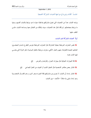 ‫ﻣﺮﻛﺰ ﻣﻮﺍﺭﺩ ﺍﻟﺘﻨﻤﻴﺔ ‪RDC‬‬                                                             ‫ﺩﻟﻴﻞ ﺍﻟﺘﻨﻤﻴﺔ ﺑﺎﳌﺸﺎﺭﻛﺔ‬
                                        ‫0102 ,1 ‪September‬‬


                                      ‫ﺧﺎﻣﺴﺎﹰ: ﺍﻟﻘﺎﺋﺪ ﻭﺩﻭﺭﻩ ﰲ ﻣﻮﺍﺟﻬﺔ ﲢﺪﻳﺎﺕ ﺍﳌﺸﺎﺭﻛﺔ ﺍ‪‬ﺘﻤﻌﻴﺔ‬


‫ﻴﻭﺍﺠﻪ ﺍﻟﺸﺒﺎﺏ ﻋﺩﺩﹰ ﻤﻥ ﺍﻟﺘﺤﺩﻴﺎﺕ ﺍﻟﺘﻲ ﺘﻌﻭﻕ ﻤﺸﺎﺭﻜﺘﻬﻡ ﺒﻔﺎﻋﻠﻴﺔ، ﻤﻨﻬﺎ ﻤﺎ ﻫﻭ ﻤﺭﺘﺒﻁ ﺒﺎﻟﺸﺒﺎﺏ ﺃﻨﻔﺴﻬﻡ، ﻭﻤﻨﻬﺎ‬
                                                                               ‫ﺍ‬

‫ﻤﺎ ﻴﺭﺘﺒﻁ ﺒﻤﺠﺘﻤﻌﺎﺘﻬﻡ. ﺇﺩﺭﺍﻜﻙ ﻟﻤﺜل ﻫﺫﻩ ﺍﻟﺘﺤﺩﻴﺎﺕ، ﺴﻭﻑ ‪‬ﻤ ﹼﻨﻙ ﻤﻥ ﺍﻟﺘﻌﺎﻤل ﻤﻌﻬﺎ ﻭﻤﺴﺎﻋﺩﺓ ﺍﻟﺸﺒﺎﺏ ﻋﻠـﻰ‬
                                      ‫ﻴﻜ‬

                                                                                      ‫ﺍﻟﺘﻐﻠﺏ ﻋﻠﻴﻬﺎ.‬


                                                                 ‫ﺃﻭﻻﹰ: ﲢﺪﻳﺎﺕ ﺍﳌﺸﺎﺭﻛﺔ ﻟﺪﻯ ﺍﻟﺸﺒﺎﺏ‬

‫& ﻨﻘﺹ ﺍﻟﻤﻌﺎﺭﻑ ﺍﻟﻤﺭﺘﺒﻁﺔ ﺒﻌﻤﻠﻴﺔ ﺍﻟﻤﺸﺎﺭﻜﺔ ﻤﺜل ﺍﻟﻤﻌﺎﺭﻑ ﺍﻟﻤﺭﺘﺒﻁﺔ ﺒﻔﺭﺹ ﺍﻟﺘﻁﻭﻉ ﺩﺍﺨـل ﺍﻟﻤﺠﺘﻤـﻊ،‬

‫ﺍﻟﻤﻔﺎﻫﻴﻡ ﺍﻟﺠﺩﻴﺩﺓ ﻜﺎﻟﻌﻭﻟﻤﺔ، ﻤﻔﻬﻭﻡ ﺍﻟﻌﻤل ﺍﻷﻫﻠﻲ، ﻤﻌﺎﺭﻑ ﻤﺭﺘﺒﻁﺔ ﺒﺎﻟﻨﻅﻡ ﺍﻟﺴﻴﺎﺴﻴﺔ ﺩﺍﺨل ﺍﻟﺩﻭﻟﺔ ﺍﻟﺘﻲ ﻴﻨﺘﻤـﻲ‬

                                                                                 ‫ﺇﻟﻴﻬﺎ ﺍﻟﺸﺎﺏ ﻨﻔﺴﻪ.‬


                           ‫& ﻗﻠﺔ ﺍﻟﻤﻬﺎﺭﺍﺕ ﺍﻟﺤﻴﺎﺘﻴﺔ ﻤﺜل ﻤﻬﺎﺭﺍﺕ ﺍﻟﺤﻭﺍﺭ ﻭﺍﻟﺘﻭﺍﺼل ﻭﺍﻟﻌﺭﺽ ... ﺇﻟﺦ.‬


             ‫& ﺍﻨﺘﺸﺎﺭ ﺒﻌﺽ ﻤﻅﺎﻫﺭ ﺍﻟﺸﺨﺼﻴﺔ ﻤﺜل ﺍﻟﺨﺠل ﺍﻟﺸﺩﻴﺩ ﺃﻭ ﺍﻟﺨﻭﻑ ﻤﻥ ﺍﻟﻌﻤل ﺍﻟﺠﻤﺎﻋﻲ ... ﺇﻟﺦ.‬


‫& ﺍﻨﺘﺸﺎﺭ ﺇﺩﻋﺎﺀ ﺃﻥ ﺍﻟﺸﺒﺎﺏ ﻻ ﺠﺩﻭﻯ ﻤﻥ ﻤﺸﺎﺭﻜﺘﻬﻡ ﻟﻘﻠﺔ ﺍﻟﺨﺒﺭﺓ، ﺼﻐﺭ ﺍﻟﺴﻥ، ﻭﻋﺩﻡ ﺍﻜﺘﻤـﺎل ﺍﻟﺸﺨﺼـﻴﺔ‬

                                                 ‫ﻭﻫﻭ ﺇﺩﻋﺎﺀ ﺴﻠﺒﻲ ﻭﻟﻪ ﻤﻜﺎﻨ ﹰ – ﻟﻸﺴﻑ – ﺒﻴﻥ ﺍﻟﺸﺒﺎﺏ.‬
                                                                      ‫ﺎ‬




                                               ‫٤٢‬
 