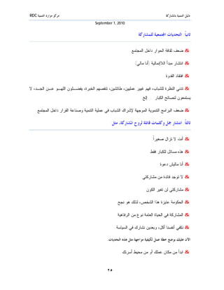 ‫ﻣﺮﻛﺰ ﻣﻮﺍﺭﺩ ﺍﻟﺘﻨﻤﻴﺔ ‪RDC‬‬                                                           ‫ﺩﻟﻴﻞ ﺍﻟﺘﻨﻤﻴﺔ ﺑﺎﳌﺸﺎﺭﻛﺔ‬
                                     ‫0102 ,1 ‪September‬‬


                                                               ‫ﺛﺎﻧﻴﺎﹰ: ﺍﻟﺘﺤﺪﻳﺎﺕ ﺍ‪‬ﺘﻤﻌﻴﺔ ﻟﻠﻤﺸﺎﺭﻛﺔ‬

                                                          ‫& ﻀﻌﻑ ﺜﻘﺎﻓﺔ ﺍﻟﺤﻭﺍﺭ ﺩﺍﺨل ﺍﻟﻤﺠﺘﻤﻊ.‬

                                                            ‫& ﺍﻨﺘﺸﺎﺭ ﻤﺒﺩﺃ ﺍﻟﻼﺇﻨﻤﺎﻟﻴﺔ )ﺃﻨﺎ ﻤﺎﻟﻲ(.‬

                                                                                ‫& ﺍﻓﺘﻘﺎﺩ ﺍﻟﻘﺩﻭﺓ.‬

‫& ﺘﺩﻨﻲ ﺍﻟﻨﻅﺭﺓ ﻟﻠﺸﺒﺎﺏ، ﻓﻬﻡ ﻏﻴﻴﺭ ﻋﻤﻠﻴﻴﻥ، ﻁﺎﺌﺸﻴﻥ، ﺘﻨﻘﺼﻬﻡ ﺍﻟﺨﺒﺭﺓ، ﻴﻔﻀـﻠﻭﻥ ﺍﻟﻠﻬـﻭ ﻋـﻥ ﺍﻟﺠـﺩ، ﻻ‬
                                                                 ‫ﻴﺴﺘﻤﻌﻭﻥ ﻟﻨﺼﺎﺌﺢ ﺍﻟﻜﺒﺎﺭ ... ﺇﻟﺦ.‬

    ‫& ﻀﻌﻑ ﺍﻟﺒﺭﺍﻤﺞ ﺍﻟﺘﻨﻤﻭﻴﺔ ﺍﻟﻤﻭﺠﻬﺔ ﻹﺸﺭﺍﻙ ﺍﻟﺸﺒﺎﺏ ﻓﻲ ﻋﻤﻠﻴﺔ ﺍﻟﺘﻨﻤﻴﺔ ﻭﺼﻨﺎﻋﺔ ﺍﻟﻘﺭﺍﺭ ﺩﺍﺨل ﺍﻟﻤﺠﺘﻤﻊ.‬

                                              ‫ﺛﺎﻟﺜﺎﹰ: ﺍﻧﺘﺸﺎﺭ ﲨﻞ ﻭﻛﻠﻤﺎﺕ ﻗﺎﺗﻠﺔ ﻟﺮﻭﺡ ﺍﳌﺸﺎﺭﻛﺔ، ﻣﺜﻞ:‬

                                                                        ‫& ﺃﻨﺕ ﻻ ﺘﺯﺍل ﺼﻐﻴﺭﹰ.‬
                                                                         ‫ﺍ‬

                                                                      ‫& ﻫﺫﻩ ﻤﺴﺎﺌل ﻟﻠﻜﺒﺎﺭ ﻓﻘﻁ.‬

                                                                            ‫& ﺃﻨﺎ ﻤﺎﻟﻴﺵ ﺩﻋﻭﺓ.‬

                                                                 ‫& ﻻ ﺘﻭﺠﺩ ﻓﺎﺌﺩﺓ ﻤﻥ ﻤﺸﺎﺭﻜﺘﻲ.‬

                                                                    ‫& ﻤﺸﺎﺭﻜﺘﻲ ﻟﻥ ﺘﻐﻴﺭ ﺍﻟﻜﻭﻥ.‬

                                                 ‫& ﺍﻟﺤﻜﻭﻤﺔ ﻋﺎﻴﺯﺓ ﻫﺫﺍ ﺍﻟﺸﺨﺹ، ﻟﺫﻟﻙ ﻫﻭ ﻨﺠﺢ.‬

                                                 ‫& ﺍﻟﻤﺸﺎﺭﻜﺔ ﻓﻲ ﺍﻟﺤﻴﺎﺓ ﺍﻟﻌﺎﻤﺔ ﻨﻭﻉ ﻤﻥ ﺍﻟﺭﻓﺎﻫﻴﺔ.‬

                                                 ‫& ﻨﻜﻔﻲ ﺃﻨﻔﺴﻨﺎ ﺃﻜل، ﻭﺒﻌﺩﻴﻥ ﻨﺸﺎﺭﻙ ﻓﻲ ﺍﻟﺴﻴﺎﺴﺔ.‬

                                            ‫ﺍﻵﻥ ﻋﻠﻴﻚ ﺑﻮﺿﻊ ﺧﻄﺔ ﻋﻤﻞ ﻟﻜﻴﻔﻴﺔ ﻣﻮﺍﺟﻬﺔ ﻣﺜﻞ ﻫﺬﻩ ﺍﻟﺘﺤﺪﻳﺎﺕ:‬

                                                    ‫& ﺍﺒﺩﺃ ﻤﻥ ﻤﻜﺎﻥ ﻋﻤﻠﻙ ﺃﻭ ﻤﻥ ﻤﺤﻴﻁ ﺃﺴﺭﺘﻙ.‬


                                            ‫٥٢‬
 