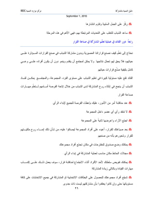 ‫ﻣﺮﻛﺰ ﻣﻮﺍﺭﺩ ﺍﻟﺘﻨﻤﻴﺔ ‪RDC‬‬                                                                ‫ﺩﻟﻴﻞ ﺍﻟﺘﻨﻤﻴﺔ ﺑﺎﳌﺸﺎﺭﻛﺔ‬
                                          ‫0102 ,1 ‪September‬‬


                                                         ‫& ﺭ ﹼﺯ ﻋﻠﻰ ﺍﻟﺠﻤل ﺍﻟﺴﻠﺒﻴﺔ ﻭﻗﺎﻭﻡ ﺍﻨﺘﺸﺎﺭﻫﺎ.‬
                                                                                            ‫ﻜ‬

                         ‫& ﺴﺎﻋﺩ ﺍﻟﺸﺒﺎﺏ ﻟﻠﺘﻐﻠﺏ ﻋﻠﻰ ﺍﻟﺘﺤﺩﻴﺎﺕ ﺍﻟﻤﺭﺘﺒﻁﺔ ﺒﻬﻡ، ﻓﻬﻲ ﺍﻷﻫﻡ ﻓﻲ ﻫﺫﻩ ﺍﻟﻤﺭﺤﻠﺔ.‬

                                               ‫ﺭﺍﺑﻌﺎﹰ: ﺩﻭﺭ ﺍﻟﻘﺎﺋﺪ ﰲ ﻋﻤﻠﻴﺔ ﺗﻌ ﹼﻢ ﺍﳌﺸﺎﺭﻛﺔ ﰲ ﺻﻨﺎﻋﺔ ﺍﻟﻘﺮﺍﺭ‬
                                                                       ‫ﻠ‬

‫ﻨﺤﺘﺎﺝ ﺇﻟﻰ ﺘﻌﹼﻡ ﻜﻴﻑ ﻨﺼﻨﻊ ﻗﺭﺍﺭﺍﺘﻨﺎ ﺍﻟﻤﺼﻴﺭﻴﺔ.ﻭﺒﺩﻭﻥ ﻤﺸﺎﺭﻜﺔ ﺍﻟﺸﺒﺎﺏ ﻓﻲ ﺼﻨﻊ ﺍﻟﻘﺭﺍﺭﺍﺕ ﺍﻟﻤـﺅﺜﺭﺓ ﻋﻠـﻰ‬
                                                                              ‫ﻠ‬

‫ﺤﻴﺎﺘﻬﻡ، ﻓﻼ ﻴﺤﻕ ﻟﻬﻡ ﺘﺤ ‪‬ل ﻨﺘﺎﺌﺠﻬﺎ. ﻭﻻ ﻴﻤﻜﻥ ﻟﻤﺠﺘﻤﻊ ﺃﻥ ﻴﺘﻘﺩﻡ ﻭﻴﻨﻤﻭ ﺩﻭﻥ ﺃﻥ ﻴﻜﻭﻥ ﺃﻓﺭﺍﺩﻩ ﻋﻠـﻰ ﻭﻋـﻲ‬
                                                                     ‫ﻤ‬

                                                                     ‫ﻜﺎﻤل ﺒﻜﻴﻔﻴﺔ ‪‬ﹼﻊ ﻗﺭﺍﺭﺍﺕ ﺤﻴﺎﺘﻬﻡ.‬
                                                                                     ‫ﺼﻨ‬

‫ﺍﻟﻘﺎﺌﺩ ﺘﻘﻊ ﻋﻠﻴﻪ ﻤﺴﺌﻭﻟﻴﺔ ﻜﺒﻴﺭﺓ ﻓﻲ ﺘﻌﻠﻴﻡ ﺍﻟﺸﺒﺎﺏ ﻋﻠﻰ ﻤﺴﺘﻭﻯ ﺍﻟﻔﺭﺩ، ﺍﻟﻤﺠﻤﻭﻋﺔ، ﻭﺍﻟﻤﺠﺘﻤـﻊ. ﻴﻤﻜـﻥ ﻟﻘـﺎﺩ‬

‫ﺍﻟﺸﺒﺎﺏ ﺃﻥ ﻴﻨﺠﺢ ﻓﻲ ﺇﺫﻜﺎﺀ ﺭﻭﺡ ﺍﻟﻤﺸﺎﺭﻜﺔ ﻟﺩﻯ ﺍﻟﺸﺒﺎﺏ ﻤﻥ ﺨﻼل ﺇﺘﺎﺤﺔ ﺍﻟﻔﺭﺼﺔ ﺃﻤـﺎﻤﻬﻡ ﻟـﺘﻌﹼﻡ ﻤﻬـﺎﺭﺍﺕ‬
         ‫ﻠ‬

                                                                                       ‫ﺼﻨﺎﻋﺔ ﺍﻟﻘﺭﺍﺭ.‬

                              ‫& ﻋﻨﺩ ﻤﻨﺎﻗﺸﺔ ﺃﻤﺭ ﻤﻥ ﺍﻷﻤﻭﺭ، ﻋﻠﻴﻙ ﺒﺈﻋﻁﺎﺀ ﺍﻟﻔﺭﺼﺔ ﻟﻠﺠﻤﻴﻊ ﻹﺒﺩﺍﺀ ﺍﻟﺭﺃﻱ.‬

                                                          ‫& ﻻ ﺘﻨﺘﻘﺩ ﺭﺃﻱ ﺃﻱ ﻋﻀﻭ ﺩﺍﺨل ﺍﻟﻤﺠﻤﻭﻋﺔ.‬

                                                     ‫& ﺍﺠ ‪‬ﻊ ﺍﻵﺭﺍﺀ ﻭﺍﻋﺭﻀﻬﺎ ﺜﺎﻨﻴ ﹰ ﻋﻠﻰ ﺍﻟﻤﺠﻤﻭﻋﺔ.‬
                                                                   ‫ﺔ‬                     ‫ﻤ‬

‫& ﺒﻌﺩ ﺼﻴﺎﻏﺘﻙ ﻟﻠﻘﺭﺍﺭ، ﺃﻋﻴﺩﻩ ﻋﻠﻰ ﺃﻓﺭﺍﺩ ﺍﻟﻤﺠﻤﻭﻋﺔ ﻟﻴﺼ ‪‬ﻗﻭﺍ ﻋﻠﻴﻪ، ﻤﻥ ﺸﺄﻥ ﺫﻟﻙ ﺇﻨﻤـﺎﺀ ﺭﻭﺡ ﻤﻠﻜﻴـﺘﻬﻡ‬
                                        ‫ﺩ‬
                                                                     ‫ﻟﻠﻘﺭﺍﺭ ﻭﺸﻌﻭﺭﻫﻡ ﺒﺄﻨﻪ ﻤﻥ ﺼﻨﻌﻬﻡ.‬

                                   ‫& ﻴﻤﻜﻨﻙ ﻭﻀﻊ ﺼﻨﺩﻭﻕ ﻟﻠﻤﻘﺘﺭﺤﺎﺕ ﻓﻲ ﻤﻜﺎﻥ ﺘﺠ ‪‬ﻊ ﺃﻓﺭﺍﺩ ﻤﺠﻤﻭﻋﺘﻙ.‬
                                                   ‫ﻤ‬

                                       ‫& ﻤﺠﻼﺕ ﺍﻟﺤﺎﺌﻁ ﻤﻜﺎﻥ ﻤﻨﺎﺴﺏ ﻟﻌﻤﻠﻴﺔ ﺍﻟﻤﺸﺎﺭﻜﺔ ﻓﻲ ﺇﺒﺩﺍﺀ ﺍﻟﺭﺃﻱ.‬

‫& ﻴﻤﻜﻨﻙ ﺘﻔﻭﻴﺽ ﺴﻠﻁﺘﻙ ﻷﺤﺩ ﺍﻷﻓﺭﺍﺩ ﺃﺜﻨﺎﺀ ﺍﻻﺠﺘﻤﺎﻉ ﻟﻤﻨﺎﻗﺸﺔ ﻗﺭﺍﺭ، ﺴﻭﻑ ﻴﻌﻤل ﺫﻟـﻙ ﻋﻠـﻰ ﺇﻜﺴـﺎﺏ‬
                                                               ‫ﻤﻬﺎﺭﺍﺕ ﺍﻟﻘﻴﺎﺩﺓ ﻭﺒﺎﻟﺘﺎﻟﻲ ﺯﻴﺎﺩﺓ ﺍﻟﻤﺸﺎﺭﻜﺔ.‬

‫& ﺸ ‪‬ﻊ ﺃﻓﺭﺍﺩ ﻤﺠﻤﻭﻋﺘﻙ ﻟﻠﺤﺼﻭل ﻋﻠﻰ ﺍﻟﺒﻁﺎﻗﺎﺕ ﺍﻻﻨﺘﺨﺎﺒﻴﺔ ﺜﻡ ﺍﻟﻤﺸﺎﺭﻜﺔ ﻓﻲ ﺠﻤﻴﻊ ﺍﻻﻨﺘﺨﺎﺒﺎﺕ ﻋﻠﻰ ﻜﺎﻓﺔ‬
                                                                                    ‫ﺠ‬
                                      ‫ﻤﺴﺘﻭﻴﺎﺘﻬﺎ ﺤﺘﻰ ﻭﺇﻥ ﻜﺎﻨﻭﺍ ﻴﻌﺘﻘﺩﻭﺍ ﺒﺄﻥ ﻤﺸﺎﺭﻜﺘﻬﻡ ﻟﻴﺴﺕ ﺫﺍﺕ ﺠﺩﻭﻯ.‬
                                               ‫٦٢‬
 