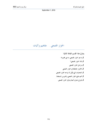 ‫ﻣﺮﻛﺰ ﻣﻮﺍﺭﺩ ﺍﻟﺘﻨﻤﻴﺔ ‪RDC‬‬                                                        ‫ﺩﻟﻴﻞ ﺍﻟﺘﻨﻤﻴﺔ ﺑﺎﳌﺸﺎﺭﻛﺔ‬
                                 ‫0102 ,1 ‪September‬‬




                         ‫ﺍﳊﻮﺍﺭ ﺍ‪‬ﺘﻤﻌﻲ ... ﻣﻔﺎﻫﻴﻢ ﻭﺁﻟﻴﺎﺕ‬

                                                               ‫ﻳﺘﻨﺎﻭﻝ ﻫﺬﺍ ﺍﻟﻘﺴﻢ ﺍﻟﻨﻘﺎﻁ ﺍﻟﺘﺎﻟﻴﺔ:‬
                                                           ‫‪ J‬ﻣﺎ ﻫﻮ ﺍﳊﻮﺍﺭ ﺍ‪‬ﺘﻤﻌﻲ، ﻣﺎ ﻫﻲ ﳏﺎﻭﺭﻩ؟.‬
                                                                          ‫‪ J‬ﳌﺎﺫﺍ ﺍﳊﻮﺍﺭ ﺍ‪‬ﺘﻤﻌﻲ؟‬
                                                                        ‫‪ J‬ﻣﺮﺍﺣﻞ ﺍﳊﻮﺍﺭ ﺍ‪‬ﺘﻤﻌﻲ.‬
                                                              ‫‪ J‬ﺍﻷﺩﻭﺍﺭ ﺍﳌﺨﺘﻠﻔﺔ ﰲ ﺍﳊﻮﺍﺭ ﺍ‪‬ﺘﻤﻌﻲ.‬
                                                     ‫‪ J‬ﺍﻟﺘﺤﺪﻳﺎﺕ ﺍﻟﱵ ﳝﻜﻦ ﺃﻥ ﺗﻮﺍﺟﻪ ﺍﳊﻮﺍﺭ ﺍ‪‬ﺘﻤﻌﻲ.‬
                                                     ‫‪ J‬ﺃﻫﻢ ﻧﺘﺎﺋﺞ ﺍﳊﻮﺍﺭ ﺍ‪‬ﺘﻤﻌﻲ ﻭﺍﻟﺪﻭﺭﺱ ﺍﳌﺴﺘﻔﺎﺩﺓ.‬
                                                       ‫‪ J‬ﳕﻮﺫﺝ ﺟﺪﻭﻝ ﺃﻋﻤﺎﻝ ﻣﺆﲤﺮ ﺍﳊﻮﺍﺭ ﺍ‪‬ﺘﻤﻌﻲ.‬




                                       ‫٧٢‬
 