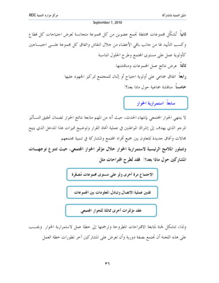 ‫ﻣﺮﻛﺰ ﻣﻮﺍﺭﺩ ﺍﻟﺘﻨﻤﻴﺔ ‪RDC‬‬                                                               ‫ﺩﻟﻴﻞ ﺍﻟﺘﻨﻤﻴﺔ ﺑﺎﳌﺸﺎﺭﻛﺔ‬
                                           ‫0102 ,1 ‪September‬‬


‫ﺛﺎﻧﻴﺎﹰ: ‪‬ﺸ ﹼﻞ ﳎﻤﻮﻋﺎﺕ ﳐﺘﻠﻄﺔ ﲡﻤﻊ ﻋﻀﻮﻳﻦ ﻣﻦ ﻛﻞ ﳎﻤﻮﻋﺔ ﻣﺘﺠﺎﻧﺴﺔ ﻟﻌﺮﺽ ﺍﺣﺘﻴﺎﺟﺎﺕ ﻛﻞ ﻗﻄﺎﻉ‬
                                                                  ‫ﺗ ﻜ‬
‫ﻭﻛﺴﺐ ﺍﻟﺘﺄﻳﻴﺪ ﳍﺎ ﻣﻦ ﺟﺎﻧﺐ ﺑﺎﻗﻲ ﺍﻷﻋﻀﺎﺀ ﻣﻦ ﺧﻼﻝ ﺍﻟﻨﻘﺎﺵ ﻭﺍﺗﻔﺎﻕ ﻛﻞ ﳎﻤﻮﻋﺔ ﻋﻠـﻰ ﺍﺣﺘﻴـﺎﺟﲔ‬
                                             ‫ﻛﺄﻭﻟﻮﻳﺔ ﻋﻤﻞ ﻋﻠﻰ ﻣﺴﺘﻮﻯ ﺍ‪‬ﺘﻤﻊ ﻭﻃﺮﺡ ﺍﳊﻠﻮﻝ ﺍﳌﻨﺎﺳﺒﺔ.‬
                                                        ‫ﺛﺎﻟﺜﺎﹰ: ﻋﺮﺽ ﻧﺘﺎﺋﺞ ﻋﻤﻞ ﺍ‪‬ﻤﻮﻋﺎﺕ ﻭﻣﻨﺎﻗﺸﺘﻬﺎ.‬
                          ‫ﺭﺍﺑﻌﺎﹰ: ﺍﺗﻔﺎﻕ ﲨﺎﻋﻲ ﻋﻠﻰ ﺃﻭﻟﻮﻳﺔ ﺍﺣﺘﻴﺎﺝ ﺃﻭ ﺇﺛﻨﺎﻥ ﻟﻠﻤﺠﺘﻤﻊ ﻟﺘﺮﻛﻴﺰ ﺍﳉﻬﻮﺩ ﻋﻠﻴﻬﺎ.‬
                                                               ‫ﺧﺎﻣﺴﺎﹰ: ﻣﻨﺎﻗﺸﺔ ﲨﺎﻋﻴﺔ ﺣﻮﻝ ﻣﺎﺫﺍ ﺑﻌﺪ؟!‬

                                                                      ‫ﺳﺎﺑﻌﺎﹰ: ﺍﺳﺘﻤﺮﺍﺭﻳﺔ ﺍﳊﻮﺍﺭ‬

‫ﻻ ﻳﻨﺘﻬﻲ ﺍﳊﻮﺍﺭ ﺍ‪‬ﺘﻤﻌﻲ ﺑﺈﻧﺘﻬﺎﺀ ﺍﳊﺪﺙ، ﺣﻴﺚ ﺃﻧﻪ ﻣﻦ ﺍﳌﻬﻢ ﻣﺘﺎﺑﻌﺔ ﻧﺘﺎﺋﺞ ﺍﳊﻮﺍﺭ ﻟﻀﻤﺎﻥ ﲢﻘﻴﻖ ﺍﻟﺘـﺄﺛﲑ‬
‫ﺍﳌﺮﺟﻮ ﺍﻟﺬﻱ ﻳﻬﺪﻑ ﺇﱃ ﺇﺷﺮﺍﻙ ﺍﳌﻮﺍﻃﻨﲔ ﰲ ﻋﻤﻠﻴﺔ ﺍﲣﺎﺫ ﺍﻟﻘﺮﺍﺭ ﻭﺗﻮﺿﻴﺢ ﳑﻴﺰﺍﺕ ﻫﺬﺍ ﺍﳌﺪﺧﻞ ﺍﻟﺬﻱ ﻳﺘﻴﺢ‬
                         ‫ﳎﺎﻻﺕ ﻭﺁﻓﺎﻕ ﺟﺪﻳﺪﺓ ﻟﻠﺘﻌﺎﻭﻥ ﺑﲔ ﲨﻴﻊ ﺃﻓﺮﺍﺩ ﺍ‪‬ﺘﻤﻊ ﻭﺍﳌﺸﺎﺭﻛﺔ ﰲ ﺗﻨﻤﻴﺔ ﳎﺘﻤﻌﻬﻢ.‬
‫ﻭﺗﺘﺒﻠﻮﺭ ﺍﳌﻼﻣﺢ ﺍﻟﺮﺋﻴﺴﻴﺔ ﻻﺳﺘﻤﺮﺍﺭﻳﺔ ﺍﳊﻮﺍﺭ ﺧﻼﻝ ﻣﺆﲤﺮ ﺍﳊﻮﺍﺭ ﺍ‪‬ﺘﻤﻌﻲ، ﺣﻴﺚ ﺗﺘﻨﻮﻉ ﺗﻮﺟﻬـﺎﺕ‬
                                              ‫ﺍﳌﺸﺎﺭﻛﲔ ﺣﻮﻝ ﻣﺎﺫﺍ ﺑﻌﺪ؟! ﻓﻘﺪ ‪‬ﻄﺮﺡ ﺍﻗﺘﺮﺍﺣﺎﺕ ﻣﺜﻞ:‬
                                                               ‫ﺗ‬

                               ‫ﺍﻻﺟﺘﻤﺎﻉ ﻣﺮﺓ ﺃﺧﺮﻯ ﻭﻟﻮ ﻋﻠﻰ ﻣﺴﺘﻮﻯ ﳎﻤﻮﻋﺎﺕ ‪‬ﺼ ‪‬ﺮﺓ‬
                                 ‫ﻣ ﻐ‬


                                ‫ﺗﻘﻨﲔ ﻋﻤﻠﻴﺔ ﺍﻻﺗﺼﺎﻝ ﻭﺗﺒﺎﺩﻝ ﺍﳌﻌﻠﻮﻣﺎﺕ ﺑﲔ ﺍ‪‬ﻤﻮﻋﺎﺕ‬


                                    ‫ﻋﻘﺪ ﻣﺆﲤﺮﺍﺕ ﺃﺧﺮﻯ ﳑﺎﺛﻠﺔ ﻟﻠﺤﻮﺍﺭ ﺍ‪‬ﺘﻤﻌﻲ‬


‫ﻭﻟﺬﺍ، ﺗﺘﺸﻜﻞ ﳉﻨﺔ ﳌﺘﺎﺑﻌﺔ ﺍﻻﻗﺘﺮﺍﺣﺎﺕ ﺍﳌﻄﺮﻭﺣﺔ ﻭﺗﺮﲨﺘﻬﺎ ﺇﱃ ﺧﻄﺔ ﻋﻤﻞ ﻻﺳﺘﻤﺮﺍﺭﻳﺔ ﺍﳊﻮﺍﺭ. ﻭﳚـﺐ‬
        ‫ﻋﻠﻰ ﻫﺬﻩ ﺍﻟﻠﺠﻨﺔ ﺃﻥ ﲡﺘﻤﻊ ﺑﺼﻔﺔ ﺩﻭﺭﻳﺔ ﻭﺃﻥ ﺗﻌﺮﺽ ﻋﻠﻰ ﺍﳌﺸﺎﺭﻛﲔ ﺁﺧﺮ ﺗﻄﻮﺭﺍﺕ ﺧﻄﺔ ﺍﻟﻌﻤﻞ.‬



                                                  ‫٦٣‬
 