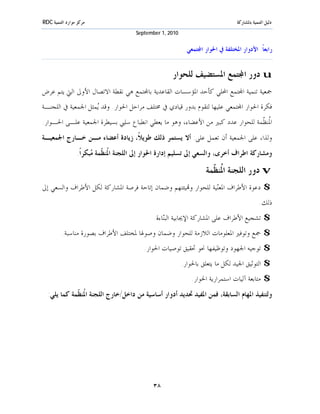 ‫ﻣﺮﻛﺰ ﻣﻮﺍﺭﺩ ﺍﻟﺘﻨﻤﻴﺔ ‪RDC‬‬                                                            ‫ﺩﻟﻴﻞ ﺍﻟﺘﻨﻤﻴﺔ ﺑﺎﳌﺸﺎﺭﻛﺔ‬
                                       ‫0102 ,1 ‪September‬‬


                                                             ‫ﺭﺍﺑﻌﺎﹰ: ﺍﻷﺩﻭﺍﺭ ﺍﳌﺨﺘﻠﻔﺔ ﰲ ﺍﳊﻮﺍﺭ ﺍ‪‬ﺘﻤﻌﻲ‬


                                                     ‫‪ u‬ﺩﻭﺭ ﺍ‪‬ﺘﻤﻊ ﺍﳌﺴﺘﻀﻴﻒ ﻟﻠﺤﻮﺍﺭ‬
‫ﲨﻌﻴﺔ ﺗﻨﻤﻴﺔ ﺍ‪‬ﺘﻤﻊ ﺍﶈﻠﻲ ﻛﺄﺣﺪ ﺍﳌﺆﺳﺴﺎﺕ ﺍﻟﻘﺎﻋﺪﻳﺔ ﺑﺎ‪‬ﺘﻤﻊ ﻫﻲ ﻧﻘﻄﺔ ﺍﻻﺗﺼﺎﻝ ﺍﻷﻭﱃ ﺍﻟﱵ ﻳﺘﻢ ﻋﺮﺽ‬
‫ﻓﻜﺮﺓ ﺍﳊﻮﺍﺭ ﺍ‪‬ﺘﻤﻌﻲ ﻋﻠﻴﻬﺎ ﻟﺘﻘﻮﻡ ﺑﺪﻭﺭ ﻗﻴﺎﺩﻱ ﰲ ﳐﺘﻠﻒ ﻣﺮﺍﺣﻞ ﺍﳊﻮﺍﺭ. ﻭﻗﺪ ‪‬ﻤﺜﻞ ﺍﳉﻤﻌﻴﺔ ﰲ ﺍﻟﻠﺠﻨـﺔ‬
                    ‫ﻳ‬
‫ﺍ ﹸﻨ ﹼﻤﺔ ﻟﻠﺤﻮﺍﺭ ﻋﺪﺩ ﻛﺒﲑ ﻣﻦ ﺍﻷﻋﻀﺎﺀ، ﻭﻫﻮ ﻣﺎ ﻳﻌﻄﻲ ﺍﻧﻄﺒﺎﻉ ﺳﻠﱯ ﺑﺴﻴﻄﺮﺓ ﺍﳉﻤﻌﻴﺔ ﻋﻠـﻰ ﺍﳊـﻮﺍﺭ.‬
                                                                              ‫ﳌﻈ‬
‫ﻭﻟﺬﺍ، ﻋﻠﻰ ﺍﳉﻤﻌﻴﺔ ﺃﻥ ﺗﻌﻤﻞ ﻋﻠﻰ: ﺃﻻ ﻳﺴﺘﻤﺮ ﺫﻟﻚ ﻃﻮﻳﻼﹰ، ﺯﻳﺎﺩﺓ ﺃﻋﻀﺎﺀ ﻣـﻦ ﺧـﺎﺭﺝ ﺍﳉﻤﻌﻴـﺔ‬
                 ‫ﻭﻣﺸﺎﺭﻛﺔ ﺍﻃﺮﺍﻑ ﺃﺧﺮﻯ، ﻭﺍﻟﺴﻌﻲ ﺇﱃ ﺗﺴﻠﻴﻢ ﺇﺩﺍﺭﺓ ﺍﳊﻮﺍﺭ ﺇﱃ ﺍﻟﻠﺠﻨﺔ ﺍ ﹸﻨ ﹼﻤﺔ ‪‬ﺒﻜﺮﺍﹰ.‬
                       ‫ﳌﻈ ﻣ‬

                                                                     ‫‪ v‬ﺩﻭﺭ ﺍﻟﻠﺠﻨﺔ ﺍ ﹸﻨ ﹼﻤﺔ‬
                                                                       ‫ﳌﻈ‬
‫$ ﺩﻋﻮﺓ ﺍﻷﻃﺮﺍﻑ ﺍﳌﻌ‪‬ﻴﺔ ﻟﻠﺤﻮﺍﺭ ﻭ‪‬ﻴﺌﺘﻬﻢ ﻭﺿﻤﺎﻥ ﺇﺗﺎﺣﺔ ﻓﺮﺻﺔ ﺍﳌﺸﺎﺭﻛﺔ ﻟﻜﻞ ﺍﻷﻃﺮﺍﻑ ﻭﺍﻟﺴﻌﻲ ﺇﱃ‬
                                                               ‫ﻨ‬
                                                                                               ‫ﺫﻟﻚ.‬
                                              ‫$ ﺗﺸﺠﻴﻊ ﺍﻷﻃﺮﺍﻑ ﻋﻠﻰ ﺍﳌﺸﺎﺭﻛﺔ ﺍﻹﳚﺎﺑﻴﺔ ﺍﻟﺒ‪‬ﺎﺀﺓ.‬
                                                  ‫ﻨ‬
          ‫$ ﲨﻊ ﻭﺗﻮﻓﲑ ﺍﳌﻌﻠﻮﻣﺎﺕ ﺍﻟﻼﺯﻣﺔ ﻟﻠﺤﻮﺍﺭ ﻭﺿﻤﺎﻥ ﻭﺻﻮﳍﺎ ﳌﺨﺘﻠﻒ ﺍﻷﻃﺮﺍﻑ ﺑﺼﻮﺭﺓ ﻣﻨﺎﺳﺒﺔ.‬
                                          ‫$ ﺗﻮﺟﻴﻪ ﺍﳉﻬﻮﺩ ﻭﺗﻮﻇﻴﻔﻬﺎ ﳓﻮ ﲢﻘﻴﻖ ﺗﻮﺻﻴﺎﺕ ﺍﳊﻮﺍﺭ.‬
                                                           ‫$ ﺍﻟﺘﻮﺛﻴﻖ ﺍﳉﻴﺪ ﻟﻜﻞ ﻣﺎ ﻳﺘﻌﻠﻖ ﺑﺎﳊﻮﺍﺭ.‬
                                                               ‫$ ﻣﺘﺎﺑﻌﺔ ﺁﻟﻴﺎﺕ ﺍﺳﺘﻤﺮﺍﺭﻳﺔ ﺍﳊﻮﺍﺭ.‬
  ‫ﻭﻟﺘﻨﻔﻴﺬ ﺍﳌﻬﺎﻡ ﺍﻟﺴﺎﺑﻘﺔ، ﻓﻤﻦ ﺍﳌﻔﻴﺪ ﲢﺪﻳﺪ ﺃﺩﻭﺍﺭ ﺃﺳﺎﺳﻴﺔ ﻣﻦ ﺩﺍﺧﻞ/ﺧﺎﺭﺝ ﺍﻟﻠﺠﻨﺔ ﺍ ﹸﻨ ﹼﻤﺔ ﻛﻤﺎ ﻳﻠﻲ:‬
             ‫ﳌﻈ‬




                                             ‫٨٣‬
 