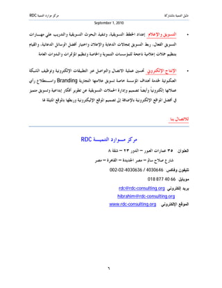 ‫ﻣﺮﻛﺰ ﻣﻮﺍﺭﺩ ﺍﻟﺘﻨﻤﻴﺔ ‪RDC‬‬                                                              ‫ﺩﻟﻴﻞ ﺍﻟﺘﻨﻤﻴﺔ ﺑﺎﳌﺸﺎﺭﻛﺔ‬
                                         ‫0102 ,1 ‪September‬‬


‫ﺍﻟﺘﺴﻮﻳﻖ ﻭﺍﻹﻋﻼﻡ: ﺇﻋﺪﺍﺩ ﺍﳋﻄﻂ ﺍﻟﺘﺴﻮﻳﻘﻴﺔ، ﻭﺗﻨﻔﻴﺬ ﺍﻟﺒﺤﻮﺙ ﺍﻟﺘﺴﻮﻳﻘﻴﺔ ﻭﺍﻟﺘﺪﺭﻳﺐ ﻋﻠﻲ ﻣﻬـﺎﺭﺍﺕ‬                     ‫•‬

‫ﺍﻟﺘﺴﻮﻳﻖ ﺍﻟﻔﻌﺎﻝ، ﺭﺑﻂ ﺍﻟﺘﺴﻮﻳﻖ ﲟﺠﺎﻻﺕ ﺍﻟﺪﻋﺎﻳﺔ ﻭﺍﻹﻋﻼﻥ ﻭﺍﺧﺘﻴﺎﺭ ﺃﻓﻀﻞ ﺍﻟﻮﺳﺎﺋﻞ ﺍﻟﺪﻋﺎﺋﻴﺔ، ﻭﺍﻟﻘﻴﺎﻡ‬
     ‫ﺑﺘﻨﻈﻴﻢ ﲪﻼﺕ ﺇﻋﻼﻣﻴﺔ ﻧﺎﺟﺤﺔ ﻟﻠﻤﺆﺳﺴﺎﺕ ﺍﻟﺘﻨﻤﻮﻳﺔ ﻭﺍﳋﺎﺻﺔ ﻭﺗﻨﻈﻴﻢ ﺍﳌﺆﲤﺮﺍﺕ ﻭﺍﻟﻨﺪﻭﺍﺕ ﺍﻟﻌﺎﻣﺔ.‬


‫ﺍﻹﻧﺘﺎﺝ ﺍﻹﻟﻜﺘﺮﻭﱐ: ﲢﺴﲔ ﻋﻤﻠﻴﺔ ﺍﻻﺗﺼﺎﻝ ﻭﺍﻟﺘﻮﺍﺻﻞ ﻋﱪ ﺍﻟﺘﻄﺒﻴﻘﺎﺕ ﺍﻹﻟﻜﺘﺮﻭﻧﻴﺔ ﻭﺗﻮﻇﻴﻒ ﺍﻟﺸﺒﻜﺔ‬                       ‫•‬

‫ﺍﻟﻌﻨﻜﺒﻮﺗﻴﺔ ﳋﺪﻣﺔ ﺃﻫﺪﺍﻑ ﺍﳌﺆﺳﺴﺔ ﺧﺎﺻﺔ ﺗﺴﻮﻳﻖ ﻋﻼﻣﺘﻬﺎ ﺍﻟﺘﺠﺎﺭﻳﺔ ‪ Branding‬ﻭﺍﺳـﺘﻄﻼﻉ ﺭﺃﻱ‬
‫ﻋﻤﻼﺋﻬﺎ ﺇﻟﻜﺘﺮﻭﻧﻴﺎﹰ ﻭﺃﻳﻀﺎﹰ ﺗﺼﻤﻴﻢ ﻭﺇﺩﺍﺭﺓ ﺍﳊﻤﻼﺕ ﺍﻟﺘﺴﻮﻳﻘﻴﺔ ﻋﻦ ﺗﻄﻮﻳﺮ ﺃﻓﻜﺎﺭ ﺇﺑﺪﺍﻋﻴﺔ ﻭﺗﺴﻮﻳﻖ ﻣﺘﻤﻴﺰ‬
        ‫ﰲ ﺃﻓﻀﻞ ﺍﳌﻮﺍﻗﻊ ﺍﻹﻟﻜﺘﺮﻭﻧﻴﺔ ﺑﺎﻹﺿﺎﻓﺔ ﺇﱃ ﺗﺼﻤﻴﻢ ﺍﳌﻮﻗﻊ ﺍﻹﻟﻴﻜﺘﺮﻭﻧﻴﺔ ﻭﺭﺑﻄﻬﺎ ﺑﺎﳌﻮﻗﻊ ﺍﳌﺜﻴﻠﺔ ﳍﺎ.‬


                                                                                       ‫ﻟﻼﺗﺼﺎﻝ ﺑﻨﺎ:‬


                                ‫ﻣﺮﻛﺰ ﻣـﻮﺍﺭﺩ ﺍﻟﺘﻨﻤﻴـﺔ ‪RDC‬‬
                                                 ‫ﺍﻟﻌﻨﻭﺍﻥ: ٥٣ ﻋﻤﺎﺭﺍﺕ ﺍﻟﻌﺒﻮﺭ – ﺍﻟﺪﻭﺭ ٣٢ – ﺷﻘﺔ ٨‬
                                         ‫ﺷﺎﺭﻉ ﺻﻼﺡ ﺳﺎﱂ – ﻣﺼﺮ ﺍﳉﺪﻳﺪﺓ – ﺍﻟﻘﺎﻫﺮﺓ – ﻣﺼﺮ‬
                                                  ‫ﺘﻠﻴﻔﻭﻥ ﻭﻓﺎﻜﺱ: 6460304 / 6360304-20-200‬
                                                                          ‫ﻤﻭﺒﺎﻴل: 66 04 778 810‬
                                                        ‫ﺒﺭﻴﺩ ﺇﻟﻜﺘﺭﻭﻨﻲ: ‪rdc@rdc-consulting.org‬‬
                                                       ‫‪hibrahim@rdc-consulting.org‬‬
                                                  ‫ﺍﻟﻤﻭﻗﻊ ﺍﻹﻟﻜﺘﺭﻭﻨﻲ: ‪www.rdc-consulting.org‬‬




                                                 ‫٦‬
 