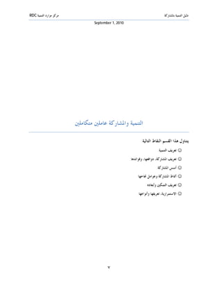 ‫ﻣﺮﻛﺰ ﻣﻮﺍﺭﺩ ﺍﻟﺘﻨﻤﻴﺔ ‪RDC‬‬                                                      ‫ﺩﻟﻴﻞ ﺍﻟﺘﻨﻤﻴﺔ ﺑﺎﳌﺸﺎﺭﻛﺔ‬
                                 ‫0102 ,1 ‪September‬‬




                         ‫ﺍﻟﺘﻨﻤﻴﺔ ﻭﺍﳌﺸﺎﺭﻛﺔ ﻋﺎﻣﻠﲔ ﻣﺘﻜﺎﻣﻠﲔ‬

                                                            ‫ﻳﺘﻨﺎﻭﻝ ﻫﺬﺍ ﺍﻟﻘﺴﻢ ﺍﻟﻨﻘﺎﻁ ﺍﻟﺘﺎﻟﻴﺔ:‬
                                                                       ‫☺ ﺗﻌﺮﻳﻒ ﺍﻟﺘﻨﻤﻴﺔ.‬
                                                     ‫☺ ﺗﻌﺮﻳﻒ ﺍﳌﺸﺎﺭﻛﺔ، ﺩﻭﺍﻓﻌﻬﺎ، ﻭﻓﻮﺍﺋﺪﻫﺎ.‬
                                                                      ‫☺ ﺃﺳﺲ ﺍﳌﺸﺎﺭﻛﺔ.‬
                                                         ‫☺ ﺃﳕﺎﻁ ﺍﳌﺸﺎﺭﻛﺔ ﻭﻋﻮﺍﻣﻞ ﳒﺎﺣﻬﺎ.‬
                                                               ‫☺ ﺗﻌﺮﻳﻒ ﺍﻟﺘﻤﻜﲔ ﻭﺃﺑﻌﺎﺩﻩ.‬
                                                          ‫☺ ﺍﻻﺳﺘﻤﺮﺍﺭﻳﺔ، ﺗﻌﺮﻳﻔﻬﺎ ﻭﺃﻧﻮﺍﻋﻬﺎ.‬




                                        ‫٧‬
 